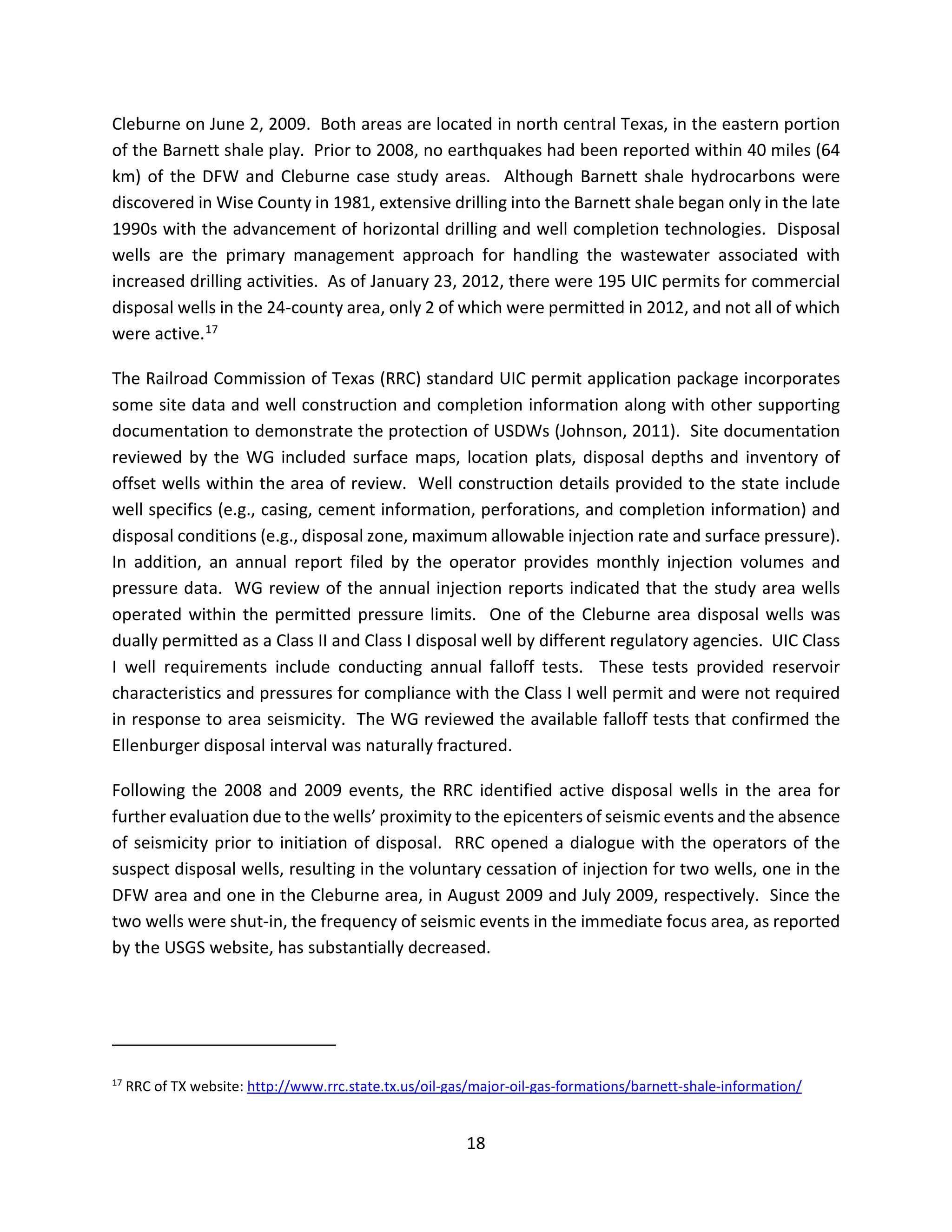 Cleburne on June 2, 2009. Both areas are located in north central Texas, in the eastern portion
of the Barnett shale play. Prior to 2008, no earthquakes had been reported within 40 miles (64
km) of the DFW and Cleburne case study areas. Although Barnett shale hydrocarbons were
discovered in Wise County in 1981, extensive drilling into the Barnett shale began only in the late
1990s with the advancement of horizontal drilling and well completion technologies. Disposal
wells are the primary management approach for handling the wastewater associated with
increased drilling activities. As of January 23, 2012, there were 195 UIC permits for commercial
disposal wells in the 24-county area, only 2 of which were permitted in 2012, and not all of which
were active.17
The Railroad Commission of Texas (RRC) standard UIC permit application package incorporates
some site data and well construction and completion information along with other supporting
documentation to demonstrate the protection of USDWs (Johnson, 2011). Site documentation
reviewed by the WG included surface maps, location plats, disposal depths and inventory of
offset wells within the area of review. Well construction details provided to the state include
well specifics (e.g., casing, cement information, perforations, and completion information) and
disposal conditions (e.g., disposal zone, maximum allowable injection rate and surface pressure).
In addition, an annual report filed by the operator provides monthly injection volumes and
pressure data. WG review of the annual injection reports indicated that the study area wells
operated within the permitted pressure limits. One of the Cleburne area disposal wells was
dually permitted as a Class II and Class I disposal well by different regulatory agencies. UIC Class
I well requirements include conducting annual falloff tests. These tests provided reservoir
characteristics and pressures for compliance with the Class I well permit and were not required
in response to area seismicity. The WG reviewed the available falloff tests that confirmed the
Ellenburger disposal interval was naturally fractured.
Following the 2008 and 2009 events, the RRC identified active disposal wells in the area for
further evaluation due to the wells’ proximity to the epicenters of seismic events and the absence
of seismicity prior to initiation of disposal. RRC opened a dialogue with the operators of the
suspect disposal wells, resulting in the voluntary cessation of injection for two wells, one in the
DFW area and one in the Cleburne area, in August 2009 and July 2009, respectively. Since the
two wells were shut-in, the frequency of seismic events in the immediate focus area, as reported
by the USGS website, has substantially decreased.
17
RRC of TX website: http://www.rrc.state.tx.us/oil-gas/major-oil-gas-formations/barnett-shale-information/
18
 