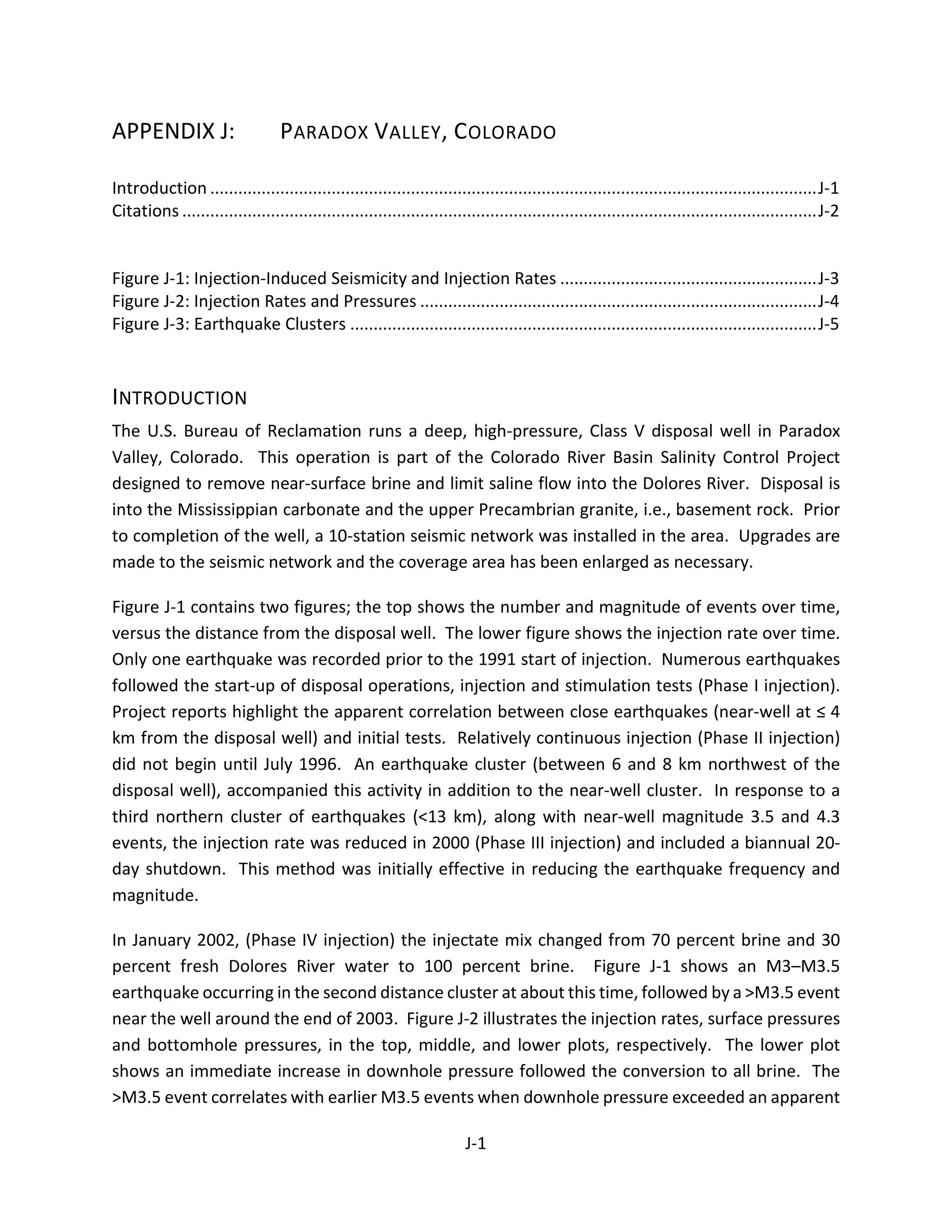 APPENDIX J: PARADOX VALLEY, COLORADO
Introduction ..................................................................................................................................J-1
Citations ........................................................................................................................................J-2
Figure J-1: Injection-Induced Seismicity and Injection Rates .......................................................J-3
Figure J-2: Injection Rates and Pressures .....................................................................................J-4
Figure J-3: Earthquake Clusters ....................................................................................................J-5
INTRODUCTION
The U.S. Bureau of Reclamation runs a deep, high-pressure, Class V disposal well in Paradox
Valley, Colorado. This operation is part of the Colorado River Basin Salinity Control Project
designed to remove near-surface brine and limit saline flow into the Dolores River. Disposal is
into the Mississippian carbonate and the upper Precambrian granite, i.e., basement rock. Prior
to completion of the well, a 10-station seismic network was installed in the area. Upgrades are
made to the seismic network and the coverage area has been enlarged as necessary.
Figure J-1 contains two figures; the top shows the number and magnitude of events over time,
versus the distance from the disposal well. The lower figure shows the injection rate over time.
Only one earthquake was recorded prior to the 1991 start of injection. Numerous earthquakes
followed the start-up of disposal operations, injection and stimulation tests (Phase I injection).
Project reports highlight the apparent correlation between close earthquakes (near-well at ≤ 4
km from the disposal well) and initial tests. Relatively continuous injection (Phase II injection)
did not begin until July 1996. An earthquake cluster (between 6 and 8 km northwest of the
disposal well), accompanied this activity in addition to the near-well cluster. In response to a
third northern cluster of earthquakes (<13 km), along with near-well magnitude 3.5 and 4.3
events, the injection rate was reduced in 2000 (Phase III injection) and included a biannual 20-
day shutdown. This method was initially effective in reducing the earthquake frequency and
magnitude.
In January 2002, (Phase IV injection) the injectate mix changed from 70 percent brine and 30
percent fresh Dolores River water to 100 percent brine. Figure J-1 shows an M3–M3.5
earthquake occurring in the second distance cluster at about this time, followed by a >M3.5 event
near the well around the end of 2003. Figure J-2 illustrates the injection rates, surface pressures
and bottomhole pressures, in the top, middle, and lower plots, respectively. The lower plot
shows an immediate increase in downhole pressure followed the conversion to all brine. The
>M3.5 event correlates with earlier M3.5 events when downhole pressure exceeded an apparent
J-1
 