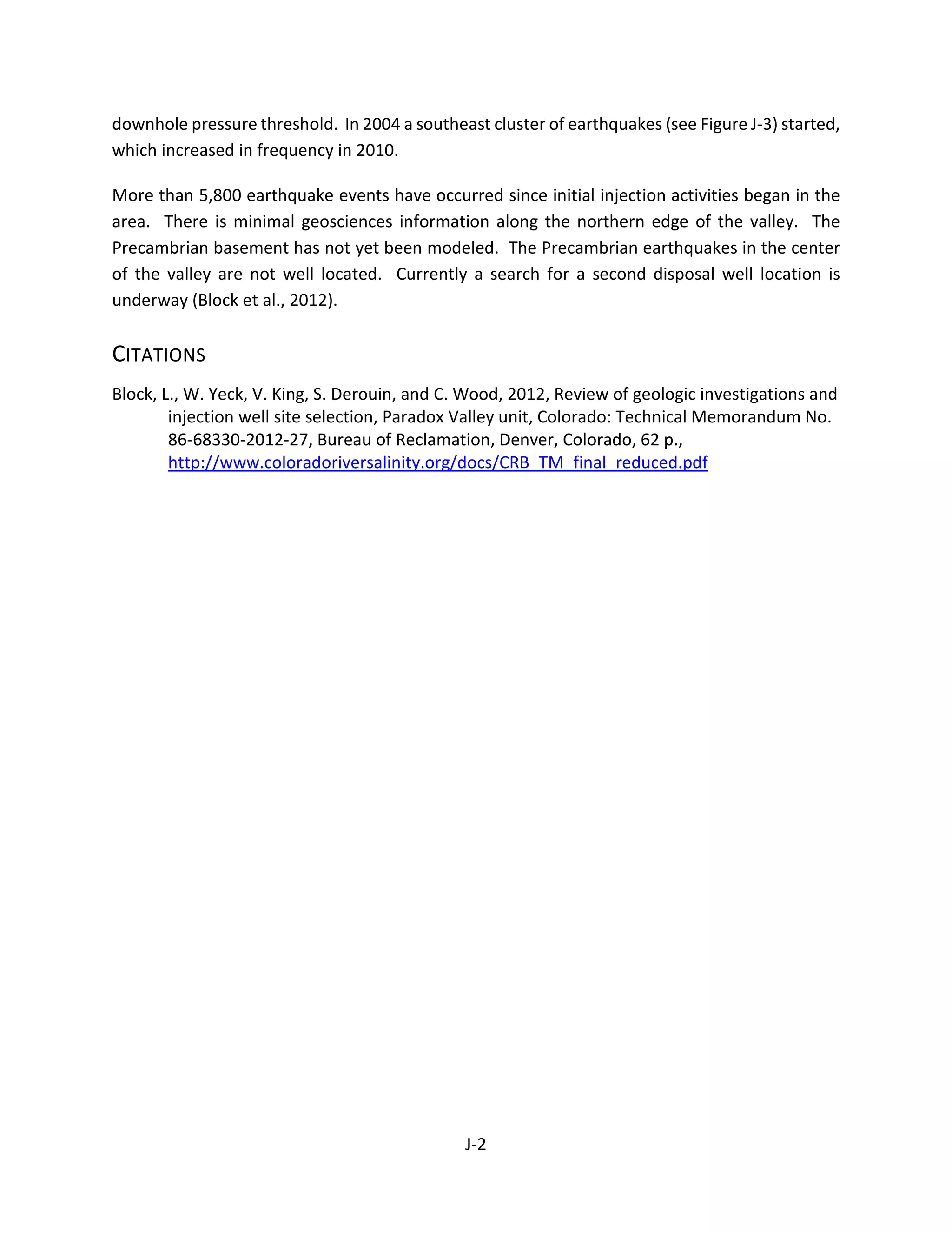 downhole pressure threshold. In 2004 a southeast cluster of earthquakes (see Figure J-3) started,
which increased in frequency in 2010.
More than 5,800 earthquake events have occurred since initial injection activities began in the
area. There is minimal geosciences information along the northern edge of the valley. The
Precambrian basement has not yet been modeled. The Precambrian earthquakes in the center
of the valley are not well located. Currently a search for a second disposal well location is
underway (Block et al., 2012).
CITATIONS
Block, L., W. Yeck, V. King, S. Derouin, and C. Wood, 2012, Review of geologic investigations and
injection well site selection, Paradox Valley unit, Colorado: Technical Memorandum No.
86-68330-2012-27, Bureau of Reclamation, Denver, Colorado, 62 p.,
http://www.coloradoriversalinity.org/docs/CRB_TM_final_reduced.pdf
J-2
 
