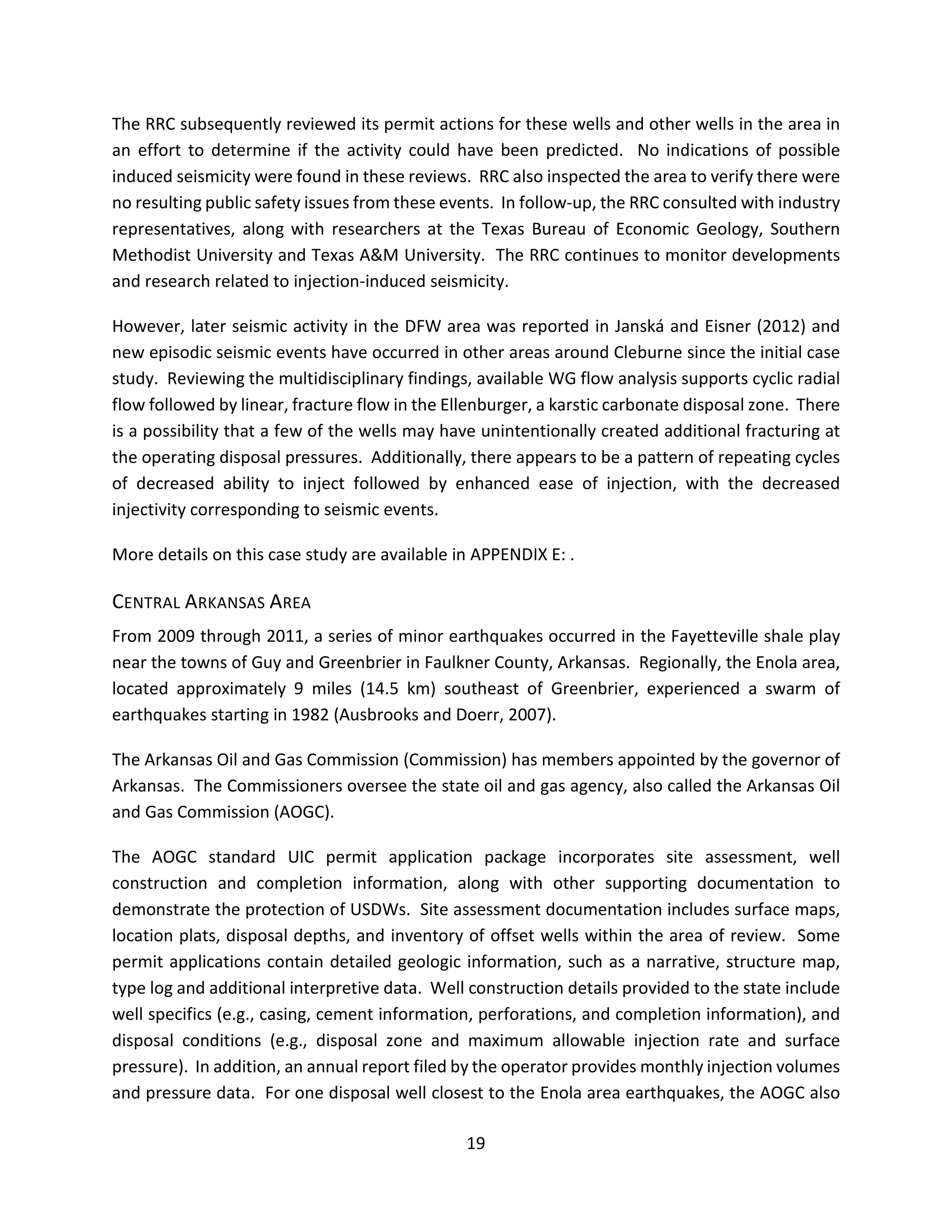 The RRC subsequently reviewed its permit actions for these wells and other wells in the area in
an effort to determine if the activity could have been predicted. No indications of possible
induced seismicity were found in these reviews. RRC also inspected the area to verify there were
no resulting public safety issues from these events. In follow-up, the RRC consulted with industry
representatives, along with researchers at the Texas Bureau of Economic Geology, Southern
Methodist University and Texas A&M University. The RRC continues to monitor developments
and research related to injection-induced seismicity.
However, later seismic activity in the DFW area was reported in Janská and Eisner (2012) and
new episodic seismic events have occurred in other areas around Cleburne since the initial case
study. Reviewing the multidisciplinary findings, available WG flow analysis supports cyclic radial
flow followed by linear, fracture flow in the Ellenburger, a karstic carbonate disposal zone. There
is a possibility that a few of the wells may have unintentionally created additional fracturing at
the operating disposal pressures. Additionally, there appears to be a pattern of repeating cycles
of decreased ability to inject followed by enhanced ease of injection, with the decreased
injectivity corresponding to seismic events.
More details on this case study are available in APPENDIX E: .
CENTRAL ARKANSAS AREA
From 2009 through 2011, a series of minor earthquakes occurred in the Fayetteville shale play
near the towns of Guy and Greenbrier in Faulkner County, Arkansas. Regionally, the Enola area,
located approximately 9 miles (14.5 km) southeast of Greenbrier, experienced a swarm of
earthquakes starting in 1982 (Ausbrooks and Doerr, 2007).
The Arkansas Oil and Gas Commission (Commission) has members appointed by the governor of
Arkansas. The Commissioners oversee the state oil and gas agency, also called the Arkansas Oil
and Gas Commission (AOGC).
The AOGC standard UIC permit application package incorporates site assessment, well
construction and completion information, along with other supporting documentation to
demonstrate the protection of USDWs. Site assessment documentation includes surface maps,
location plats, disposal depths, and inventory of offset wells within the area of review. Some
permit applications contain detailed geologic information, such as a narrative, structure map,
type log and additional interpretive data. Well construction details provided to the state include
well specifics (e.g., casing, cement information, perforations, and completion information), and
disposal conditions (e.g., disposal zone and maximum allowable injection rate and surface
pressure). In addition, an annual report filed by the operator provides monthly injection volumes
and pressure data. For one disposal well closest to the Enola area earthquakes, the AOGC also
19
 