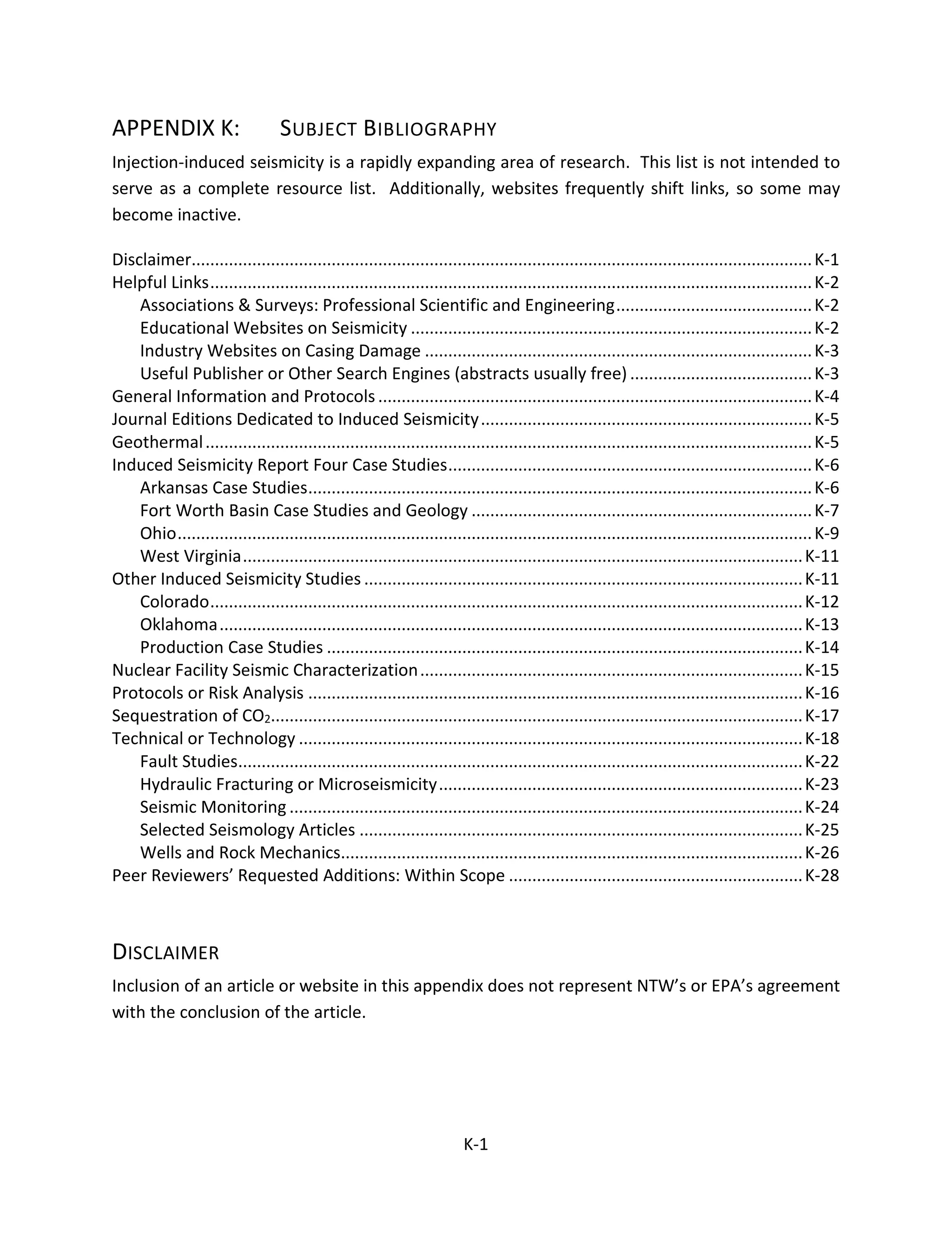 APPENDIX K: SUBJECT BIBLIOGRAPHY
Injection-induced seismicity is a rapidly expanding area of research. This list is not intended to
serve as a complete resource list. Additionally, websites frequently shift links, so some may
become inactive.
Disclaimer.....................................................................................................................................K-1
Helpful Links.................................................................................................................................K-2
Associations & Surveys: Professional Scientific and Engineering..........................................K-2
Educational Websites on Seismicity ......................................................................................K-2
Industry Websites on Casing Damage ...................................................................................K-3
Useful Publisher or Other Search Engines (abstracts usually free) .......................................K-3
General Information and Protocols.............................................................................................K-4
Journal Editions Dedicated to Induced Seismicity.......................................................................K-5
Geothermal..................................................................................................................................K-5
Induced Seismicity Report Four Case Studies..............................................................................K-6
Arkansas Case Studies............................................................................................................K-6
Fort Worth Basin Case Studies and Geology .........................................................................K-7
Ohio........................................................................................................................................K-9
West Virginia........................................................................................................................K-11
Other Induced Seismicity Studies ..............................................................................................K-11
Colorado...............................................................................................................................K-12
Oklahoma.............................................................................................................................K-13
Production Case Studies ......................................................................................................K-14
Nuclear Facility Seismic Characterization..................................................................................K-15
Protocols or Risk Analysis ..........................................................................................................K-16
Sequestration of CO2..................................................................................................................K-17
Technical or Technology ............................................................................................................K-18
Fault Studies.........................................................................................................................K-22
Hydraulic Fracturing or Microseismicity..............................................................................K-23
Seismic Monitoring ..............................................................................................................K-24
Selected Seismology Articles ...............................................................................................K-25
Wells and Rock Mechanics...................................................................................................K-26
Peer Reviewers’ Requested Additions: Within Scope ...............................................................K-28
DISCLAIMER
Inclusion of an article or website in this appendix does not represent NTW’s or EPA’s agreement
with the conclusion of the article.
K-1
 