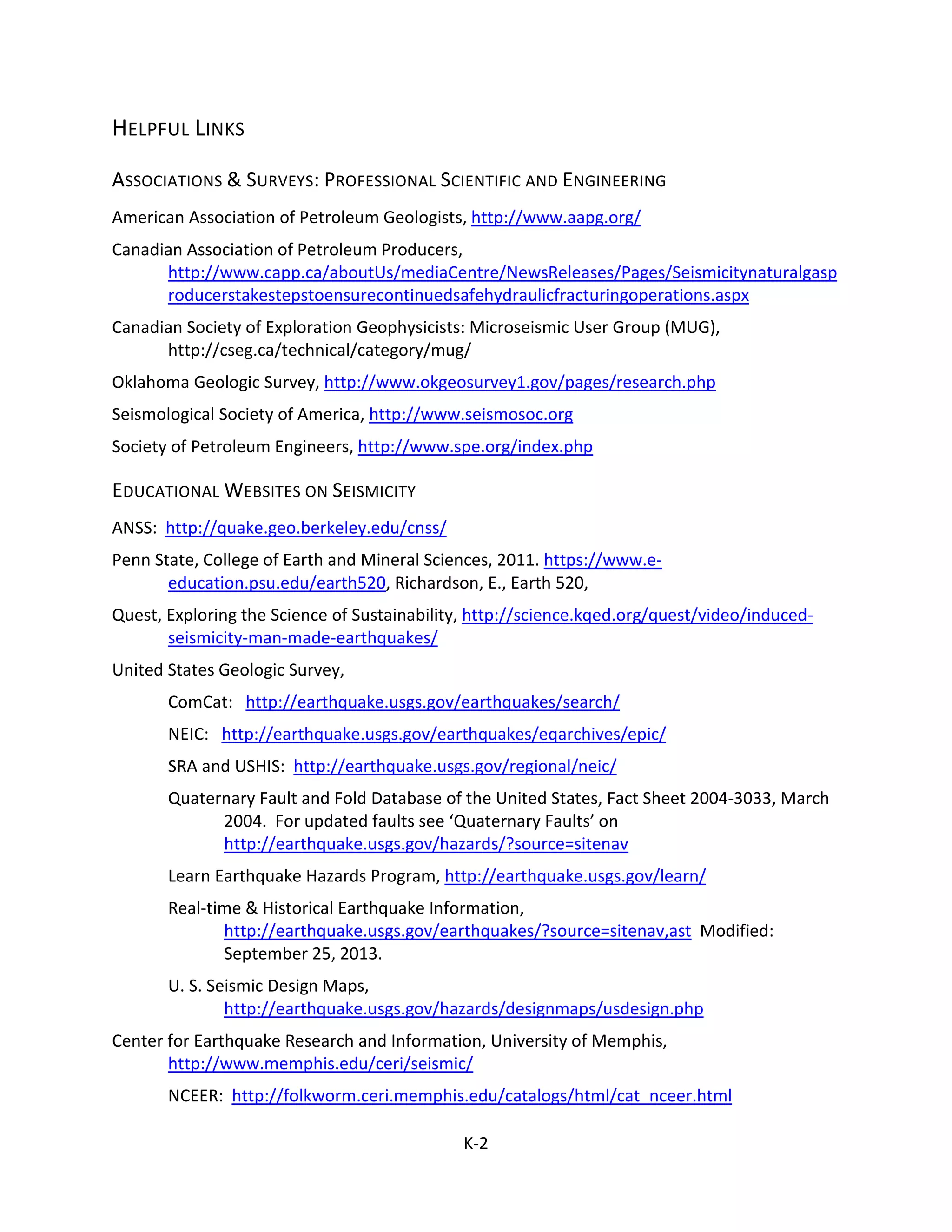 HELPFUL LINKS
ASSOCIATIONS & SURVEYS: PROFESSIONAL SCIENTIFIC AND ENGINEERING
American Association of Petroleum Geologists, http://www.aapg.org/
Canadian Association of Petroleum Producers,
http://www.capp.ca/aboutUs/mediaCentre/NewsReleases/Pages/Seismicitynaturalgasp
roducerstakestepstoensurecontinuedsafehydraulicfracturingoperations.aspx
Canadian Society of Exploration Geophysicists: Microseismic User Group (MUG),
http://cseg.ca/technical/category/mug/
Oklahoma Geologic Survey, http://www.okgeosurvey1.gov/pages/research.php
Seismological Society of America, http://www.seismosoc.org
Society of Petroleum Engineers, http://www.spe.org/index.php
EDUCATIONAL WEBSITES ON SEISMICITY
ANSS: http://quake.geo.berkeley.edu/cnss/
Penn State, College of Earth and Mineral Sciences, 2011. https://www.e-
education.psu.edu/earth520, Richardson, E., Earth 520,
Quest, Exploring the Science of Sustainability, http://science.kqed.org/quest/video/induced-
seismicity-man-made-earthquakes/
United States Geologic Survey,
ComCat: http://earthquake.usgs.gov/earthquakes/search/
NEIC: http://earthquake.usgs.gov/earthquakes/eqarchives/epic/
SRA and USHIS: http://earthquake.usgs.gov/regional/neic/
Quaternary Fault and Fold Database of the United States, Fact Sheet 2004-3033, March
2004. For updated faults see ‘Quaternary Faults’ on
http://earthquake.usgs.gov/hazards/?source=sitenav
Learn Earthquake Hazards Program, http://earthquake.usgs.gov/learn/
Real-time & Historical Earthquake Information,
http://earthquake.usgs.gov/earthquakes/?source=sitenav,ast Modified:
September 25, 2013.
U. S. Seismic Design Maps,
http://earthquake.usgs.gov/hazards/designmaps/usdesign.php
Center for Earthquake Research and Information, University of Memphis,
http://www.memphis.edu/ceri/seismic/
NCEER: http://folkworm.ceri.memphis.edu/catalogs/html/cat_nceer.html
K-2
 