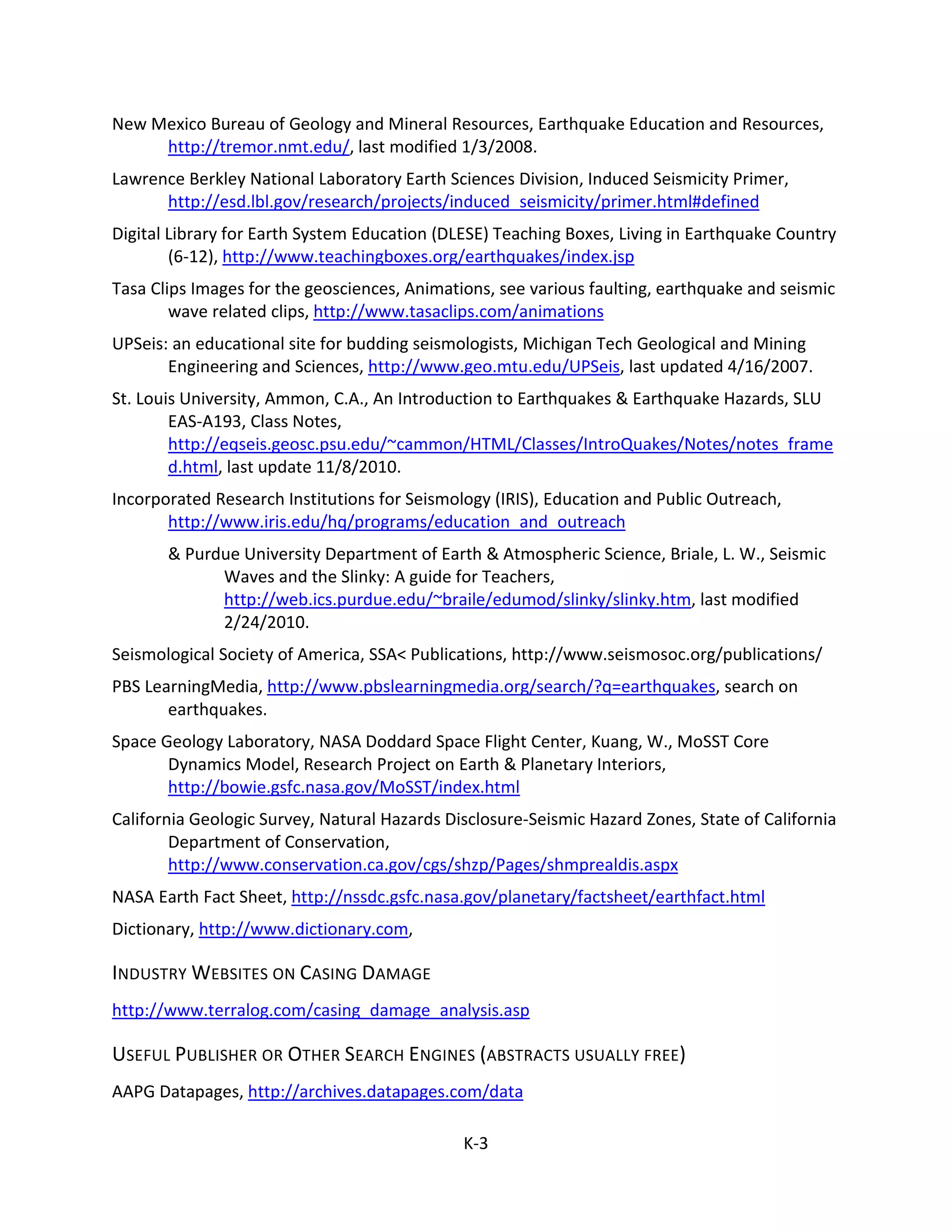 New Mexico Bureau of Geology and Mineral Resources, Earthquake Education and Resources,
http://tremor.nmt.edu/, last modified 1/3/2008.
Lawrence Berkley National Laboratory Earth Sciences Division, Induced Seismicity Primer,
http://esd.lbl.gov/research/projects/induced_seismicity/primer.html#defined
Digital Library for Earth System Education (DLESE) Teaching Boxes, Living in Earthquake Country
(6-12), http://www.teachingboxes.org/earthquakes/index.jsp
Tasa Clips Images for the geosciences, Animations, see various faulting, earthquake and seismic
wave related clips, http://www.tasaclips.com/animations
UPSeis: an educational site for budding seismologists, Michigan Tech Geological and Mining
Engineering and Sciences, http://www.geo.mtu.edu/UPSeis, last updated 4/16/2007.
St. Louis University, Ammon, C.A., An Introduction to Earthquakes & Earthquake Hazards, SLU
EAS-A193, Class Notes,
http://eqseis.geosc.psu.edu/~cammon/HTML/Classes/IntroQuakes/Notes/notes_frame
d.html, last update 11/8/2010.
Incorporated Research Institutions for Seismology (IRIS), Education and Public Outreach,
http://www.iris.edu/hq/programs/education_and_outreach
& Purdue University Department of Earth & Atmospheric Science, Briale, L. W., Seismic
Waves and the Slinky: A guide for Teachers,
http://web.ics.purdue.edu/~braile/edumod/slinky/slinky.htm, last modified
2/24/2010.
Seismological Society of America, SSA< Publications, http://www.seismosoc.org/publications/
PBS LearningMedia, http://www.pbslearningmedia.org/search/?q=earthquakes, search on
earthquakes.
Space Geology Laboratory, NASA Doddard Space Flight Center, Kuang, W., MoSST Core
Dynamics Model, Research Project on Earth & Planetary Interiors,
http://bowie.gsfc.nasa.gov/MoSST/index.html
California Geologic Survey, Natural Hazards Disclosure-Seismic Hazard Zones, State of California
Department of Conservation,
http://www.conservation.ca.gov/cgs/shzp/Pages/shmprealdis.aspx
NASA Earth Fact Sheet, http://nssdc.gsfc.nasa.gov/planetary/factsheet/earthfact.html
Dictionary, http://www.dictionary.com,
INDUSTRY WEBSITES ON CASING DAMAGE
http://www.terralog.com/casing_damage_analysis.asp
USEFUL PUBLISHER OR OTHER SEARCH ENGINES (ABSTRACTS USUALLY FREE)
AAPG Datapages, http://archives.datapages.com/data
K-3
 