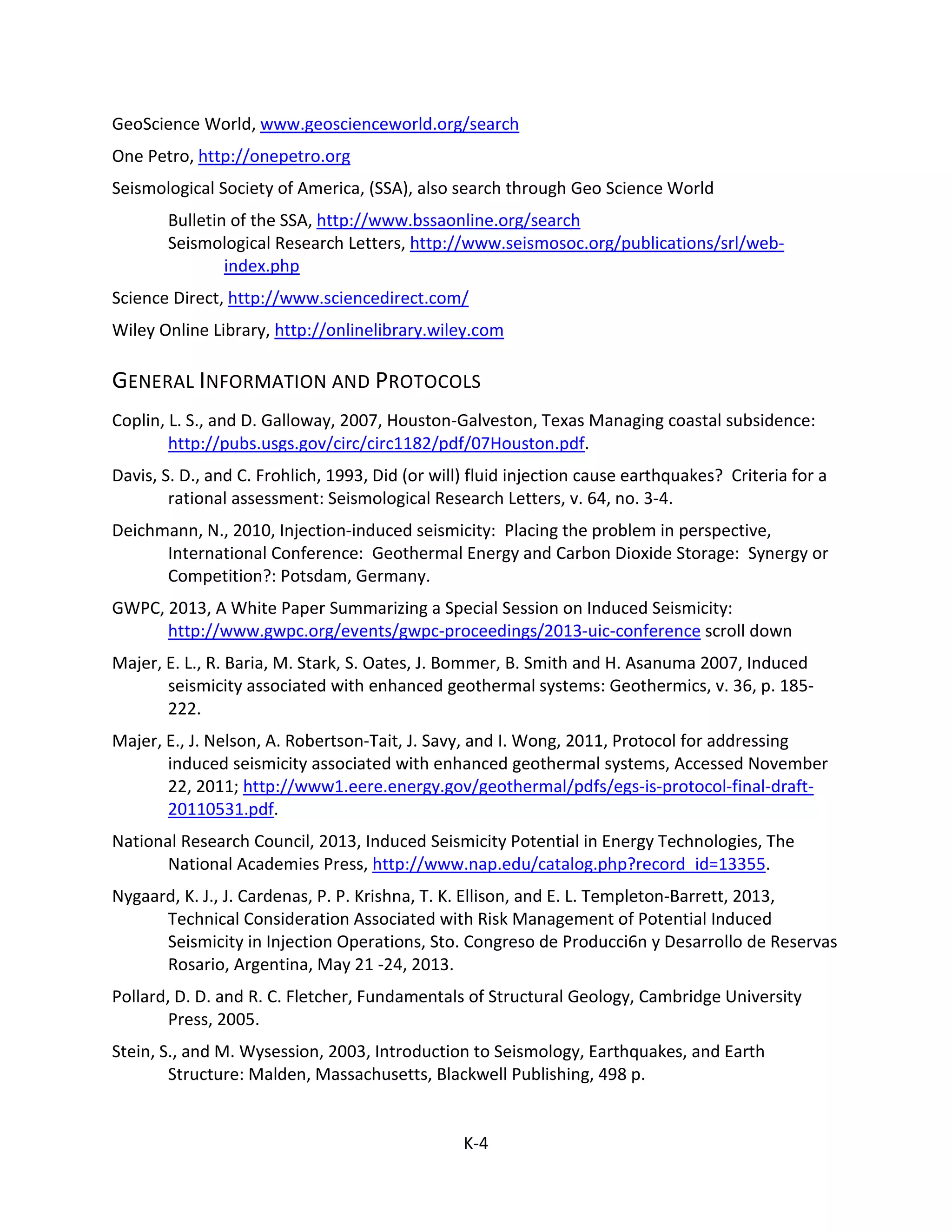 GeoScience World, www.geoscienceworld.org/search
One Petro, http://onepetro.org
Seismological Society of America, (SSA), also search through Geo Science World
Bulletin of the SSA, http://www.bssaonline.org/search
Seismological Research Letters, http://www.seismosoc.org/publications/srl/web-
index.php
Science Direct, http://www.sciencedirect.com/
Wiley Online Library, http://onlinelibrary.wiley.com
GENERAL INFORMATION AND PROTOCOLS
Coplin, L. S., and D. Galloway, 2007, Houston-Galveston, Texas Managing coastal subsidence:
http://pubs.usgs.gov/circ/circ1182/pdf/07Houston.pdf.
Davis, S. D., and C. Frohlich, 1993, Did (or will) fluid injection cause earthquakes? Criteria for a
rational assessment: Seismological Research Letters, v. 64, no. 3-4.
Deichmann, N., 2010, Injection-induced seismicity: Placing the problem in perspective,
International Conference: Geothermal Energy and Carbon Dioxide Storage: Synergy or
Competition?: Potsdam, Germany.
GWPC, 2013, A White Paper Summarizing a Special Session on Induced Seismicity:
http://www.gwpc.org/events/gwpc-proceedings/2013-uic-conference scroll down
Majer, E. L., R. Baria, M. Stark, S. Oates, J. Bommer, B. Smith and H. Asanuma 2007, Induced
seismicity associated with enhanced geothermal systems: Geothermics, v. 36, p. 185-
222.
Majer, E., J. Nelson, A. Robertson-Tait, J. Savy, and I. Wong, 2011, Protocol for addressing
induced seismicity associated with enhanced geothermal systems, Accessed November
22, 2011; http://www1.eere.energy.gov/geothermal/pdfs/egs-is-protocol-final-draft-
20110531.pdf.
National Research Council, 2013, Induced Seismicity Potential in Energy Technologies, The
National Academies Press, http://www.nap.edu/catalog.php?record_id=13355.
Nygaard, K. J., J. Cardenas, P. P. Krishna, T. K. Ellison, and E. L. Templeton-Barrett, 2013,
Technical Consideration Associated with Risk Management of Potential Induced
Seismicity in Injection Operations, Sto. Congreso de Producci6n y Desarrollo de Reservas
Rosario, Argentina, May 21 -24, 2013.
Pollard, D. D. and R. C. Fletcher, Fundamentals of Structural Geology, Cambridge University
Press, 2005.
Stein, S., and M. Wysession, 2003, Introduction to Seismology, Earthquakes, and Earth
Structure: Malden, Massachusetts, Blackwell Publishing, 498 p.
K-4
 