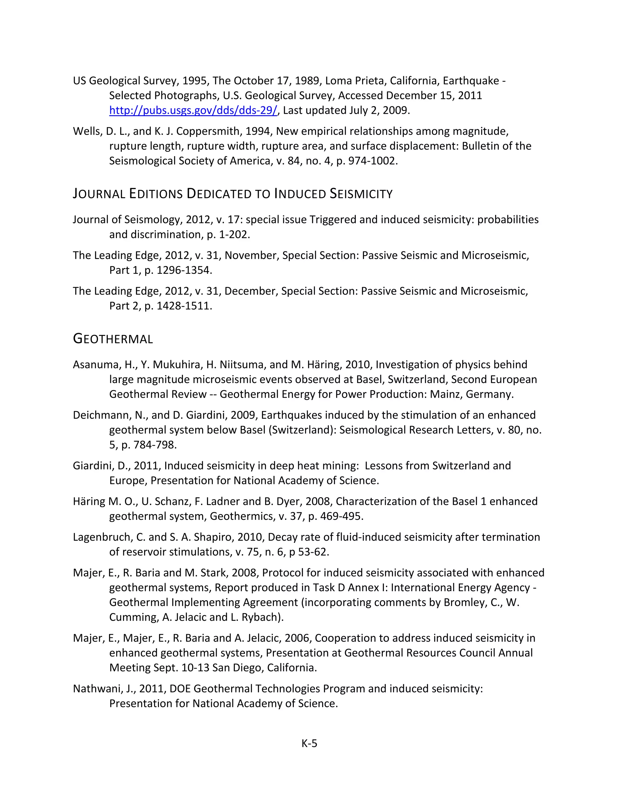US Geological Survey, 1995, The October 17, 1989, Loma Prieta, California, Earthquake -
Selected Photographs, U.S. Geological Survey, Accessed December 15, 2011
http://pubs.usgs.gov/dds/dds-29/, Last updated July 2, 2009.
Wells, D. L., and K. J. Coppersmith, 1994, New empirical relationships among magnitude,
rupture length, rupture width, rupture area, and surface displacement: Bulletin of the
Seismological Society of America, v. 84, no. 4, p. 974-1002.
JOURNAL EDITIONS DEDICATED TO INDUCED SEISMICITY
Journal of Seismology, 2012, v. 17: special issue Triggered and induced seismicity: probabilities
and discrimination, p. 1-202.
The Leading Edge, 2012, v. 31, November, Special Section: Passive Seismic and Microseismic,
Part 1, p. 1296-1354.
The Leading Edge, 2012, v. 31, December, Special Section: Passive Seismic and Microseismic,
Part 2, p. 1428-1511.
GEOTHERMAL
Asanuma, H., Y. Mukuhira, H. Niitsuma, and M. Häring, 2010, Investigation of physics behind
large magnitude microseismic events observed at Basel, Switzerland, Second European
Geothermal Review -- Geothermal Energy for Power Production: Mainz, Germany.
Deichmann, N., and D. Giardini, 2009, Earthquakes induced by the stimulation of an enhanced
geothermal system below Basel (Switzerland): Seismological Research Letters, v. 80, no.
5, p. 784-798.
Giardini, D., 2011, Induced seismicity in deep heat mining: Lessons from Switzerland and
Europe, Presentation for National Academy of Science.
Häring M. O., U. Schanz, F. Ladner and B. Dyer, 2008, Characterization of the Basel 1 enhanced
geothermal system, Geothermics, v. 37, p. 469-495.
Lagenbruch, C. and S. A. Shapiro, 2010, Decay rate of fluid-induced seismicity after termination
of reservoir stimulations, v. 75, n. 6, p 53-62.
Majer, E., R. Baria and M. Stark, 2008, Protocol for induced seismicity associated with enhanced
geothermal systems, Report produced in Task D Annex I: International Energy Agency -
Geothermal Implementing Agreement (incorporating comments by Bromley, C., W.
Cumming, A. Jelacic and L. Rybach).
Majer, E., Majer, E., R. Baria and A. Jelacic, 2006, Cooperation to address induced seismicity in
enhanced geothermal systems, Presentation at Geothermal Resources Council Annual
Meeting Sept. 10-13 San Diego, California.
Nathwani, J., 2011, DOE Geothermal Technologies Program and induced seismicity:
Presentation for National Academy of Science.
K-5
 