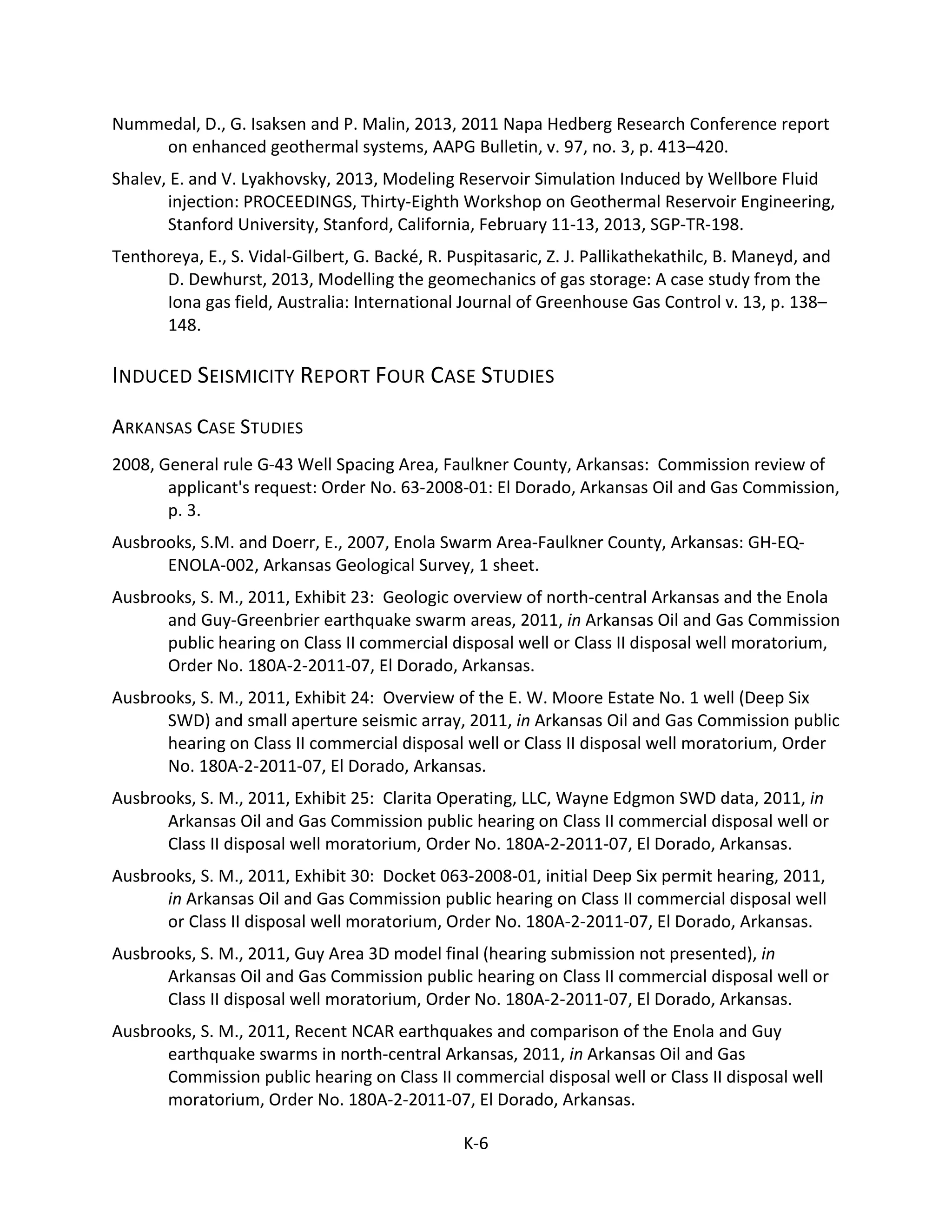 Nummedal, D., G. Isaksen and P. Malin, 2013, 2011 Napa Hedberg Research Conference report
on enhanced geothermal systems, AAPG Bulletin, v. 97, no. 3, p. 413–420.
Shalev, E. and V. Lyakhovsky, 2013, Modeling Reservoir Simulation Induced by Wellbore Fluid
injection: PROCEEDINGS, Thirty-Eighth Workshop on Geothermal Reservoir Engineering,
Stanford University, Stanford, California, February 11-13, 2013, SGP-TR-198.
Tenthoreya, E., S. Vidal-Gilbert, G. Backé, R. Puspitasaric, Z. J. Pallikathekathilc, B. Maneyd, and
D. Dewhurst, 2013, Modelling the geomechanics of gas storage: A case study from the
Iona gas field, Australia: International Journal of Greenhouse Gas Control v. 13, p. 138–
148.
INDUCED SEISMICITY REPORT FOUR CASE STUDIES
ARKANSAS CASE STUDIES
2008, General rule G-43 Well Spacing Area, Faulkner County, Arkansas: Commission review of
applicant's request: Order No. 63-2008-01: El Dorado, Arkansas Oil and Gas Commission,
p. 3.
Ausbrooks, S.M. and Doerr, E., 2007, Enola Swarm Area-Faulkner County, Arkansas: GH-EQ-
ENOLA-002, Arkansas Geological Survey, 1 sheet.
Ausbrooks, S. M., 2011, Exhibit 23: Geologic overview of north-central Arkansas and the Enola
and Guy-Greenbrier earthquake swarm areas, 2011, in Arkansas Oil and Gas Commission
public hearing on Class II commercial disposal well or Class II disposal well moratorium,
Order No. 180A-2-2011-07, El Dorado, Arkansas.
Ausbrooks, S. M., 2011, Exhibit 24: Overview of the E. W. Moore Estate No. 1 well (Deep Six
SWD) and small aperture seismic array, 2011, in Arkansas Oil and Gas Commission public
hearing on Class II commercial disposal well or Class II disposal well moratorium, Order
No. 180A-2-2011-07, El Dorado, Arkansas.
Ausbrooks, S. M., 2011, Exhibit 25: Clarita Operating, LLC, Wayne Edgmon SWD data, 2011, in
Arkansas Oil and Gas Commission public hearing on Class II commercial disposal well or
Class II disposal well moratorium, Order No. 180A-2-2011-07, El Dorado, Arkansas.
Ausbrooks, S. M., 2011, Exhibit 30: Docket 063-2008-01, initial Deep Six permit hearing, 2011,
in Arkansas Oil and Gas Commission public hearing on Class II commercial disposal well
or Class II disposal well moratorium, Order No. 180A-2-2011-07, El Dorado, Arkansas.
Ausbrooks, S. M., 2011, Guy Area 3D model final (hearing submission not presented), in
Arkansas Oil and Gas Commission public hearing on Class II commercial disposal well or
Class II disposal well moratorium, Order No. 180A-2-2011-07, El Dorado, Arkansas.
Ausbrooks, S. M., 2011, Recent NCAR earthquakes and comparison of the Enola and Guy
earthquake swarms in north-central Arkansas, 2011, in Arkansas Oil and Gas
Commission public hearing on Class II commercial disposal well or Class II disposal well
moratorium, Order No. 180A-2-2011-07, El Dorado, Arkansas.
K-6
 
