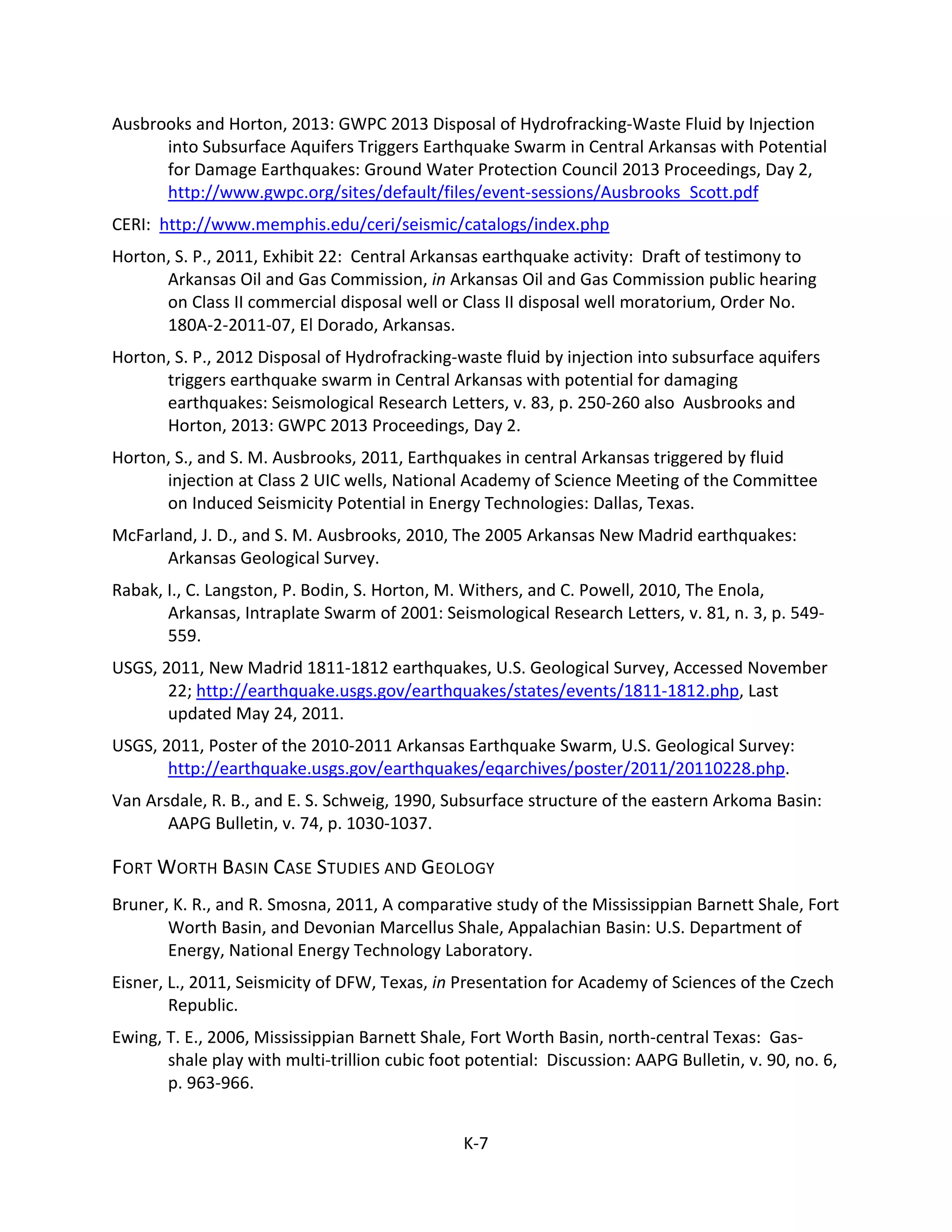 Ausbrooks and Horton, 2013: GWPC 2013 Disposal of Hydrofracking-Waste Fluid by Injection
into Subsurface Aquifers Triggers Earthquake Swarm in Central Arkansas with Potential
for Damage Earthquakes: Ground Water Protection Council 2013 Proceedings, Day 2,
http://www.gwpc.org/sites/default/files/event-sessions/Ausbrooks_Scott.pdf
CERI: http://www.memphis.edu/ceri/seismic/catalogs/index.php
Horton, S. P., 2011, Exhibit 22: Central Arkansas earthquake activity: Draft of testimony to
Arkansas Oil and Gas Commission, in Arkansas Oil and Gas Commission public hearing
on Class II commercial disposal well or Class II disposal well moratorium, Order No.
180A-2-2011-07, El Dorado, Arkansas.
Horton, S. P., 2012 Disposal of Hydrofracking-waste fluid by injection into subsurface aquifers
triggers earthquake swarm in Central Arkansas with potential for damaging
earthquakes: Seismological Research Letters, v. 83, p. 250-260 also Ausbrooks and
Horton, 2013: GWPC 2013 Proceedings, Day 2.
Horton, S., and S. M. Ausbrooks, 2011, Earthquakes in central Arkansas triggered by fluid
injection at Class 2 UIC wells, National Academy of Science Meeting of the Committee
on Induced Seismicity Potential in Energy Technologies: Dallas, Texas.
McFarland, J. D., and S. M. Ausbrooks, 2010, The 2005 Arkansas New Madrid earthquakes:
Arkansas Geological Survey.
Rabak, I., C. Langston, P. Bodin, S. Horton, M. Withers, and C. Powell, 2010, The Enola,
Arkansas, Intraplate Swarm of 2001: Seismological Research Letters, v. 81, n. 3, p. 549-
559.
USGS, 2011, New Madrid 1811-1812 earthquakes, U.S. Geological Survey, Accessed November
22; http://earthquake.usgs.gov/earthquakes/states/events/1811-1812.php, Last
updated May 24, 2011.
USGS, 2011, Poster of the 2010-2011 Arkansas Earthquake Swarm, U.S. Geological Survey:
http://earthquake.usgs.gov/earthquakes/eqarchives/poster/2011/20110228.php.
Van Arsdale, R. B., and E. S. Schweig, 1990, Subsurface structure of the eastern Arkoma Basin:
AAPG Bulletin, v. 74, p. 1030-1037.
FORT WORTH BASIN CASE STUDIES AND GEOLOGY
Bruner, K. R., and R. Smosna, 2011, A comparative study of the Mississippian Barnett Shale, Fort
Worth Basin, and Devonian Marcellus Shale, Appalachian Basin: U.S. Department of
Energy, National Energy Technology Laboratory.
Eisner, L., 2011, Seismicity of DFW, Texas, in Presentation for Academy of Sciences of the Czech
Republic.
Ewing, T. E., 2006, Mississippian Barnett Shale, Fort Worth Basin, north-central Texas: Gas-
shale play with multi-trillion cubic foot potential: Discussion: AAPG Bulletin, v. 90, no. 6,
p. 963-966.
K-7
 