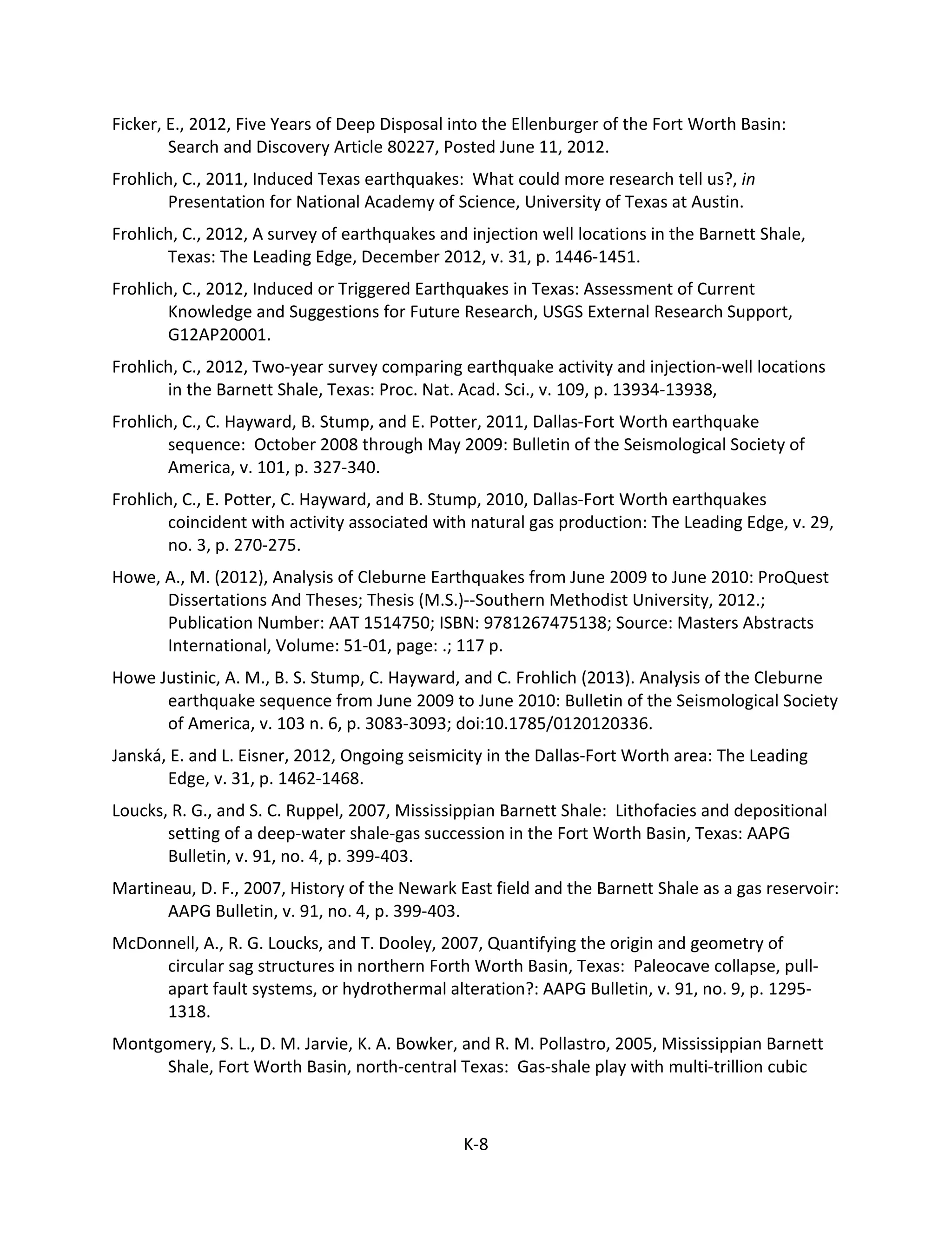 Ficker, E., 2012, Five Years of Deep Disposal into the Ellenburger of the Fort Worth Basin:
Search and Discovery Article 80227, Posted June 11, 2012.
Frohlich, C., 2011, Induced Texas earthquakes: What could more research tell us?, in
Presentation for National Academy of Science, University of Texas at Austin.
Frohlich, C., 2012, A survey of earthquakes and injection well locations in the Barnett Shale,
Texas: The Leading Edge, December 2012, v. 31, p. 1446-1451.
Frohlich, C., 2012, Induced or Triggered Earthquakes in Texas: Assessment of Current
Knowledge and Suggestions for Future Research, USGS External Research Support,
G12AP20001.
Frohlich, C., 2012, Two-year survey comparing earthquake activity and injection-well locations
in the Barnett Shale, Texas: Proc. Nat. Acad. Sci., v. 109, p. 13934-13938,
Frohlich, C., C. Hayward, B. Stump, and E. Potter, 2011, Dallas-Fort Worth earthquake
sequence: October 2008 through May 2009: Bulletin of the Seismological Society of
America, v. 101, p. 327-340.
Frohlich, C., E. Potter, C. Hayward, and B. Stump, 2010, Dallas-Fort Worth earthquakes
coincident with activity associated with natural gas production: The Leading Edge, v. 29,
no. 3, p. 270-275.
Howe, A., M. (2012), Analysis of Cleburne Earthquakes from June 2009 to June 2010: ProQuest
Dissertations And Theses; Thesis (M.S.)--Southern Methodist University, 2012.;
Publication Number: AAT 1514750; ISBN: 9781267475138; Source: Masters Abstracts
International, Volume: 51-01, page: .; 117 p.
Howe Justinic, A. M., B. S. Stump, C. Hayward, and C. Frohlich (2013). Analysis of the Cleburne
earthquake sequence from June 2009 to June 2010: Bulletin of the Seismological Society
of America, v. 103 n. 6, p. 3083-3093; doi:10.1785/0120120336.
Janská, E. and L. Eisner, 2012, Ongoing seismicity in the Dallas-Fort Worth area: The Leading
Edge, v. 31, p. 1462-1468.
Loucks, R. G., and S. C. Ruppel, 2007, Mississippian Barnett Shale: Lithofacies and depositional
setting of a deep-water shale-gas succession in the Fort Worth Basin, Texas: AAPG
Bulletin, v. 91, no. 4, p. 399-403.
Martineau, D. F., 2007, History of the Newark East field and the Barnett Shale as a gas reservoir:
AAPG Bulletin, v. 91, no. 4, p. 399-403.
McDonnell, A., R. G. Loucks, and T. Dooley, 2007, Quantifying the origin and geometry of
circular sag structures in northern Forth Worth Basin, Texas: Paleocave collapse, pull-
apart fault systems, or hydrothermal alteration?: AAPG Bulletin, v. 91, no. 9, p. 1295-
1318.
Montgomery, S. L., D. M. Jarvie, K. A. Bowker, and R. M. Pollastro, 2005, Mississippian Barnett
Shale, Fort Worth Basin, north-central Texas: Gas-shale play with multi-trillion cubic
K-8
 
