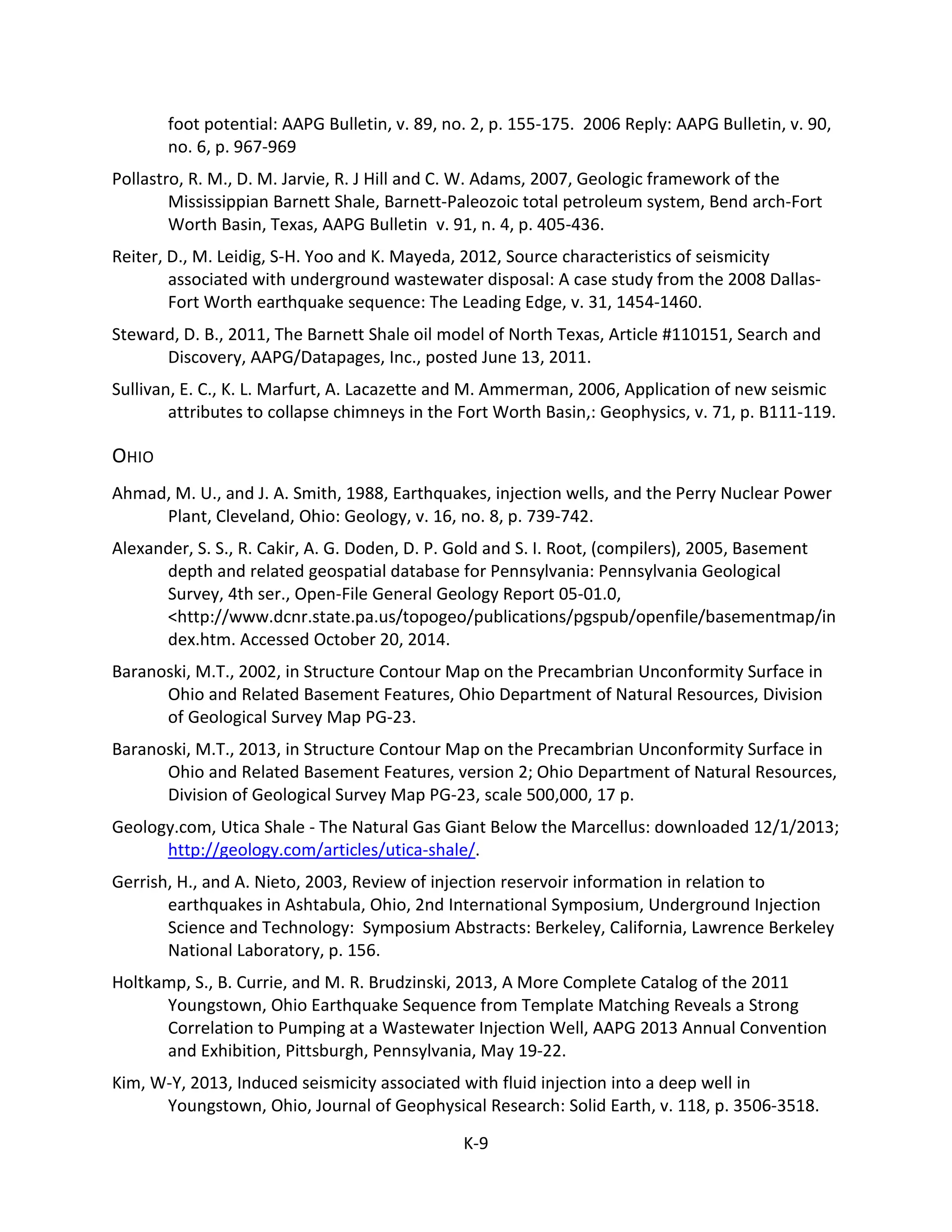 foot potential: AAPG Bulletin, v. 89, no. 2, p. 155-175. 2006 Reply: AAPG Bulletin, v. 90,
no. 6, p. 967-969
Pollastro, R. M., D. M. Jarvie, R. J Hill and C. W. Adams, 2007, Geologic framework of the
Mississippian Barnett Shale, Barnett-Paleozoic total petroleum system, Bend arch-Fort
Worth Basin, Texas, AAPG Bulletin v. 91, n. 4, p. 405-436.
Reiter, D., M. Leidig, S-H. Yoo and K. Mayeda, 2012, Source characteristics of seismicity
associated with underground wastewater disposal: A case study from the 2008 Dallas-
Fort Worth earthquake sequence: The Leading Edge, v. 31, 1454-1460.
Steward, D. B., 2011, The Barnett Shale oil model of North Texas, Article #110151, Search and
Discovery, AAPG/Datapages, Inc., posted June 13, 2011.
Sullivan, E. C., K. L. Marfurt, A. Lacazette and M. Ammerman, 2006, Application of new seismic
attributes to collapse chimneys in the Fort Worth Basin,: Geophysics, v. 71, p. B111-119.
OHIO
Ahmad, M. U., and J. A. Smith, 1988, Earthquakes, injection wells, and the Perry Nuclear Power
Plant, Cleveland, Ohio: Geology, v. 16, no. 8, p. 739-742.
Alexander, S. S., R. Cakir, A. G. Doden, D. P. Gold and S. I. Root, (compilers), 2005, Basement
depth and related geospatial database for Pennsylvania: Pennsylvania Geological
Survey, 4th ser., Open-File General Geology Report 05-01.0,
<http://www.dcnr.state.pa.us/topogeo/publications/pgspub/openfile/basementmap/in
dex.htm. Accessed October 20, 2014.
Baranoski, M.T., 2002, in Structure Contour Map on the Precambrian Unconformity Surface in
Ohio and Related Basement Features, Ohio Department of Natural Resources, Division
of Geological Survey Map PG-23.
Baranoski, M.T., 2013, in Structure Contour Map on the Precambrian Unconformity Surface in
Ohio and Related Basement Features, version 2; Ohio Department of Natural Resources,
Division of Geological Survey Map PG-23, scale 500,000, 17 p.
Geology.com, Utica Shale - The Natural Gas Giant Below the Marcellus: downloaded 12/1/2013;
http://geology.com/articles/utica-shale/.
Gerrish, H., and A. Nieto, 2003, Review of injection reservoir information in relation to
earthquakes in Ashtabula, Ohio, 2nd International Symposium, Underground Injection
Science and Technology: Symposium Abstracts: Berkeley, California, Lawrence Berkeley
National Laboratory, p. 156.
Holtkamp, S., B. Currie, and M. R. Brudzinski, 2013, A More Complete Catalog of the 2011
Youngstown, Ohio Earthquake Sequence from Template Matching Reveals a Strong
Correlation to Pumping at a Wastewater Injection Well, AAPG 2013 Annual Convention
and Exhibition, Pittsburgh, Pennsylvania, May 19-22.
Kim, W-Y, 2013, Induced seismicity associated with fluid injection into a deep well in
Youngstown, Ohio, Journal of Geophysical Research: Solid Earth, v. 118, p. 3506-3518.
K-9
 