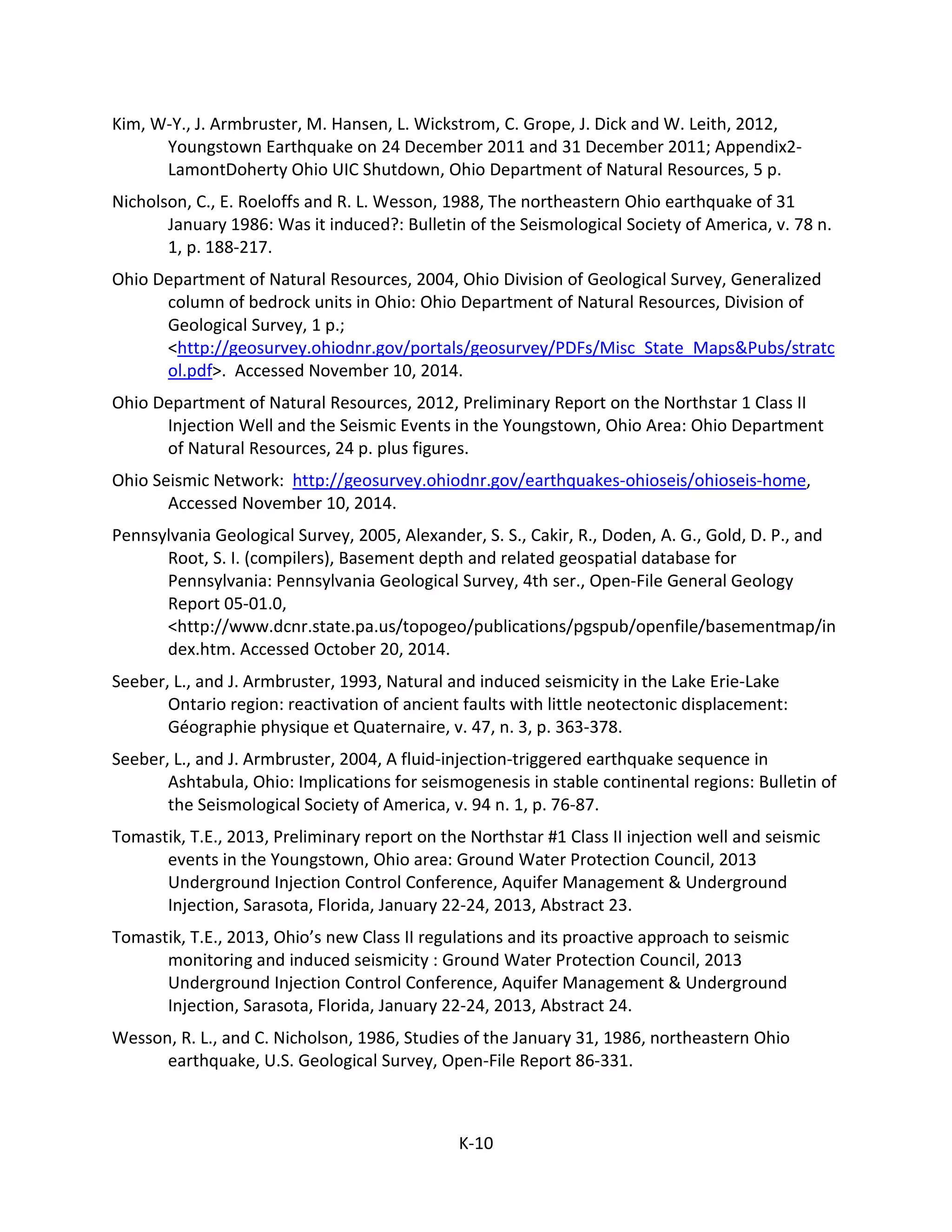 Kim, W-Y., J. Armbruster, M. Hansen, L. Wickstrom, C. Grope, J. Dick and W. Leith, 2012,
Youngstown Earthquake on 24 December 2011 and 31 December 2011; Appendix2-
LamontDoherty Ohio UIC Shutdown, Ohio Department of Natural Resources, 5 p.
Nicholson, C., E. Roeloffs and R. L. Wesson, 1988, The northeastern Ohio earthquake of 31
January 1986: Was it induced?: Bulletin of the Seismological Society of America, v. 78 n.
1, p. 188-217.
Ohio Department of Natural Resources, 2004, Ohio Division of Geological Survey, Generalized
column of bedrock units in Ohio: Ohio Department of Natural Resources, Division of
Geological Survey, 1 p.;
<http://geosurvey.ohiodnr.gov/portals/geosurvey/PDFs/Misc_State_Maps&Pubs/stratc
ol.pdf>. Accessed November 10, 2014.
Ohio Department of Natural Resources, 2012, Preliminary Report on the Northstar 1 Class II
Injection Well and the Seismic Events in the Youngstown, Ohio Area: Ohio Department
of Natural Resources, 24 p. plus figures.
Ohio Seismic Network: http://geosurvey.ohiodnr.gov/earthquakes-ohioseis/ohioseis-home,
Accessed November 10, 2014.
Pennsylvania Geological Survey, 2005, Alexander, S. S., Cakir, R., Doden, A. G., Gold, D. P., and
Root, S. I. (compilers), Basement depth and related geospatial database for
Pennsylvania: Pennsylvania Geological Survey, 4th ser., Open-File General Geology
Report 05-01.0,
<http://www.dcnr.state.pa.us/topogeo/publications/pgspub/openfile/basementmap/in
dex.htm. Accessed October 20, 2014.
Seeber, L., and J. Armbruster, 1993, Natural and induced seismicity in the Lake Erie-Lake
Ontario region: reactivation of ancient faults with little neotectonic displacement:
Géographie physique et Quaternaire, v. 47, n. 3, p. 363-378.
Seeber, L., and J. Armbruster, 2004, A fluid-injection-triggered earthquake sequence in
Ashtabula, Ohio: Implications for seismogenesis in stable continental regions: Bulletin of
the Seismological Society of America, v. 94 n. 1, p. 76-87.
Tomastik, T.E., 2013, Preliminary report on the Northstar #1 Class II injection well and seismic
events in the Youngstown, Ohio area: Ground Water Protection Council, 2013
Underground Injection Control Conference, Aquifer Management & Underground
Injection, Sarasota, Florida, January 22-24, 2013, Abstract 23.
Tomastik, T.E., 2013, Ohio’s new Class II regulations and its proactive approach to seismic
monitoring and induced seismicity : Ground Water Protection Council, 2013
Underground Injection Control Conference, Aquifer Management & Underground
Injection, Sarasota, Florida, January 22-24, 2013, Abstract 24.
Wesson, R. L., and C. Nicholson, 1986, Studies of the January 31, 1986, northeastern Ohio
earthquake, U.S. Geological Survey, Open-File Report 86-331.
K-10
 