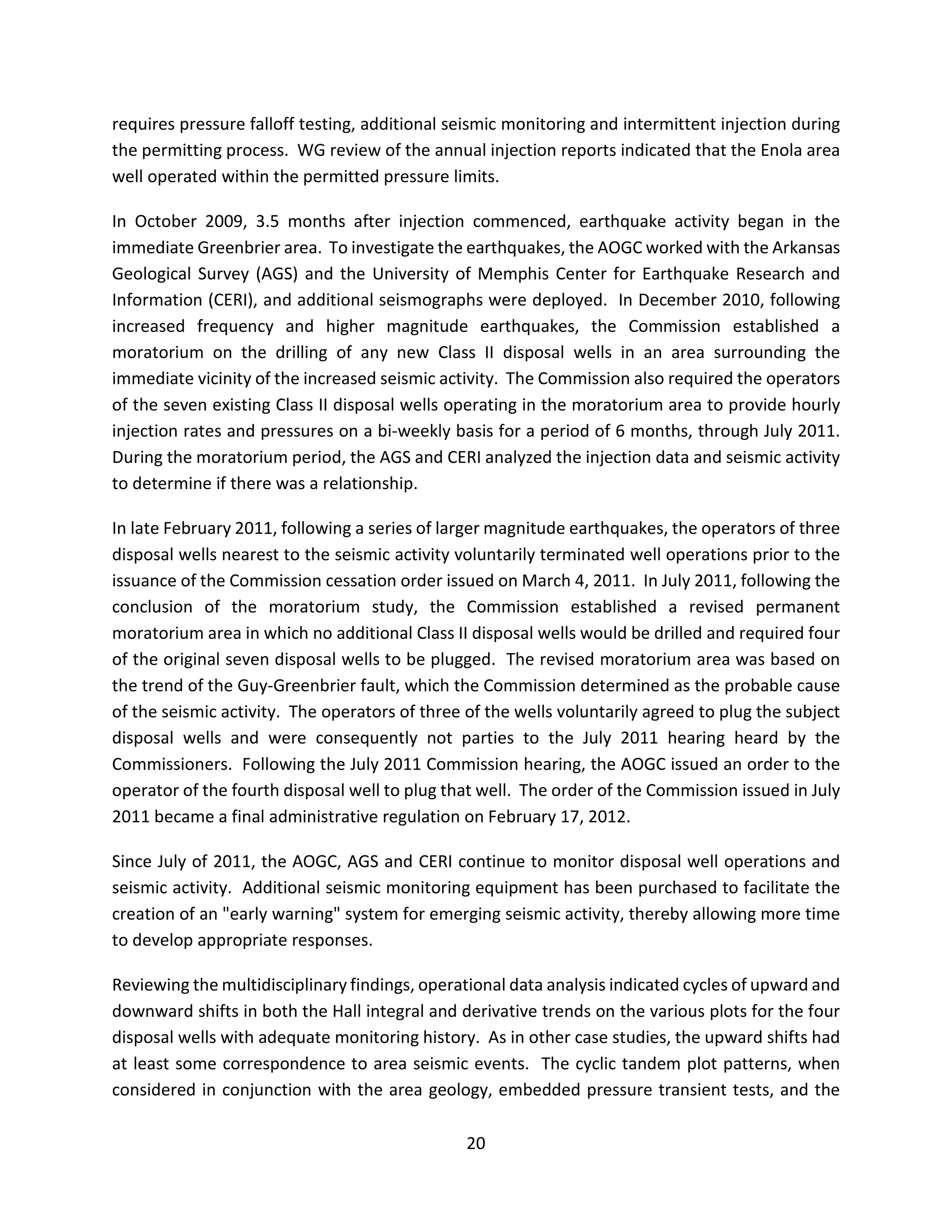 requires pressure falloff testing, additional seismic monitoring and intermittent injection during
the permitting process. WG review of the annual injection reports indicated that the Enola area
well operated within the permitted pressure limits.
In October 2009, 3.5 months after injection commenced, earthquake activity began in the
immediate Greenbrier area. To investigate the earthquakes, the AOGC worked with the Arkansas
Geological Survey (AGS) and the University of Memphis Center for Earthquake Research and
Information (CERI), and additional seismographs were deployed. In December 2010, following
increased frequency and higher magnitude earthquakes, the Commission established a
moratorium on the drilling of any new Class II disposal wells in an area surrounding the
immediate vicinity of the increased seismic activity. The Commission also required the operators
of the seven existing Class II disposal wells operating in the moratorium area to provide hourly
injection rates and pressures on a bi-weekly basis for a period of 6 months, through July 2011.
During the moratorium period, the AGS and CERI analyzed the injection data and seismic activity
to determine if there was a relationship.
In late February 2011, following a series of larger magnitude earthquakes, the operators of three
disposal wells nearest to the seismic activity voluntarily terminated well operations prior to the
issuance of the Commission cessation order issued on March 4, 2011. In July 2011, following the
conclusion of the moratorium study, the Commission established a revised permanent
moratorium area in which no additional Class II disposal wells would be drilled and required four
of the original seven disposal wells to be plugged. The revised moratorium area was based on
the trend of the Guy-Greenbrier fault, which the Commission determined as the probable cause
of the seismic activity. The operators of three of the wells voluntarily agreed to plug the subject
disposal wells and were consequently not parties to the July 2011 hearing heard by the
Commissioners. Following the July 2011 Commission hearing, the AOGC issued an order to the
operator of the fourth disposal well to plug that well. The order of the Commission issued in July
2011 became a final administrative regulation on February 17, 2012.
Since July of 2011, the AOGC, AGS and CERI continue to monitor disposal well operations and
seismic activity. Additional seismic monitoring equipment has been purchased to facilitate the
creation of an "early warning" system for emerging seismic activity, thereby allowing more time
to develop appropriate responses.
Reviewing the multidisciplinary findings, operational data analysis indicated cycles of upward and
downward shifts in both the Hall integral and derivative trends on the various plots for the four
disposal wells with adequate monitoring history. As in other case studies, the upward shifts had
at least some correspondence to area seismic events. The cyclic tandem plot patterns, when
considered in conjunction with the area geology, embedded pressure transient tests, and the
20
 