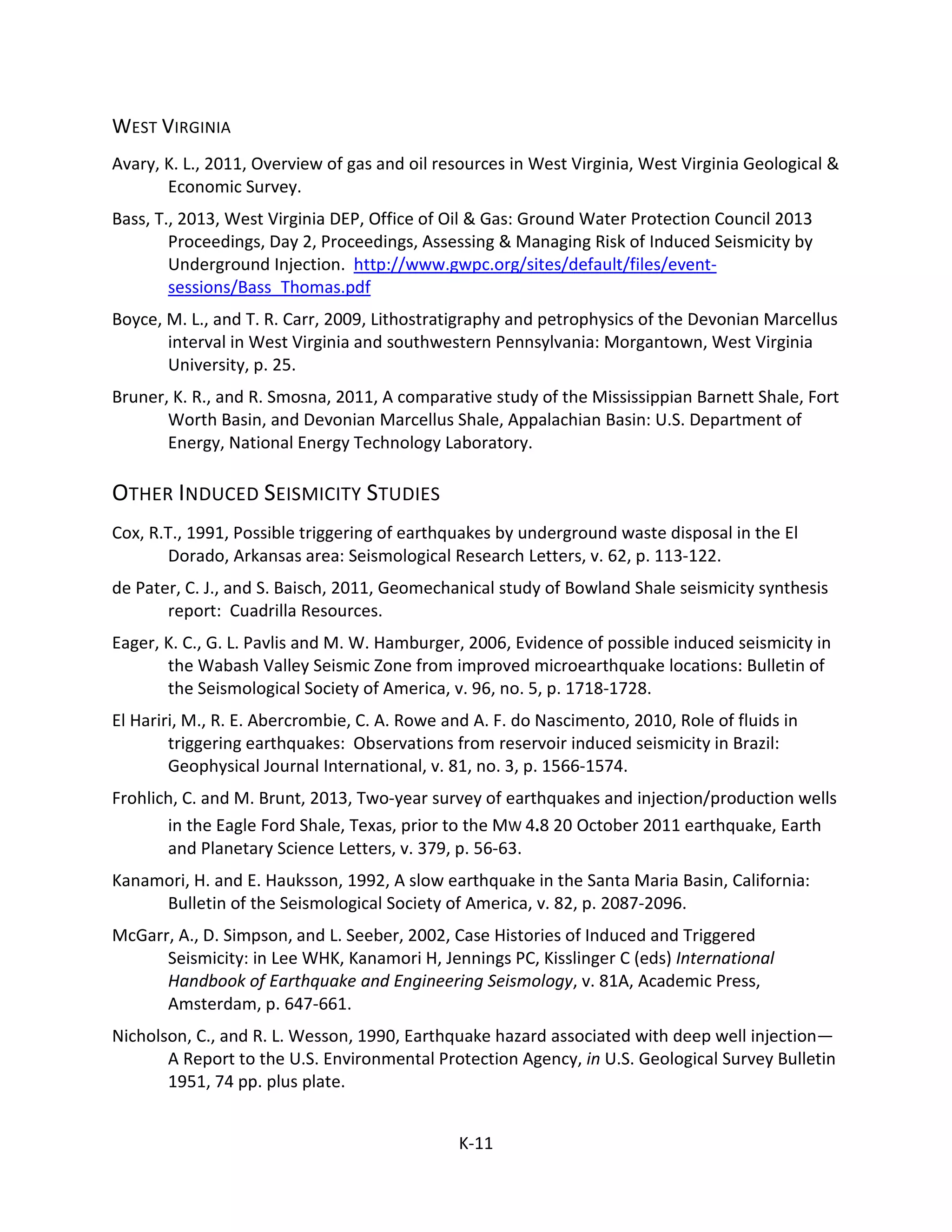 WEST VIRGINIA
Avary, K. L., 2011, Overview of gas and oil resources in West Virginia, West Virginia Geological &
Economic Survey.
Bass, T., 2013, West Virginia DEP, Office of Oil & Gas: Ground Water Protection Council 2013
Proceedings, Day 2, Proceedings, Assessing & Managing Risk of Induced Seismicity by
Underground Injection. http://www.gwpc.org/sites/default/files/event-
sessions/Bass_Thomas.pdf
Boyce, M. L., and T. R. Carr, 2009, Lithostratigraphy and petrophysics of the Devonian Marcellus
interval in West Virginia and southwestern Pennsylvania: Morgantown, West Virginia
University, p. 25.
Bruner, K. R., and R. Smosna, 2011, A comparative study of the Mississippian Barnett Shale, Fort
Worth Basin, and Devonian Marcellus Shale, Appalachian Basin: U.S. Department of
Energy, National Energy Technology Laboratory.
OTHER INDUCED SEISMICITY STUDIES
Cox, R.T., 1991, Possible triggering of earthquakes by underground waste disposal in the El
Dorado, Arkansas area: Seismological Research Letters, v. 62, p. 113-122.
de Pater, C. J., and S. Baisch, 2011, Geomechanical study of Bowland Shale seismicity synthesis
report: Cuadrilla Resources.
Eager, K. C., G. L. Pavlis and M. W. Hamburger, 2006, Evidence of possible induced seismicity in
the Wabash Valley Seismic Zone from improved microearthquake locations: Bulletin of
the Seismological Society of America, v. 96, no. 5, p. 1718-1728.
El Hariri, M., R. E. Abercrombie, C. A. Rowe and A. F. do Nascimento, 2010, Role of fluids in
triggering earthquakes: Observations from reservoir induced seismicity in Brazil:
Geophysical Journal International, v. 81, no. 3, p. 1566-1574.
Frohlich, C. and M. Brunt, 2013, Two-year survey of earthquakes and injection/production wells
in the Eagle Ford Shale, Texas, prior to the MW 4.8 20 October 2011 earthquake, Earth
and Planetary Science Letters, v. 379, p. 56-63.
Kanamori, H. and E. Hauksson, 1992, A slow earthquake in the Santa Maria Basin, California:
Bulletin of the Seismological Society of America, v. 82, p. 2087-2096.
McGarr, A., D. Simpson, and L. Seeber, 2002, Case Histories of Induced and Triggered
Seismicity: in Lee WHK, Kanamori H, Jennings PC, Kisslinger C (eds) International
Handbook of Earthquake and Engineering Seismology, v. 81A, Academic Press,
Amsterdam, p. 647-661.
Nicholson, C., and R. L. Wesson, 1990, Earthquake hazard associated with deep well injection—
A Report to the U.S. Environmental Protection Agency, in U.S. Geological Survey Bulletin
1951, 74 pp. plus plate.
K-11
 