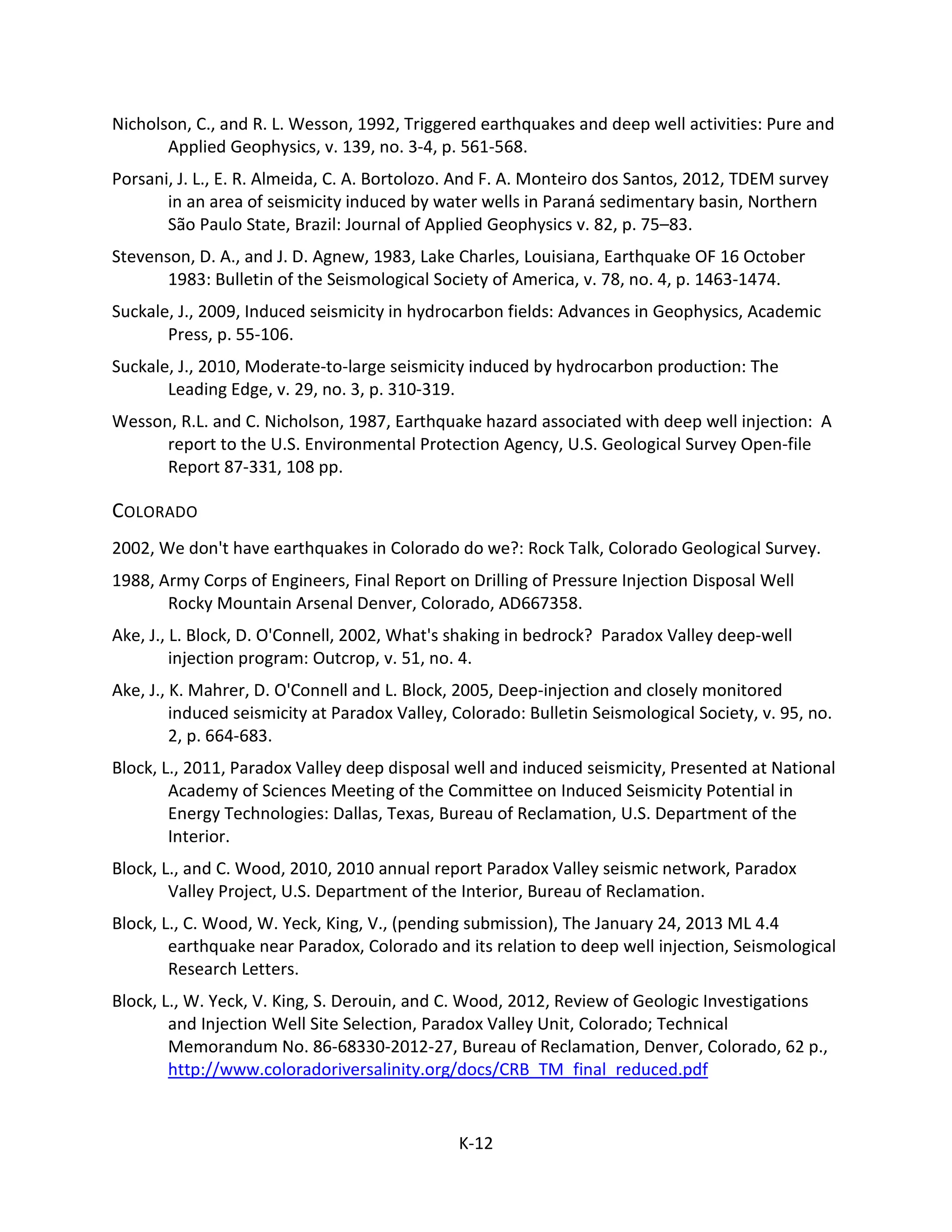 Nicholson, C., and R. L. Wesson, 1992, Triggered earthquakes and deep well activities: Pure and
Applied Geophysics, v. 139, no. 3-4, p. 561-568.
Porsani, J. L., E. R. Almeida, C. A. Bortolozo. And F. A. Monteiro dos Santos, 2012, TDEM survey
in an area of seismicity induced by water wells in Paraná sedimentary basin, Northern
São Paulo State, Brazil: Journal of Applied Geophysics v. 82, p. 75–83.
Stevenson, D. A., and J. D. Agnew, 1983, Lake Charles, Louisiana, Earthquake OF 16 October
1983: Bulletin of the Seismological Society of America, v. 78, no. 4, p. 1463-1474.
Suckale, J., 2009, Induced seismicity in hydrocarbon fields: Advances in Geophysics, Academic
Press, p. 55-106.
Suckale, J., 2010, Moderate-to-large seismicity induced by hydrocarbon production: The
Leading Edge, v. 29, no. 3, p. 310-319.
Wesson, R.L. and C. Nicholson, 1987, Earthquake hazard associated with deep well injection: A
report to the U.S. Environmental Protection Agency, U.S. Geological Survey Open-file
Report 87-331, 108 pp.
COLORADO
2002, We don't have earthquakes in Colorado do we?: Rock Talk, Colorado Geological Survey.
1988, Army Corps of Engineers, Final Report on Drilling of Pressure Injection Disposal Well
Rocky Mountain Arsenal Denver, Colorado, AD667358.
Ake, J., L. Block, D. O'Connell, 2002, What's shaking in bedrock? Paradox Valley deep-well
injection program: Outcrop, v. 51, no. 4.
Ake, J., K. Mahrer, D. O'Connell and L. Block, 2005, Deep-injection and closely monitored
induced seismicity at Paradox Valley, Colorado: Bulletin Seismological Society, v. 95, no.
2, p. 664-683.
Block, L., 2011, Paradox Valley deep disposal well and induced seismicity, Presented at National
Academy of Sciences Meeting of the Committee on Induced Seismicity Potential in
Energy Technologies: Dallas, Texas, Bureau of Reclamation, U.S. Department of the
Interior.
Block, L., and C. Wood, 2010, 2010 annual report Paradox Valley seismic network, Paradox
Valley Project, U.S. Department of the Interior, Bureau of Reclamation.
Block, L., C. Wood, W. Yeck, King, V., (pending submission), The January 24, 2013 ML 4.4
earthquake near Paradox, Colorado and its relation to deep well injection, Seismological
Research Letters.
Block, L., W. Yeck, V. King, S. Derouin, and C. Wood, 2012, Review of Geologic Investigations
and Injection Well Site Selection, Paradox Valley Unit, Colorado; Technical
Memorandum No. 86-68330-2012-27, Bureau of Reclamation, Denver, Colorado, 62 p.,
http://www.coloradoriversalinity.org/docs/CRB_TM_final_reduced.pdf
K-12
 