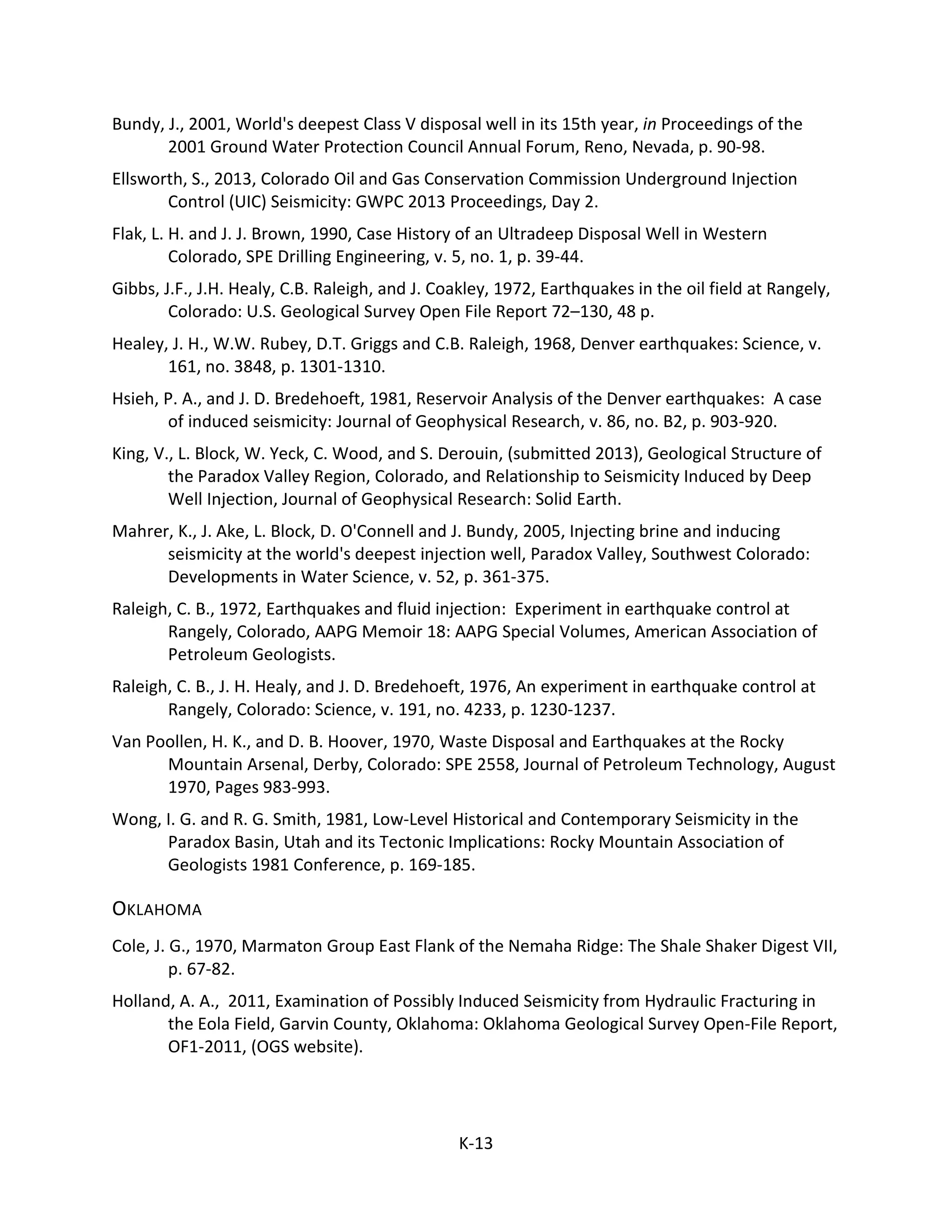 Bundy, J., 2001, World's deepest Class V disposal well in its 15th year, in Proceedings of the
2001 Ground Water Protection Council Annual Forum, Reno, Nevada, p. 90-98.
Ellsworth, S., 2013, Colorado Oil and Gas Conservation Commission Underground Injection
Control (UIC) Seismicity: GWPC 2013 Proceedings, Day 2.
Flak, L. H. and J. J. Brown, 1990, Case History of an Ultradeep Disposal Well in Western
Colorado, SPE Drilling Engineering, v. 5, no. 1, p. 39-44.
Gibbs, J.F., J.H. Healy, C.B. Raleigh, and J. Coakley, 1972, Earthquakes in the oil field at Rangely,
Colorado: U.S. Geological Survey Open File Report 72–130, 48 p.
Healey, J. H., W.W. Rubey, D.T. Griggs and C.B. Raleigh, 1968, Denver earthquakes: Science, v.
161, no. 3848, p. 1301-1310.
Hsieh, P. A., and J. D. Bredehoeft, 1981, Reservoir Analysis of the Denver earthquakes: A case
of induced seismicity: Journal of Geophysical Research, v. 86, no. B2, p. 903-920.
King, V., L. Block, W. Yeck, C. Wood, and S. Derouin, (submitted 2013), Geological Structure of
the Paradox Valley Region, Colorado, and Relationship to Seismicity Induced by Deep
Well Injection, Journal of Geophysical Research: Solid Earth.
Mahrer, K., J. Ake, L. Block, D. O'Connell and J. Bundy, 2005, Injecting brine and inducing
seismicity at the world's deepest injection well, Paradox Valley, Southwest Colorado:
Developments in Water Science, v. 52, p. 361-375.
Raleigh, C. B., 1972, Earthquakes and fluid injection: Experiment in earthquake control at
Rangely, Colorado, AAPG Memoir 18: AAPG Special Volumes, American Association of
Petroleum Geologists.
Raleigh, C. B., J. H. Healy, and J. D. Bredehoeft, 1976, An experiment in earthquake control at
Rangely, Colorado: Science, v. 191, no. 4233, p. 1230-1237.
Van Poollen, H. K., and D. B. Hoover, 1970, Waste Disposal and Earthquakes at the Rocky
Mountain Arsenal, Derby, Colorado: SPE 2558, Journal of Petroleum Technology, August
1970, Pages 983-993.
Wong, I. G. and R. G. Smith, 1981, Low-Level Historical and Contemporary Seismicity in the
Paradox Basin, Utah and its Tectonic Implications: Rocky Mountain Association of
Geologists 1981 Conference, p. 169-185.
OKLAHOMA
Cole, J. G., 1970, Marmaton Group East Flank of the Nemaha Ridge: The Shale Shaker Digest VII,
p. 67-82.
Holland, A. A., 2011, Examination of Possibly Induced Seismicity from Hydraulic Fracturing in
the Eola Field, Garvin County, Oklahoma: Oklahoma Geological Survey Open-File Report,
OF1-2011, (OGS website).
K-13
 