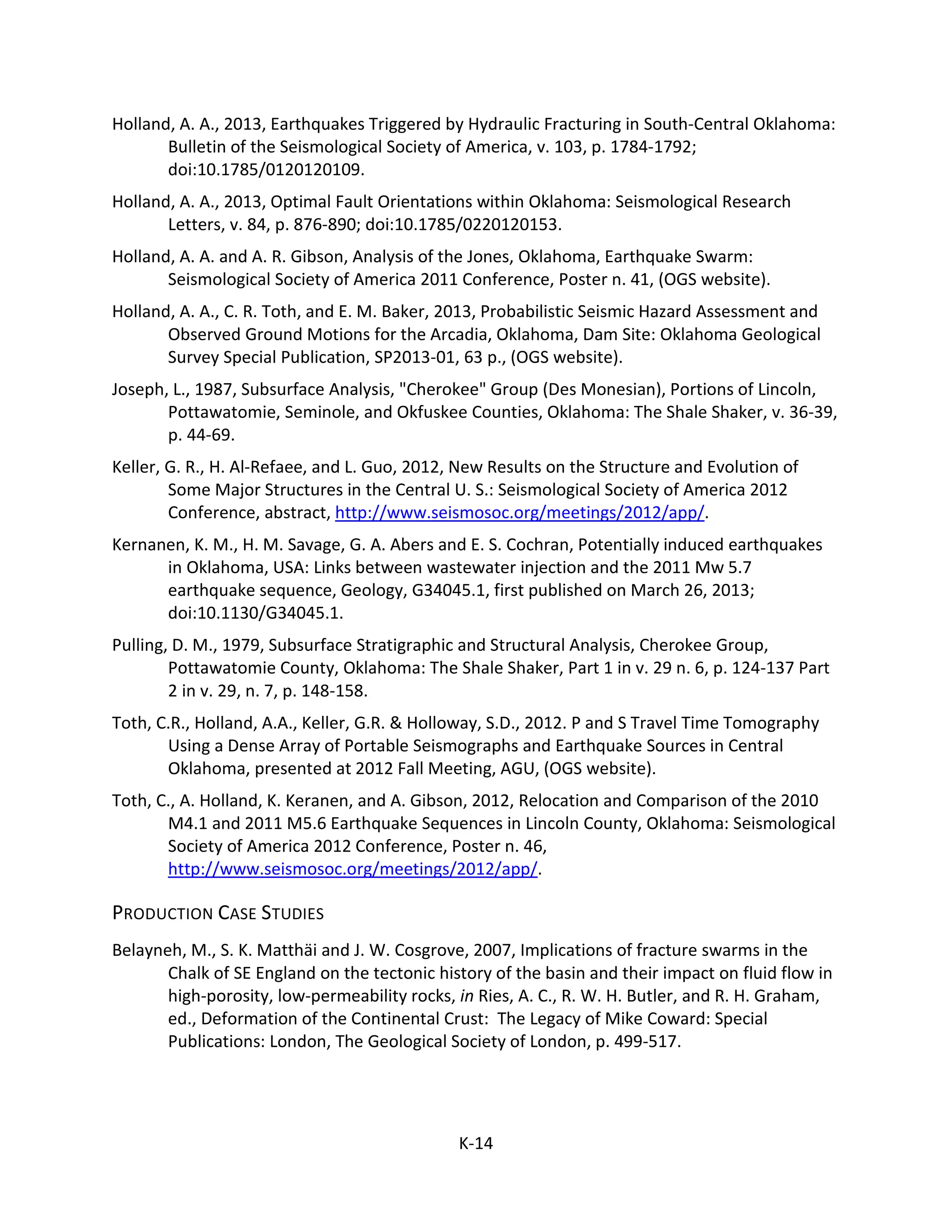 Holland, A. A., 2013, Earthquakes Triggered by Hydraulic Fracturing in South-Central Oklahoma:
Bulletin of the Seismological Society of America, v. 103, p. 1784-1792;
doi:10.1785/0120120109.
Holland, A. A., 2013, Optimal Fault Orientations within Oklahoma: Seismological Research
Letters, v. 84, p. 876-890; doi:10.1785/0220120153.
Holland, A. A. and A. R. Gibson, Analysis of the Jones, Oklahoma, Earthquake Swarm:
Seismological Society of America 2011 Conference, Poster n. 41, (OGS website).
Holland, A. A., C. R. Toth, and E. M. Baker, 2013, Probabilistic Seismic Hazard Assessment and
Observed Ground Motions for the Arcadia, Oklahoma, Dam Site: Oklahoma Geological
Survey Special Publication, SP2013-01, 63 p., (OGS website).
Joseph, L., 1987, Subsurface Analysis, "Cherokee" Group (Des Monesian), Portions of Lincoln,
Pottawatomie, Seminole, and Okfuskee Counties, Oklahoma: The Shale Shaker, v. 36-39,
p. 44-69.
Keller, G. R., H. Al-Refaee, and L. Guo, 2012, New Results on the Structure and Evolution of
Some Major Structures in the Central U. S.: Seismological Society of America 2012
Conference, abstract, http://www.seismosoc.org/meetings/2012/app/.
Kernanen, K. M., H. M. Savage, G. A. Abers and E. S. Cochran, Potentially induced earthquakes
in Oklahoma, USA: Links between wastewater injection and the 2011 Mw 5.7
earthquake sequence, Geology, G34045.1, first published on March 26, 2013;
doi:10.1130/G34045.1.
Pulling, D. M., 1979, Subsurface Stratigraphic and Structural Analysis, Cherokee Group,
Pottawatomie County, Oklahoma: The Shale Shaker, Part 1 in v. 29 n. 6, p. 124-137 Part
2 in v. 29, n. 7, p. 148-158.
Toth, C.R., Holland, A.A., Keller, G.R. & Holloway, S.D., 2012. P and S Travel Time Tomography
Using a Dense Array of Portable Seismographs and Earthquake Sources in Central
Oklahoma, presented at 2012 Fall Meeting, AGU, (OGS website).
Toth, C., A. Holland, K. Keranen, and A. Gibson, 2012, Relocation and Comparison of the 2010
M4.1 and 2011 M5.6 Earthquake Sequences in Lincoln County, Oklahoma: Seismological
Society of America 2012 Conference, Poster n. 46,
http://www.seismosoc.org/meetings/2012/app/.
PRODUCTION CASE STUDIES
Belayneh, M., S. K. Matthäi and J. W. Cosgrove, 2007, Implications of fracture swarms in the
Chalk of SE England on the tectonic history of the basin and their impact on fluid flow in
high-porosity, low-permeability rocks, in Ries, A. C., R. W. H. Butler, and R. H. Graham,
ed., Deformation of the Continental Crust: The Legacy of Mike Coward: Special
Publications: London, The Geological Society of London, p. 499-517.
K-14
 
