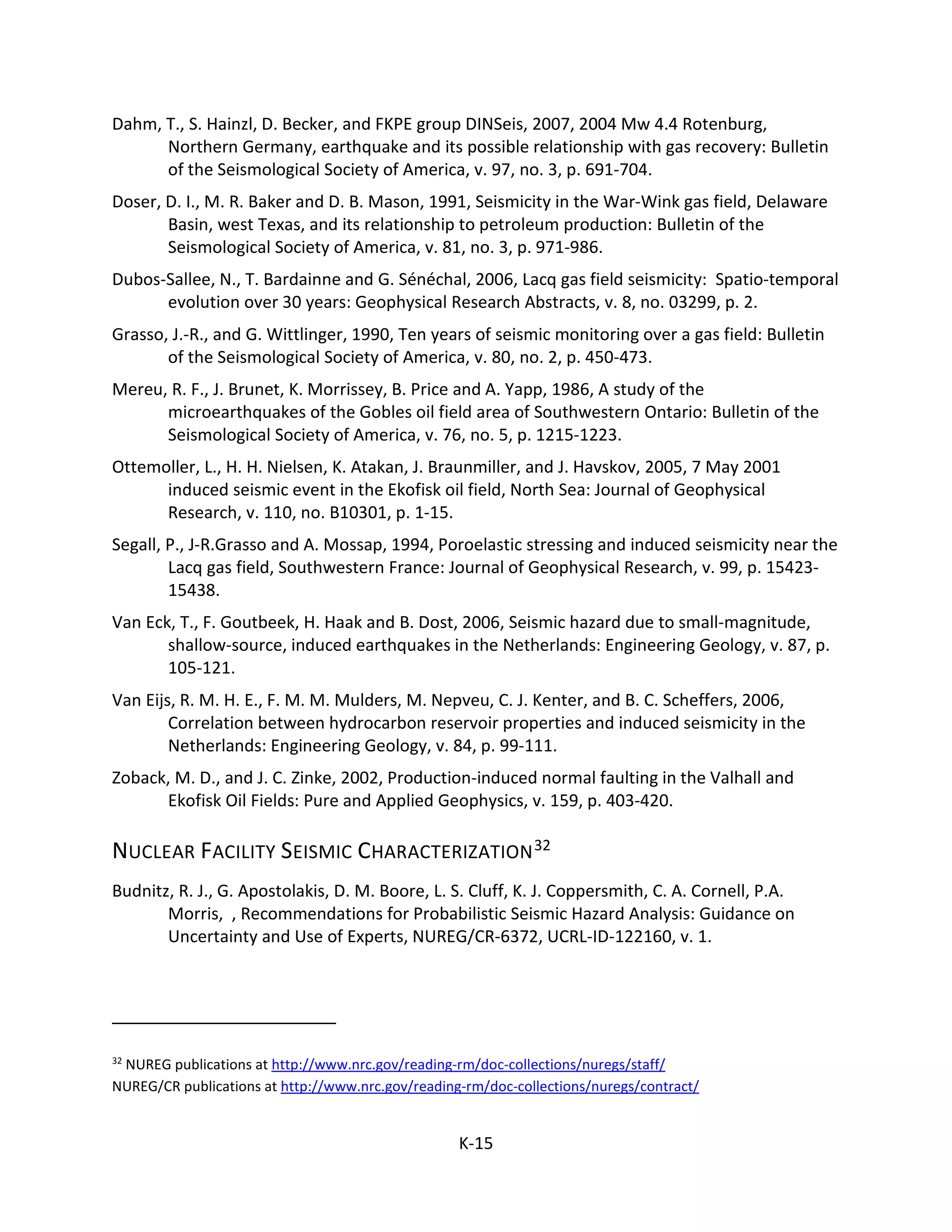 Dahm, T., S. Hainzl, D. Becker, and FKPE group DINSeis, 2007, 2004 Mw 4.4 Rotenburg,
Northern Germany, earthquake and its possible relationship with gas recovery: Bulletin
of the Seismological Society of America, v. 97, no. 3, p. 691-704.
Doser, D. I., M. R. Baker and D. B. Mason, 1991, Seismicity in the War-Wink gas field, Delaware
Basin, west Texas, and its relationship to petroleum production: Bulletin of the
Seismological Society of America, v. 81, no. 3, p. 971-986.
Dubos-Sallee, N., T. Bardainne and G. Sénéchal, 2006, Lacq gas field seismicity: Spatio-temporal
evolution over 30 years: Geophysical Research Abstracts, v. 8, no. 03299, p. 2.
Grasso, J.-R., and G. Wittlinger, 1990, Ten years of seismic monitoring over a gas field: Bulletin
of the Seismological Society of America, v. 80, no. 2, p. 450-473.
Mereu, R. F., J. Brunet, K. Morrissey, B. Price and A. Yapp, 1986, A study of the
microearthquakes of the Gobles oil field area of Southwestern Ontario: Bulletin of the
Seismological Society of America, v. 76, no. 5, p. 1215-1223.
Ottemoller, L., H. H. Nielsen, K. Atakan, J. Braunmiller, and J. Havskov, 2005, 7 May 2001
induced seismic event in the Ekofisk oil field, North Sea: Journal of Geophysical
Research, v. 110, no. B10301, p. 1-15.
Segall, P., J-R.Grasso and A. Mossap, 1994, Poroelastic stressing and induced seismicity near the
Lacq gas field, Southwestern France: Journal of Geophysical Research, v. 99, p. 15423-
15438.
Van Eck, T., F. Goutbeek, H. Haak and B. Dost, 2006, Seismic hazard due to small-magnitude,
shallow-source, induced earthquakes in the Netherlands: Engineering Geology, v. 87, p.
105-121.
Van Eijs, R. M. H. E., F. M. M. Mulders, M. Nepveu, C. J. Kenter, and B. C. Scheffers, 2006,
Correlation between hydrocarbon reservoir properties and induced seismicity in the
Netherlands: Engineering Geology, v. 84, p. 99-111.
Zoback, M. D., and J. C. Zinke, 2002, Production-induced normal faulting in the Valhall and
Ekofisk Oil Fields: Pure and Applied Geophysics, v. 159, p. 403-420.
NUCLEAR FACILITY SEISMIC CHARACTERIZATION32
Budnitz, R. J., G. Apostolakis, D. M. Boore, L. S. Cluff, K. J. Coppersmith, C. A. Cornell, P.A.
Morris, , Recommendations for Probabilistic Seismic Hazard Analysis: Guidance on
Uncertainty and Use of Experts, NUREG/CR-6372, UCRL-ID-122160, v. 1.
32
NUREG publications at http://www.nrc.gov/reading-rm/doc-collections/nuregs/staff/
NUREG/CR publications at http://www.nrc.gov/reading-rm/doc-collections/nuregs/contract/
K-15
 
