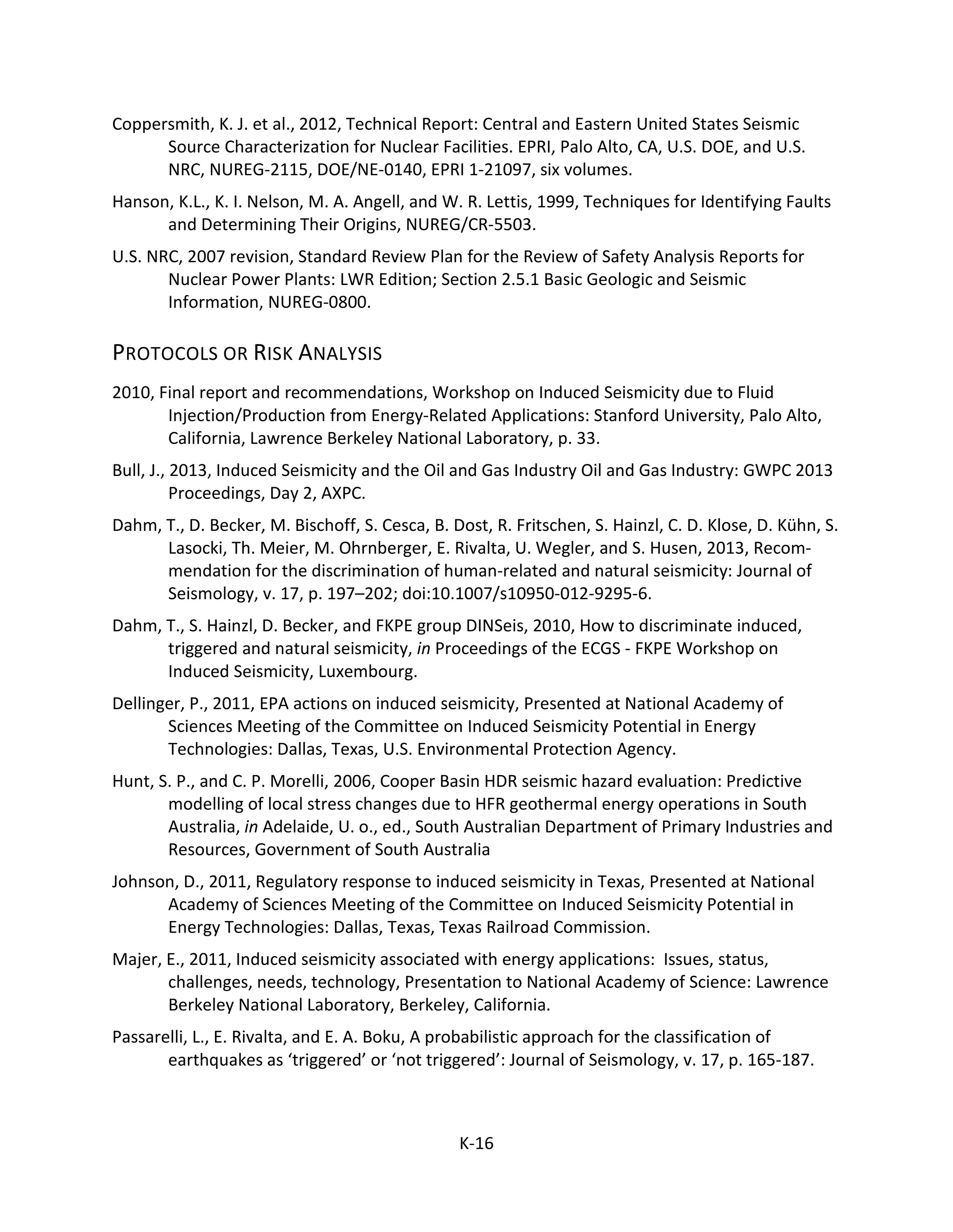 Coppersmith, K. J. et al., 2012, Technical Report: Central and Eastern United States Seismic
Source Characterization for Nuclear Facilities. EPRI, Palo Alto, CA, U.S. DOE, and U.S.
NRC, NUREG-2115, DOE/NE-0140, EPRI 1-21097, six volumes.
Hanson, K.L., K. I. Nelson, M. A. Angell, and W. R. Lettis, 1999, Techniques for Identifying Faults
and Determining Their Origins, NUREG/CR-5503.
U.S. NRC, 2007 revision, Standard Review Plan for the Review of Safety Analysis Reports for
Nuclear Power Plants: LWR Edition; Section 2.5.1 Basic Geologic and Seismic
Information, NUREG-0800.
PROTOCOLS OR RISK ANALYSIS
2010, Final report and recommendations, Workshop on Induced Seismicity due to Fluid
Injection/Production from Energy-Related Applications: Stanford University, Palo Alto,
California, Lawrence Berkeley National Laboratory, p. 33.
Bull, J., 2013, Induced Seismicity and the Oil and Gas Industry Oil and Gas Industry: GWPC 2013
Proceedings, Day 2, AXPC.
Dahm, T., D. Becker, M. Bischoff, S. Cesca, B. Dost, R. Fritschen, S. Hainzl, C. D. Klose, D. Kühn, S.
Lasocki, Th. Meier, M. Ohrnberger, E. Rivalta, U. Wegler, and S. Husen, 2013, Recom-
mendation for the discrimination of human-related and natural seismicity: Journal of
Seismology, v. 17, p. 197–202; doi:10.1007/s10950-012-9295-6.
Dahm, T., S. Hainzl, D. Becker, and FKPE group DINSeis, 2010, How to discriminate induced,
triggered and natural seismicity, in Proceedings of the ECGS - FKPE Workshop on
Induced Seismicity, Luxembourg.
Dellinger, P., 2011, EPA actions on induced seismicity, Presented at National Academy of
Sciences Meeting of the Committee on Induced Seismicity Potential in Energy
Technologies: Dallas, Texas, U.S. Environmental Protection Agency.
Hunt, S. P., and C. P. Morelli, 2006, Cooper Basin HDR seismic hazard evaluation: Predictive
modelling of local stress changes due to HFR geothermal energy operations in South
Australia, in Adelaide, U. o., ed., South Australian Department of Primary Industries and
Resources, Government of South Australia
Johnson, D., 2011, Regulatory response to induced seismicity in Texas, Presented at National
Academy of Sciences Meeting of the Committee on Induced Seismicity Potential in
Energy Technologies: Dallas, Texas, Texas Railroad Commission.
Majer, E., 2011, Induced seismicity associated with energy applications: Issues, status,
challenges, needs, technology, Presentation to National Academy of Science: Lawrence
Berkeley National Laboratory, Berkeley, California.
Passarelli, L., E. Rivalta, and E. A. Boku, A probabilistic approach for the classification of
earthquakes as ‘triggered’ or ‘not triggered’: Journal of Seismology, v. 17, p. 165-187.
K-16
 