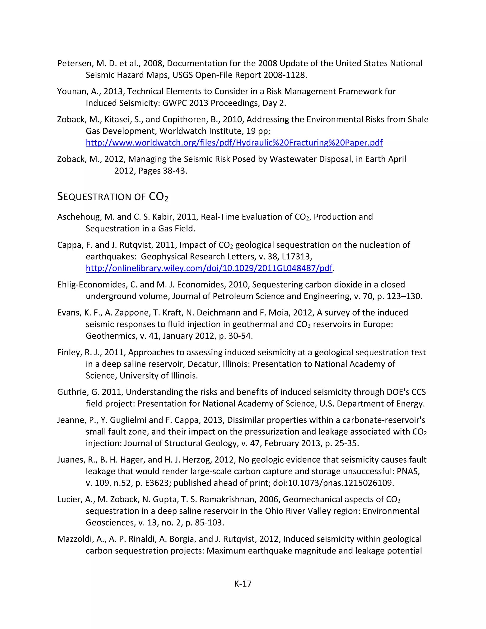 Petersen, M. D. et al., 2008, Documentation for the 2008 Update of the United States National
Seismic Hazard Maps, USGS Open-File Report 2008-1128.
Younan, A., 2013, Technical Elements to Consider in a Risk Management Framework for
Induced Seismicity: GWPC 2013 Proceedings, Day 2.
Zoback, M., Kitasei, S., and Copithoren, B., 2010, Addressing the Environmental Risks from Shale
Gas Development, Worldwatch Institute, 19 pp;
http://www.worldwatch.org/files/pdf/Hydraulic%20Fracturing%20Paper.pdf
Zoback, M., 2012, Managing the Seismic Risk Posed by Wastewater Disposal, in Earth April
2012, Pages 38-43.
SEQUESTRATION OF CO2
Aschehoug, M. and C. S. Kabir, 2011, Real-Time Evaluation of CO2, Production and
Sequestration in a Gas Field.
Cappa, F. and J. Rutqvist, 2011, Impact of CO2 geological sequestration on the nucleation of
earthquakes: Geophysical Research Letters, v. 38, L17313,
http://onlinelibrary.wiley.com/doi/10.1029/2011GL048487/pdf.
Ehlig-Economides, C. and M. J. Economides, 2010, Sequestering carbon dioxide in a closed
underground volume, Journal of Petroleum Science and Engineering, v. 70, p. 123–130.
Evans, K. F., A. Zappone, T. Kraft, N. Deichmann and F. Moia, 2012, A survey of the induced
seismic responses to fluid injection in geothermal and CO2 reservoirs in Europe:
Geothermics, v. 41, January 2012, p. 30-54.
Finley, R. J., 2011, Approaches to assessing induced seismicity at a geological sequestration test
in a deep saline reservoir, Decatur, Illinois: Presentation to National Academy of
Science, University of Illinois.
Guthrie, G. 2011, Understanding the risks and benefits of induced seismicity through DOE's CCS
field project: Presentation for National Academy of Science, U.S. Department of Energy.
Jeanne, P., Y. Guglielmi and F. Cappa, 2013, Dissimilar properties within a carbonate-reservoir's
small fault zone, and their impact on the pressurization and leakage associated with CO2
injection: Journal of Structural Geology, v. 47, February 2013, p. 25-35.
Juanes, R., B. H. Hager, and H. J. Herzog, 2012, No geologic evidence that seismicity causes fault
leakage that would render large-scale carbon capture and storage unsuccessful: PNAS,
v. 109, n.52, p. E3623; published ahead of print; doi:10.1073/pnas.1215026109.
Lucier, A., M. Zoback, N. Gupta, T. S. Ramakrishnan, 2006, Geomechanical aspects of CO2
sequestration in a deep saline reservoir in the Ohio River Valley region: Environmental
Geosciences, v. 13, no. 2, p. 85-103.
Mazzoldi, A., A. P. Rinaldi, A. Borgia, and J. Rutqvist, 2012, Induced seismicity within geological
carbon sequestration projects: Maximum earthquake magnitude and leakage potential
K-17
 