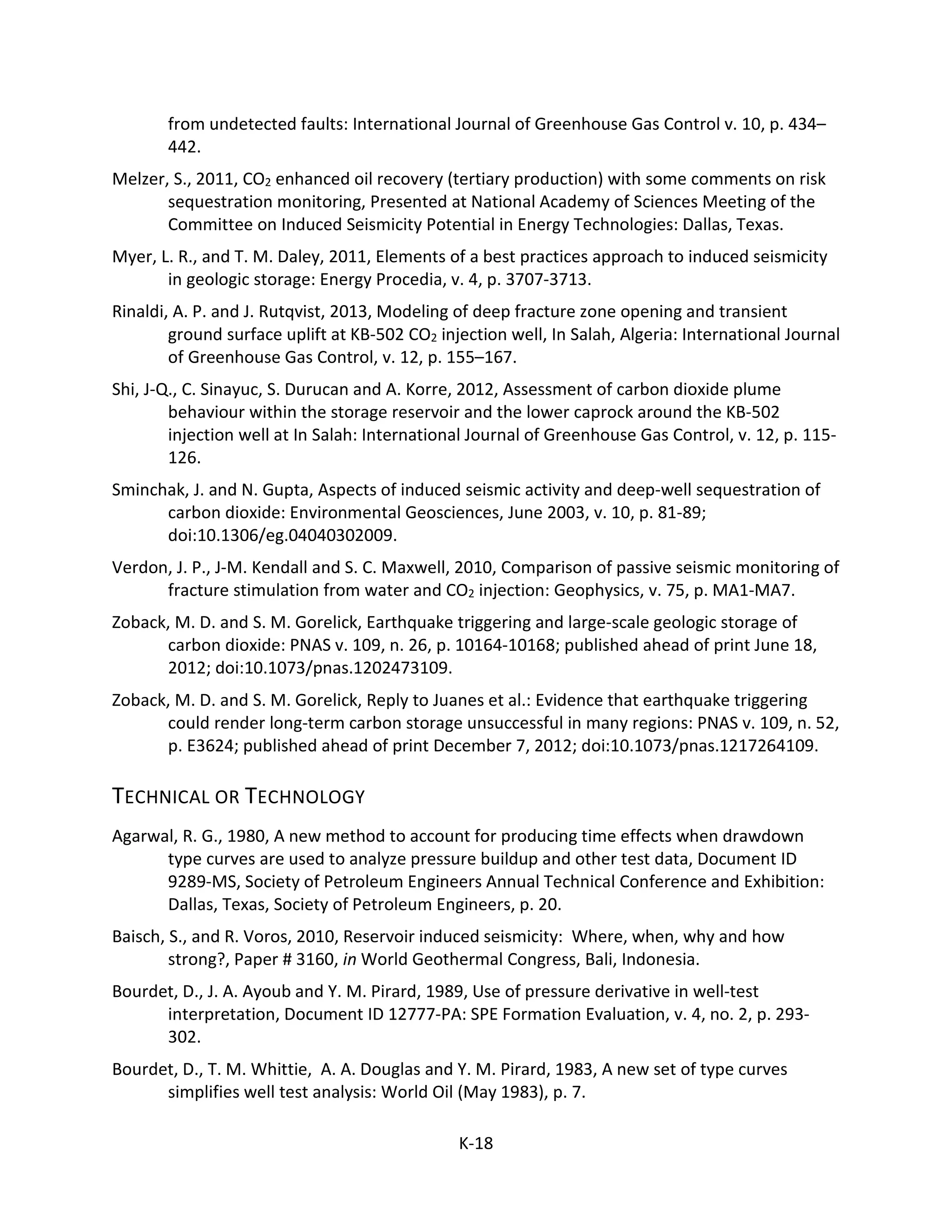 from undetected faults: International Journal of Greenhouse Gas Control v. 10, p. 434–
442.
Melzer, S., 2011, CO2 enhanced oil recovery (tertiary production) with some comments on risk
sequestration monitoring, Presented at National Academy of Sciences Meeting of the
Committee on Induced Seismicity Potential in Energy Technologies: Dallas, Texas.
Myer, L. R., and T. M. Daley, 2011, Elements of a best practices approach to induced seismicity
in geologic storage: Energy Procedia, v. 4, p. 3707-3713.
Rinaldi, A. P. and J. Rutqvist, 2013, Modeling of deep fracture zone opening and transient
ground surface uplift at KB-502 CO2 injection well, In Salah, Algeria: International Journal
of Greenhouse Gas Control, v. 12, p. 155–167.
Shi, J-Q., C. Sinayuc, S. Durucan and A. Korre, 2012, Assessment of carbon dioxide plume
behaviour within the storage reservoir and the lower caprock around the KB-502
injection well at In Salah: International Journal of Greenhouse Gas Control, v. 12, p. 115-
126.
Sminchak, J. and N. Gupta, Aspects of induced seismic activity and deep-well sequestration of
carbon dioxide: Environmental Geosciences, June 2003, v. 10, p. 81-89;
doi:10.1306/eg.04040302009.
Verdon, J. P., J-M. Kendall and S. C. Maxwell, 2010, Comparison of passive seismic monitoring of
fracture stimulation from water and CO2 injection: Geophysics, v. 75, p. MA1-MA7.
Zoback, M. D. and S. M. Gorelick, Earthquake triggering and large-scale geologic storage of
carbon dioxide: PNAS v. 109, n. 26, p. 10164-10168; published ahead of print June 18,
2012; doi:10.1073/pnas.1202473109.
Zoback, M. D. and S. M. Gorelick, Reply to Juanes et al.: Evidence that earthquake triggering
could render long-term carbon storage unsuccessful in many regions: PNAS v. 109, n. 52,
p. E3624; published ahead of print December 7, 2012; doi:10.1073/pnas.1217264109.
TECHNICAL OR TECHNOLOGY
Agarwal, R. G., 1980, A new method to account for producing time effects when drawdown
type curves are used to analyze pressure buildup and other test data, Document ID
9289-MS, Society of Petroleum Engineers Annual Technical Conference and Exhibition:
Dallas, Texas, Society of Petroleum Engineers, p. 20.
Baisch, S., and R. Voros, 2010, Reservoir induced seismicity: Where, when, why and how
strong?, Paper # 3160, in World Geothermal Congress, Bali, Indonesia.
Bourdet, D., J. A. Ayoub and Y. M. Pirard, 1989, Use of pressure derivative in well-test
interpretation, Document ID 12777-PA: SPE Formation Evaluation, v. 4, no. 2, p. 293-
302.
Bourdet, D., T. M. Whittie, A. A. Douglas and Y. M. Pirard, 1983, A new set of type curves
simplifies well test analysis: World Oil (May 1983), p. 7.
K-18
 