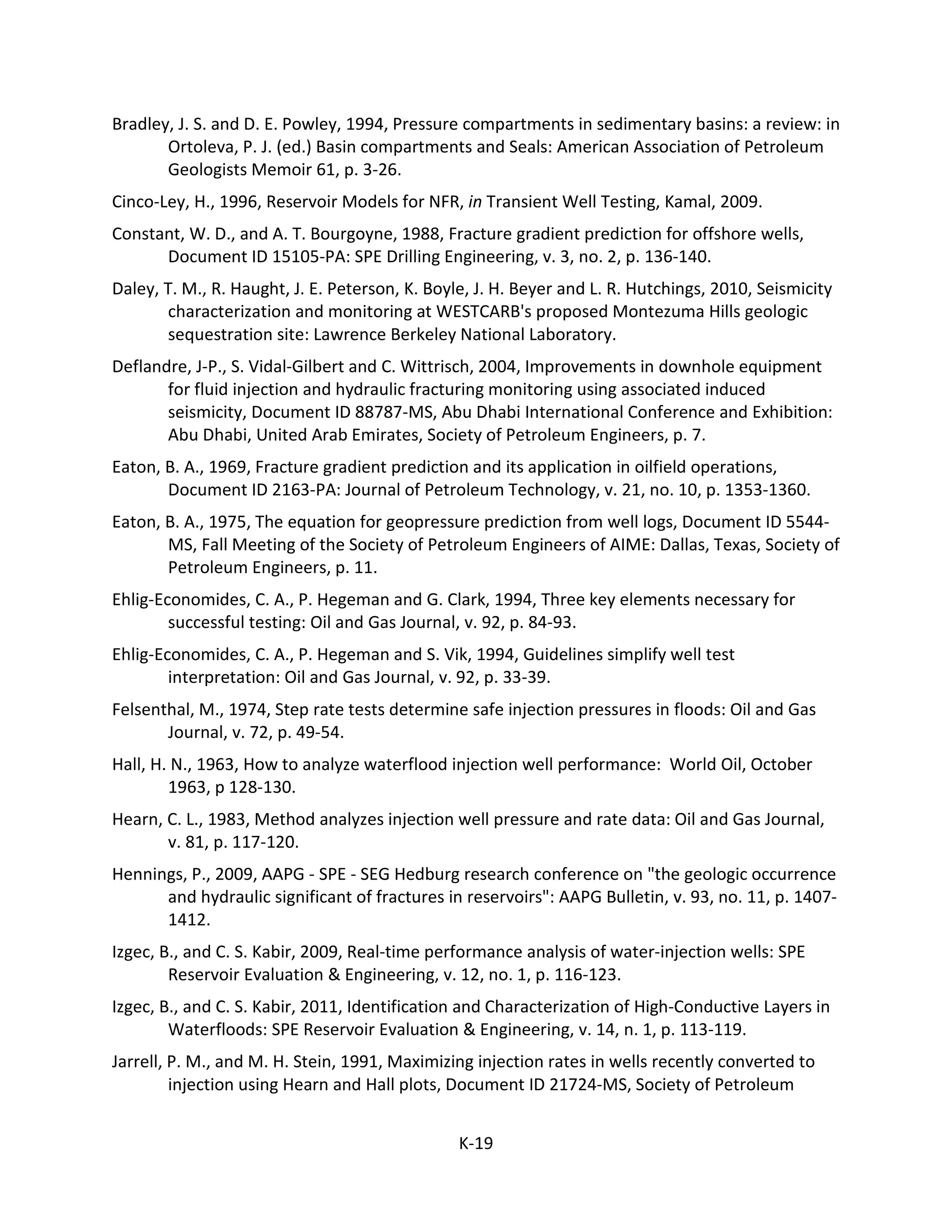 Bradley, J. S. and D. E. Powley, 1994, Pressure compartments in sedimentary basins: a review: in
Ortoleva, P. J. (ed.) Basin compartments and Seals: American Association of Petroleum
Geologists Memoir 61, p. 3-26.
Cinco-Ley, H., 1996, Reservoir Models for NFR, in Transient Well Testing, Kamal, 2009.
Constant, W. D., and A. T. Bourgoyne, 1988, Fracture gradient prediction for offshore wells,
Document ID 15105-PA: SPE Drilling Engineering, v. 3, no. 2, p. 136-140.
Daley, T. M., R. Haught, J. E. Peterson, K. Boyle, J. H. Beyer and L. R. Hutchings, 2010, Seismicity
characterization and monitoring at WESTCARB's proposed Montezuma Hills geologic
sequestration site: Lawrence Berkeley National Laboratory.
Deflandre, J-P., S. Vidal-Gilbert and C. Wittrisch, 2004, Improvements in downhole equipment
for fluid injection and hydraulic fracturing monitoring using associated induced
seismicity, Document ID 88787-MS, Abu Dhabi International Conference and Exhibition:
Abu Dhabi, United Arab Emirates, Society of Petroleum Engineers, p. 7.
Eaton, B. A., 1969, Fracture gradient prediction and its application in oilfield operations,
Document ID 2163-PA: Journal of Petroleum Technology, v. 21, no. 10, p. 1353-1360.
Eaton, B. A., 1975, The equation for geopressure prediction from well logs, Document ID 5544-
MS, Fall Meeting of the Society of Petroleum Engineers of AIME: Dallas, Texas, Society of
Petroleum Engineers, p. 11.
Ehlig-Economides, C. A., P. Hegeman and G. Clark, 1994, Three key elements necessary for
successful testing: Oil and Gas Journal, v. 92, p. 84-93.
Ehlig-Economides, C. A., P. Hegeman and S. Vik, 1994, Guidelines simplify well test
interpretation: Oil and Gas Journal, v. 92, p. 33-39.
Felsenthal, M., 1974, Step rate tests determine safe injection pressures in floods: Oil and Gas
Journal, v. 72, p. 49-54.
Hall, H. N., 1963, How to analyze waterflood injection well performance: World Oil, October
1963, p 128-130.
Hearn, C. L., 1983, Method analyzes injection well pressure and rate data: Oil and Gas Journal,
v. 81, p. 117-120.
Hennings, P., 2009, AAPG - SPE - SEG Hedburg research conference on "the geologic occurrence
and hydraulic significant of fractures in reservoirs": AAPG Bulletin, v. 93, no. 11, p. 1407-
1412.
Izgec, B., and C. S. Kabir, 2009, Real-time performance analysis of water-injection wells: SPE
Reservoir Evaluation & Engineering, v. 12, no. 1, p. 116-123.
Izgec, B., and C. S. Kabir, 2011, Identification and Characterization of High-Conductive Layers in
Waterfloods: SPE Reservoir Evaluation & Engineering, v. 14, n. 1, p. 113-119.
Jarrell, P. M., and M. H. Stein, 1991, Maximizing injection rates in wells recently converted to
injection using Hearn and Hall plots, Document ID 21724-MS, Society of Petroleum
K-19
 