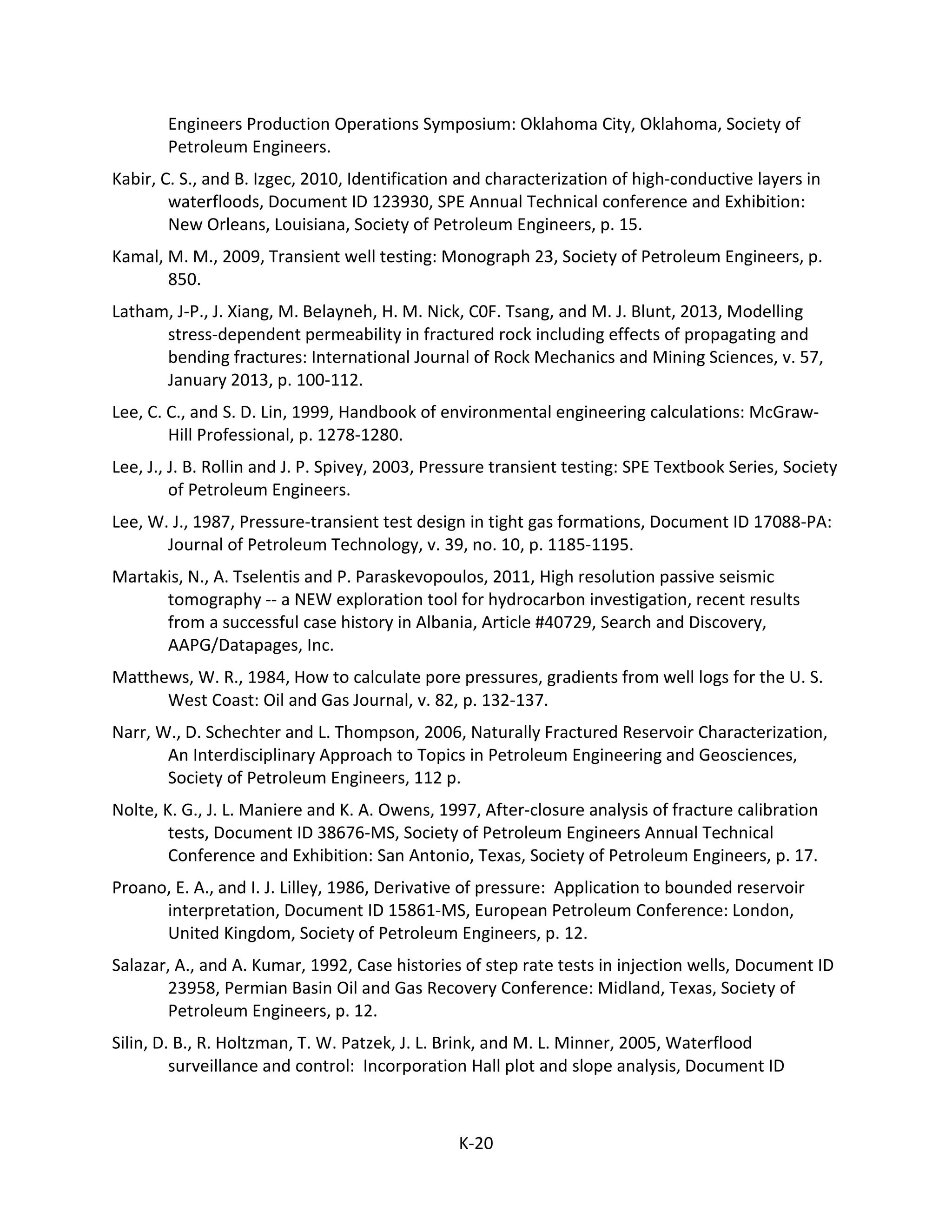 Engineers Production Operations Symposium: Oklahoma City, Oklahoma, Society of
Petroleum Engineers.
Kabir, C. S., and B. Izgec, 2010, Identification and characterization of high-conductive layers in
waterfloods, Document ID 123930, SPE Annual Technical conference and Exhibition:
New Orleans, Louisiana, Society of Petroleum Engineers, p. 15.
Kamal, M. M., 2009, Transient well testing: Monograph 23, Society of Petroleum Engineers, p.
850.
Latham, J-P., J. Xiang, M. Belayneh, H. M. Nick, C0F. Tsang, and M. J. Blunt, 2013, Modelling
stress-dependent permeability in fractured rock including effects of propagating and
bending fractures: International Journal of Rock Mechanics and Mining Sciences, v. 57,
January 2013, p. 100-112.
Lee, C. C., and S. D. Lin, 1999, Handbook of environmental engineering calculations: McGraw-
Hill Professional, p. 1278-1280.
Lee, J., J. B. Rollin and J. P. Spivey, 2003, Pressure transient testing: SPE Textbook Series, Society
of Petroleum Engineers.
Lee, W. J., 1987, Pressure-transient test design in tight gas formations, Document ID 17088-PA:
Journal of Petroleum Technology, v. 39, no. 10, p. 1185-1195.
Martakis, N., A. Tselentis and P. Paraskevopoulos, 2011, High resolution passive seismic
tomography -- a NEW exploration tool for hydrocarbon investigation, recent results
from a successful case history in Albania, Article #40729, Search and Discovery,
AAPG/Datapages, Inc.
Matthews, W. R., 1984, How to calculate pore pressures, gradients from well logs for the U. S.
West Coast: Oil and Gas Journal, v. 82, p. 132-137.
Narr, W., D. Schechter and L. Thompson, 2006, Naturally Fractured Reservoir Characterization,
An Interdisciplinary Approach to Topics in Petroleum Engineering and Geosciences,
Society of Petroleum Engineers, 112 p.
Nolte, K. G., J. L. Maniere and K. A. Owens, 1997, After-closure analysis of fracture calibration
tests, Document ID 38676-MS, Society of Petroleum Engineers Annual Technical
Conference and Exhibition: San Antonio, Texas, Society of Petroleum Engineers, p. 17.
Proano, E. A., and I. J. Lilley, 1986, Derivative of pressure: Application to bounded reservoir
interpretation, Document ID 15861-MS, European Petroleum Conference: London,
United Kingdom, Society of Petroleum Engineers, p. 12.
Salazar, A., and A. Kumar, 1992, Case histories of step rate tests in injection wells, Document ID
23958, Permian Basin Oil and Gas Recovery Conference: Midland, Texas, Society of
Petroleum Engineers, p. 12.
Silin, D. B., R. Holtzman, T. W. Patzek, J. L. Brink, and M. L. Minner, 2005, Waterflood
surveillance and control: Incorporation Hall plot and slope analysis, Document ID
K-20
 
