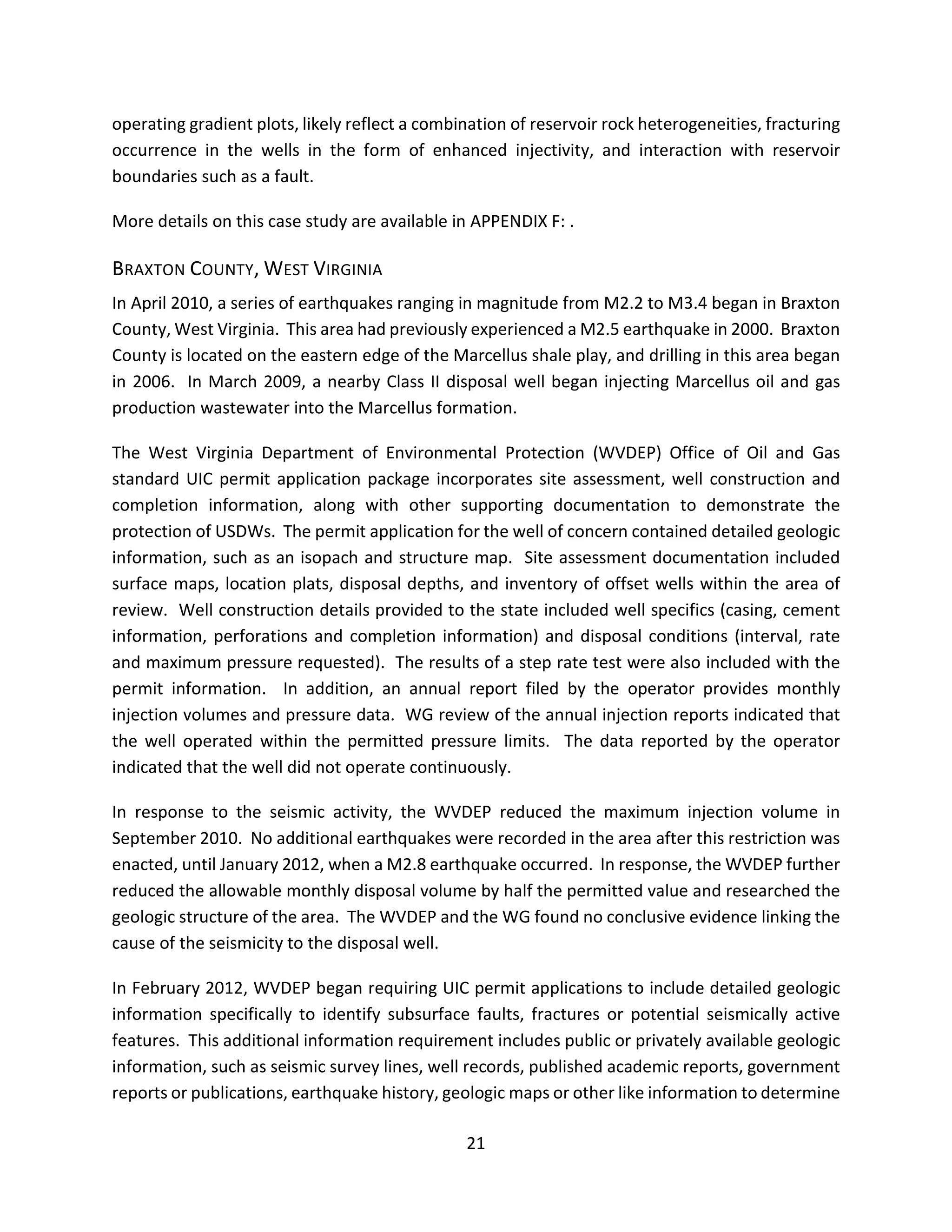 operating gradient plots, likely reflect a combination of reservoir rock heterogeneities, fracturing
occurrence in the wells in the form of enhanced injectivity, and interaction with reservoir
boundaries such as a fault.
More details on this case study are available in APPENDIX F: .
BRAXTON COUNTY, WEST VIRGINIA
In April 2010, a series of earthquakes ranging in magnitude from M2.2 to M3.4 began in Braxton
County, West Virginia. This area had previously experienced a M2.5 earthquake in 2000. Braxton
County is located on the eastern edge of the Marcellus shale play, and drilling in this area began
in 2006. In March 2009, a nearby Class II disposal well began injecting Marcellus oil and gas
production wastewater into the Marcellus formation.
The West Virginia Department of Environmental Protection (WVDEP) Office of Oil and Gas
standard UIC permit application package incorporates site assessment, well construction and
completion information, along with other supporting documentation to demonstrate the
protection of USDWs. The permit application for the well of concern contained detailed geologic
information, such as an isopach and structure map. Site assessment documentation included
surface maps, location plats, disposal depths, and inventory of offset wells within the area of
review. Well construction details provided to the state included well specifics (casing, cement
information, perforations and completion information) and disposal conditions (interval, rate
and maximum pressure requested). The results of a step rate test were also included with the
permit information. In addition, an annual report filed by the operator provides monthly
injection volumes and pressure data. WG review of the annual injection reports indicated that
the well operated within the permitted pressure limits. The data reported by the operator
indicated that the well did not operate continuously.
In response to the seismic activity, the WVDEP reduced the maximum injection volume in
September 2010. No additional earthquakes were recorded in the area after this restriction was
enacted, until January 2012, when a M2.8 earthquake occurred. In response, the WVDEP further
reduced the allowable monthly disposal volume by half the permitted value and researched the
geologic structure of the area. The WVDEP and the WG found no conclusive evidence linking the
cause of the seismicity to the disposal well.
In February 2012, WVDEP began requiring UIC permit applications to include detailed geologic
information specifically to identify subsurface faults, fractures or potential seismically active
features. This additional information requirement includes public or privately available geologic
information, such as seismic survey lines, well records, published academic reports, government
reports or publications, earthquake history, geologic maps or other like information to determine
21
 