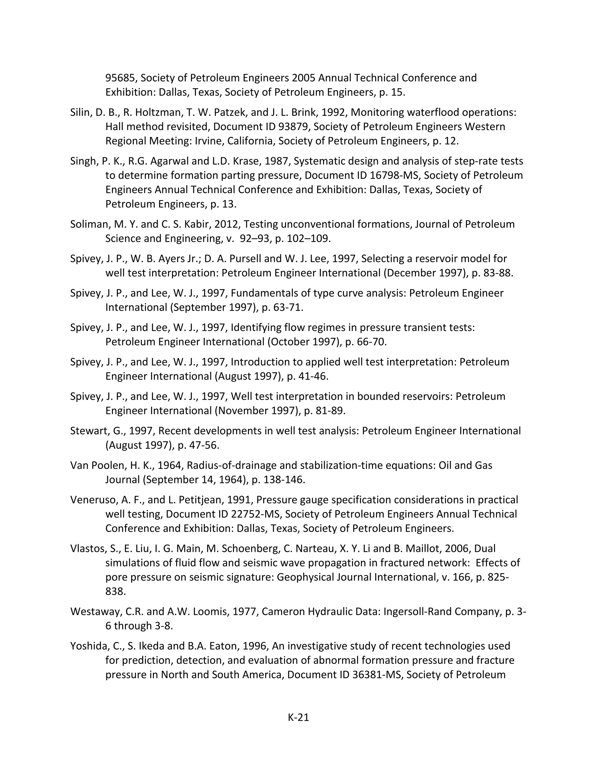 95685, Society of Petroleum Engineers 2005 Annual Technical Conference and
Exhibition: Dallas, Texas, Society of Petroleum Engineers, p. 15.
Silin, D. B., R. Holtzman, T. W. Patzek, and J. L. Brink, 1992, Monitoring waterflood operations:
Hall method revisited, Document ID 93879, Society of Petroleum Engineers Western
Regional Meeting: Irvine, California, Society of Petroleum Engineers, p. 12.
Singh, P. K., R.G. Agarwal and L.D. Krase, 1987, Systematic design and analysis of step-rate tests
to determine formation parting pressure, Document ID 16798-MS, Society of Petroleum
Engineers Annual Technical Conference and Exhibition: Dallas, Texas, Society of
Petroleum Engineers, p. 13.
Soliman, M. Y. and C. S. Kabir, 2012, Testing unconventional formations, Journal of Petroleum
Science and Engineering, v. 92–93, p. 102–109.
Spivey, J. P., W. B. Ayers Jr.; D. A. Pursell and W. J. Lee, 1997, Selecting a reservoir model for
well test interpretation: Petroleum Engineer International (December 1997), p. 83-88.
Spivey, J. P., and Lee, W. J., 1997, Fundamentals of type curve analysis: Petroleum Engineer
International (September 1997), p. 63-71.
Spivey, J. P., and Lee, W. J., 1997, Identifying flow regimes in pressure transient tests:
Petroleum Engineer International (October 1997), p. 66-70.
Spivey, J. P., and Lee, W. J., 1997, Introduction to applied well test interpretation: Petroleum
Engineer International (August 1997), p. 41-46.
Spivey, J. P., and Lee, W. J., 1997, Well test interpretation in bounded reservoirs: Petroleum
Engineer International (November 1997), p. 81-89.
Stewart, G., 1997, Recent developments in well test analysis: Petroleum Engineer International
(August 1997), p. 47-56.
Van Poolen, H. K., 1964, Radius-of-drainage and stabilization-time equations: Oil and Gas
Journal (September 14, 1964), p. 138-146.
Veneruso, A. F., and L. Petitjean, 1991, Pressure gauge specification considerations in practical
well testing, Document ID 22752-MS, Society of Petroleum Engineers Annual Technical
Conference and Exhibition: Dallas, Texas, Society of Petroleum Engineers.
Vlastos, S., E. Liu, I. G. Main, M. Schoenberg, C. Narteau, X. Y. Li and B. Maillot, 2006, Dual
simulations of fluid flow and seismic wave propagation in fractured network: Effects of
pore pressure on seismic signature: Geophysical Journal International, v. 166, p. 825-
838.
Westaway, C.R. and A.W. Loomis, 1977, Cameron Hydraulic Data: Ingersoll-Rand Company, p. 3-
6 through 3-8.
Yoshida, C., S. Ikeda and B.A. Eaton, 1996, An investigative study of recent technologies used
for prediction, detection, and evaluation of abnormal formation pressure and fracture
pressure in North and South America, Document ID 36381-MS, Society of Petroleum
K-21
 