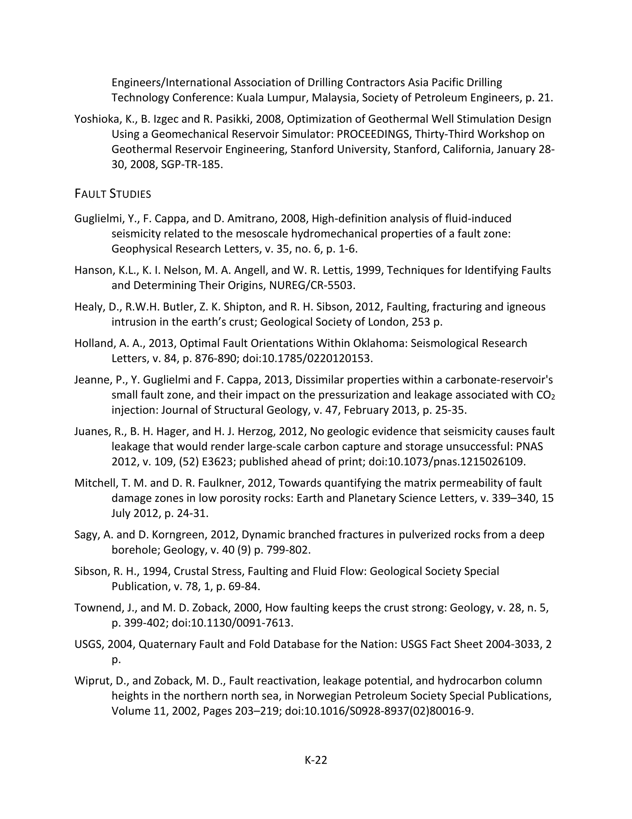 Engineers/International Association of Drilling Contractors Asia Pacific Drilling
Technology Conference: Kuala Lumpur, Malaysia, Society of Petroleum Engineers, p. 21.
Yoshioka, K., B. Izgec and R. Pasikki, 2008, Optimization of Geothermal Well Stimulation Design
Using a Geomechanical Reservoir Simulator: PROCEEDINGS, Thirty-Third Workshop on
Geothermal Reservoir Engineering, Stanford University, Stanford, California, January 28-
30, 2008, SGP-TR-185.
FAULT STUDIES
Guglielmi, Y., F. Cappa, and D. Amitrano, 2008, High-definition analysis of fluid-induced
seismicity related to the mesoscale hydromechanical properties of a fault zone:
Geophysical Research Letters, v. 35, no. 6, p. 1-6.
Hanson, K.L., K. I. Nelson, M. A. Angell, and W. R. Lettis, 1999, Techniques for Identifying Faults
and Determining Their Origins, NUREG/CR-5503.
Healy, D., R.W.H. Butler, Z. K. Shipton, and R. H. Sibson, 2012, Faulting, fracturing and igneous
intrusion in the earth’s crust; Geological Society of London, 253 p.
Holland, A. A., 2013, Optimal Fault Orientations Within Oklahoma: Seismological Research
Letters, v. 84, p. 876-890; doi:10.1785/0220120153.
Jeanne, P., Y. Guglielmi and F. Cappa, 2013, Dissimilar properties within a carbonate-reservoir's
small fault zone, and their impact on the pressurization and leakage associated with CO2
injection: Journal of Structural Geology, v. 47, February 2013, p. 25-35.
Juanes, R., B. H. Hager, and H. J. Herzog, 2012, No geologic evidence that seismicity causes fault
leakage that would render large-scale carbon capture and storage unsuccessful: PNAS
2012, v. 109, (52) E3623; published ahead of print; doi:10.1073/pnas.1215026109.
Mitchell, T. M. and D. R. Faulkner, 2012, Towards quantifying the matrix permeability of fault
damage zones in low porosity rocks: Earth and Planetary Science Letters, v. 339–340, 15
July 2012, p. 24-31.
Sagy, A. and D. Korngreen, 2012, Dynamic branched fractures in pulverized rocks from a deep
borehole; Geology, v. 40 (9) p. 799-802.
Sibson, R. H., 1994, Crustal Stress, Faulting and Fluid Flow: Geological Society Special
Publication, v. 78, 1, p. 69-84.
Townend, J., and M. D. Zoback, 2000, How faulting keeps the crust strong: Geology, v. 28, n. 5,
p. 399-402; doi:10.1130/0091-7613.
USGS, 2004, Quaternary Fault and Fold Database for the Nation: USGS Fact Sheet 2004-3033, 2
p.
Wiprut, D., and Zoback, M. D., Fault reactivation, leakage potential, and hydrocarbon column
heights in the northern north sea, in Norwegian Petroleum Society Special Publications,
Volume 11, 2002, Pages 203–219; doi:10.1016/S0928-8937(02)80016-9.
K-22
 