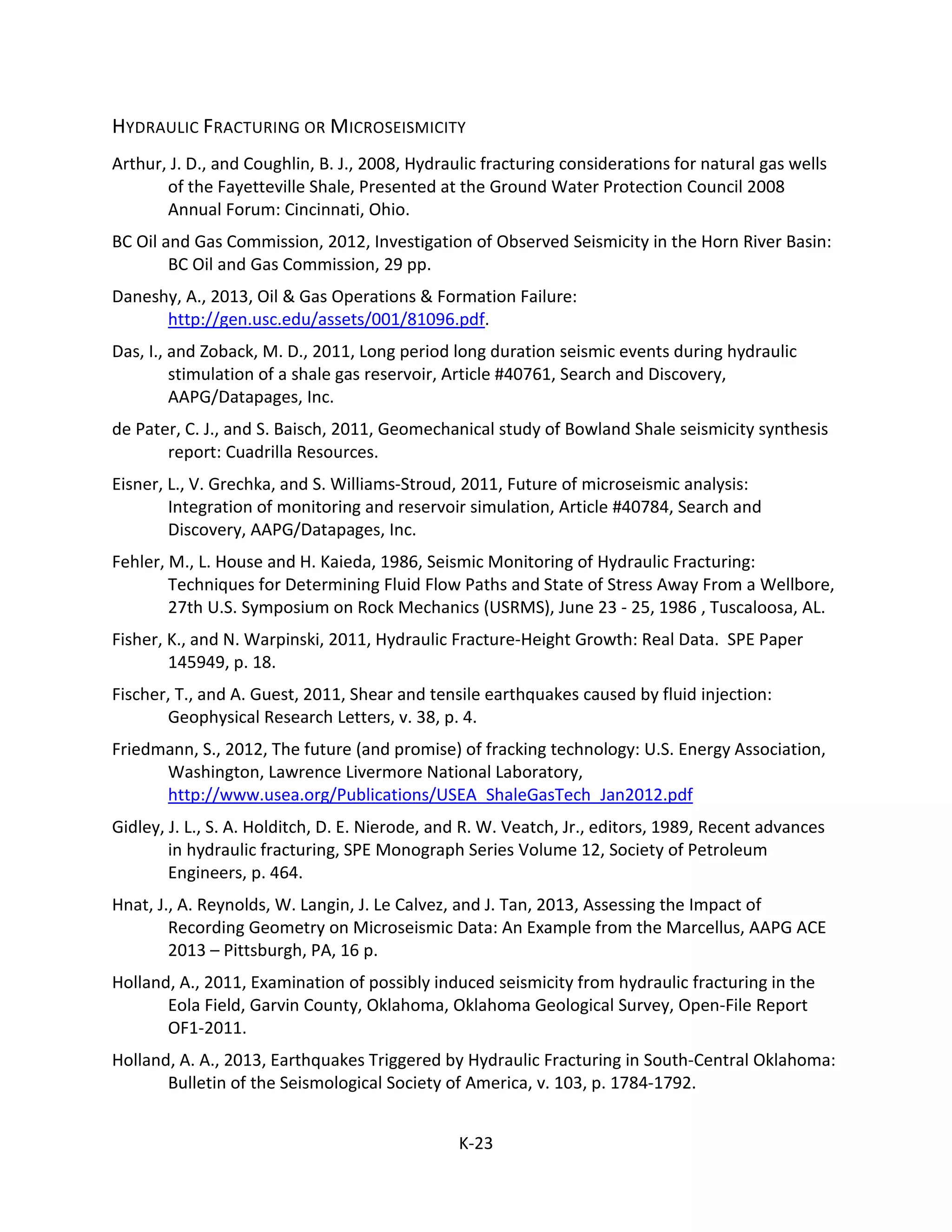 HYDRAULIC FRACTURING OR MICROSEISMICITY
Arthur, J. D., and Coughlin, B. J., 2008, Hydraulic fracturing considerations for natural gas wells
of the Fayetteville Shale, Presented at the Ground Water Protection Council 2008
Annual Forum: Cincinnati, Ohio.
BC Oil and Gas Commission, 2012, Investigation of Observed Seismicity in the Horn River Basin:
BC Oil and Gas Commission, 29 pp.
Daneshy, A., 2013, Oil & Gas Operations & Formation Failure:
http://gen.usc.edu/assets/001/81096.pdf.
Das, I., and Zoback, M. D., 2011, Long period long duration seismic events during hydraulic
stimulation of a shale gas reservoir, Article #40761, Search and Discovery,
AAPG/Datapages, Inc.
de Pater, C. J., and S. Baisch, 2011, Geomechanical study of Bowland Shale seismicity synthesis
report: Cuadrilla Resources.
Eisner, L., V. Grechka, and S. Williams-Stroud, 2011, Future of microseismic analysis:
Integration of monitoring and reservoir simulation, Article #40784, Search and
Discovery, AAPG/Datapages, Inc.
Fehler, M., L. House and H. Kaieda, 1986, Seismic Monitoring of Hydraulic Fracturing:
Techniques for Determining Fluid Flow Paths and State of Stress Away From a Wellbore,
27th U.S. Symposium on Rock Mechanics (USRMS), June 23 - 25, 1986 , Tuscaloosa, AL.
Fisher, K., and N. Warpinski, 2011, Hydraulic Fracture-Height Growth: Real Data. SPE Paper
145949, p. 18.
Fischer, T., and A. Guest, 2011, Shear and tensile earthquakes caused by fluid injection:
Geophysical Research Letters, v. 38, p. 4.
Friedmann, S., 2012, The future (and promise) of fracking technology: U.S. Energy Association,
Washington, Lawrence Livermore National Laboratory,
http://www.usea.org/Publications/USEA_ShaleGasTech_Jan2012.pdf
Gidley, J. L., S. A. Holditch, D. E. Nierode, and R. W. Veatch, Jr., editors, 1989, Recent advances
in hydraulic fracturing, SPE Monograph Series Volume 12, Society of Petroleum
Engineers, p. 464.
Hnat, J., A. Reynolds, W. Langin, J. Le Calvez, and J. Tan, 2013, Assessing the Impact of
Recording Geometry on Microseismic Data: An Example from the Marcellus, AAPG ACE
2013 – Pittsburgh, PA, 16 p.
Holland, A., 2011, Examination of possibly induced seismicity from hydraulic fracturing in the
Eola Field, Garvin County, Oklahoma, Oklahoma Geological Survey, Open-File Report
OF1-2011.
Holland, A. A., 2013, Earthquakes Triggered by Hydraulic Fracturing in South-Central Oklahoma:
Bulletin of the Seismological Society of America, v. 103, p. 1784-1792.
K-23
 