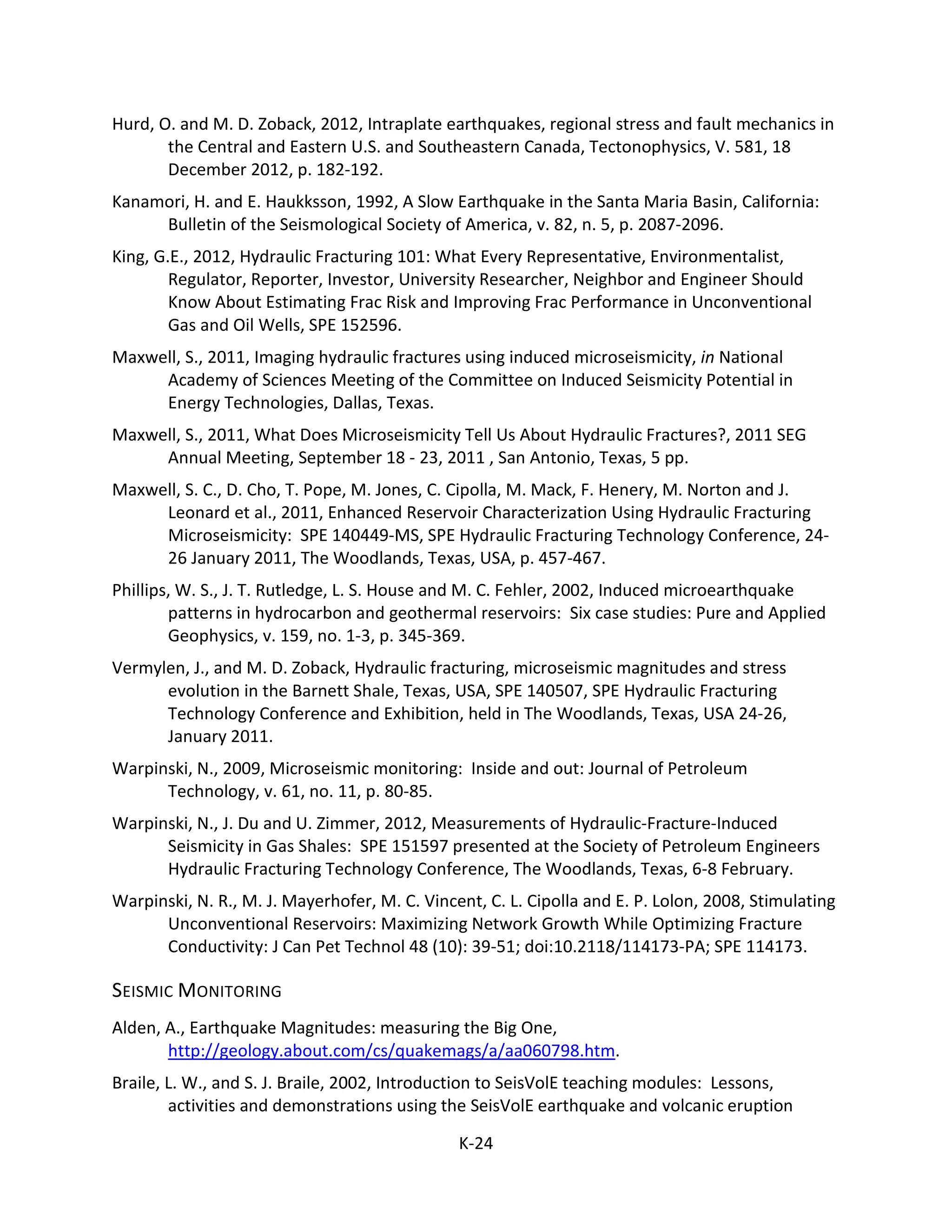 Hurd, O. and M. D. Zoback, 2012, Intraplate earthquakes, regional stress and fault mechanics in
the Central and Eastern U.S. and Southeastern Canada, Tectonophysics, V. 581, 18
December 2012, p. 182-192.
Kanamori, H. and E. Haukksson, 1992, A Slow Earthquake in the Santa Maria Basin, California:
Bulletin of the Seismological Society of America, v. 82, n. 5, p. 2087-2096.
King, G.E., 2012, Hydraulic Fracturing 101: What Every Representative, Environmentalist,
Regulator, Reporter, Investor, University Researcher, Neighbor and Engineer Should
Know About Estimating Frac Risk and Improving Frac Performance in Unconventional
Gas and Oil Wells, SPE 152596.
Maxwell, S., 2011, Imaging hydraulic fractures using induced microseismicity, in National
Academy of Sciences Meeting of the Committee on Induced Seismicity Potential in
Energy Technologies, Dallas, Texas.
Maxwell, S., 2011, What Does Microseismicity Tell Us About Hydraulic Fractures?, 2011 SEG
Annual Meeting, September 18 - 23, 2011 , San Antonio, Texas, 5 pp.
Maxwell, S. C., D. Cho, T. Pope, M. Jones, C. Cipolla, M. Mack, F. Henery, M. Norton and J.
Leonard et al., 2011, Enhanced Reservoir Characterization Using Hydraulic Fracturing
Microseismicity: SPE 140449-MS, SPE Hydraulic Fracturing Technology Conference, 24-
26 January 2011, The Woodlands, Texas, USA, p. 457-467.
Phillips, W. S., J. T. Rutledge, L. S. House and M. C. Fehler, 2002, Induced microearthquake
patterns in hydrocarbon and geothermal reservoirs: Six case studies: Pure and Applied
Geophysics, v. 159, no. 1-3, p. 345-369.
Vermylen, J., and M. D. Zoback, Hydraulic fracturing, microseismic magnitudes and stress
evolution in the Barnett Shale, Texas, USA, SPE 140507, SPE Hydraulic Fracturing
Technology Conference and Exhibition, held in The Woodlands, Texas, USA 24-26,
January 2011.
Warpinski, N., 2009, Microseismic monitoring: Inside and out: Journal of Petroleum
Technology, v. 61, no. 11, p. 80-85.
Warpinski, N., J. Du and U. Zimmer, 2012, Measurements of Hydraulic-Fracture-Induced
Seismicity in Gas Shales: SPE 151597 presented at the Society of Petroleum Engineers
Hydraulic Fracturing Technology Conference, The Woodlands, Texas, 6-8 February.
Warpinski, N. R., M. J. Mayerhofer, M. C. Vincent, C. L. Cipolla and E. P. Lolon, 2008, Stimulating
Unconventional Reservoirs: Maximizing Network Growth While Optimizing Fracture
Conductivity: J Can Pet Technol 48 (10): 39-51; doi:10.2118/114173-PA; SPE 114173.
SEISMIC MONITORING
Alden, A., Earthquake Magnitudes: measuring the Big One,
http://geology.about.com/cs/quakemags/a/aa060798.htm.
Braile, L. W., and S. J. Braile, 2002, Introduction to SeisVolE teaching modules: Lessons,
activities and demonstrations using the SeisVolE earthquake and volcanic eruption
K-24
 