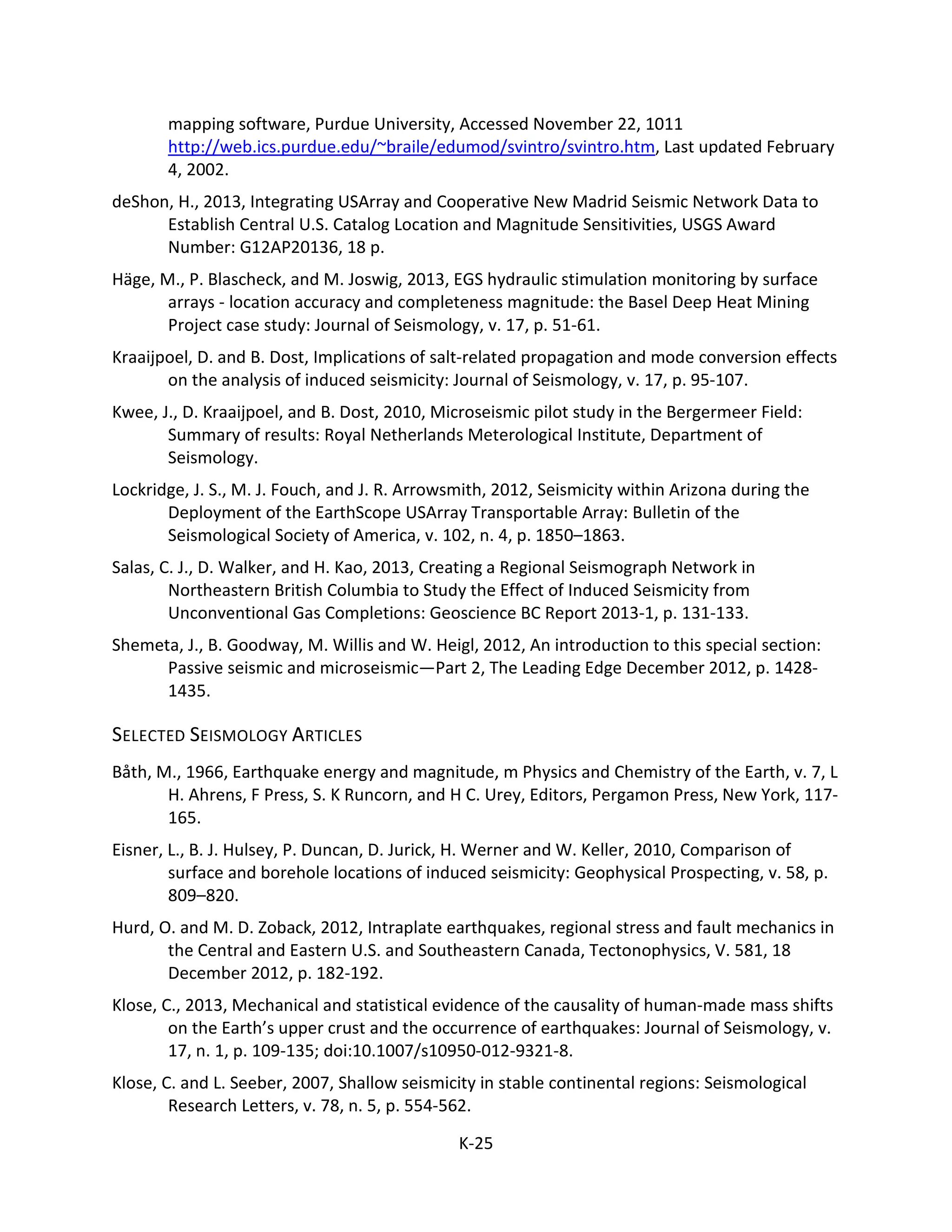 mapping software, Purdue University, Accessed November 22, 1011
http://web.ics.purdue.edu/~braile/edumod/svintro/svintro.htm, Last updated February
4, 2002.
deShon, H., 2013, Integrating USArray and Cooperative New Madrid Seismic Network Data to
Establish Central U.S. Catalog Location and Magnitude Sensitivities, USGS Award
Number: G12AP20136, 18 p.
Häge, M., P. Blascheck, and M. Joswig, 2013, EGS hydraulic stimulation monitoring by surface
arrays - location accuracy and completeness magnitude: the Basel Deep Heat Mining
Project case study: Journal of Seismology, v. 17, p. 51-61.
Kraaijpoel, D. and B. Dost, Implications of salt-related propagation and mode conversion effects
on the analysis of induced seismicity: Journal of Seismology, v. 17, p. 95-107.
Kwee, J., D. Kraaijpoel, and B. Dost, 2010, Microseismic pilot study in the Bergermeer Field:
Summary of results: Royal Netherlands Meterological Institute, Department of
Seismology.
Lockridge, J. S., M. J. Fouch, and J. R. Arrowsmith, 2012, Seismicity within Arizona during the
Deployment of the EarthScope USArray Transportable Array: Bulletin of the
Seismological Society of America, v. 102, n. 4, p. 1850–1863.
Salas, C. J., D. Walker, and H. Kao, 2013, Creating a Regional Seismograph Network in
Northeastern British Columbia to Study the Effect of Induced Seismicity from
Unconventional Gas Completions: Geoscience BC Report 2013-1, p. 131-133.
Shemeta, J., B. Goodway, M. Willis and W. Heigl, 2012, An introduction to this special section:
Passive seismic and microseismic—Part 2, The Leading Edge December 2012, p. 1428-
1435.
SELECTED SEISMOLOGY ARTICLES
Båth, M., 1966, Earthquake energy and magnitude, m Physics and Chemistry of the Earth, v. 7, L
H. Ahrens, F Press, S. K Runcorn, and H C. Urey, Editors, Pergamon Press, New York, 117-
165.
Eisner, L., B. J. Hulsey, P. Duncan, D. Jurick, H. Werner and W. Keller, 2010, Comparison of
surface and borehole locations of induced seismicity: Geophysical Prospecting, v. 58, p.
809–820.
Hurd, O. and M. D. Zoback, 2012, Intraplate earthquakes, regional stress and fault mechanics in
the Central and Eastern U.S. and Southeastern Canada, Tectonophysics, V. 581, 18
December 2012, p. 182-192.
Klose, C., 2013, Mechanical and statistical evidence of the causality of human-made mass shifts
on the Earth’s upper crust and the occurrence of earthquakes: Journal of Seismology, v.
17, n. 1, p. 109-135; doi:10.1007/s10950-012-9321-8.
Klose, C. and L. Seeber, 2007, Shallow seismicity in stable continental regions: Seismological
Research Letters, v. 78, n. 5, p. 554-562.
K-25
 