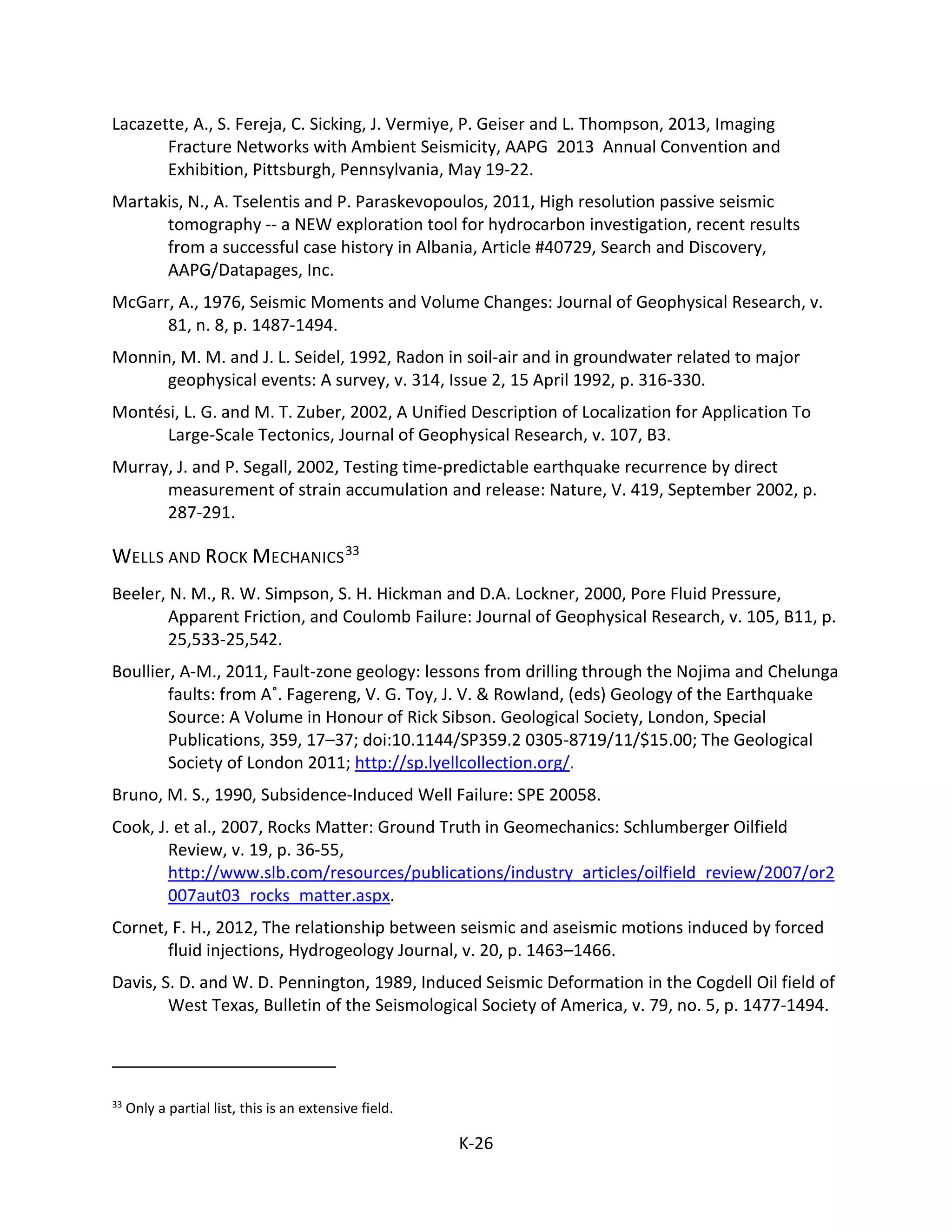 Lacazette, A., S. Fereja, C. Sicking, J. Vermiye, P. Geiser and L. Thompson, 2013, Imaging
Fracture Networks with Ambient Seismicity, AAPG 2013 Annual Convention and
Exhibition, Pittsburgh, Pennsylvania, May 19-22.
Martakis, N., A. Tselentis and P. Paraskevopoulos, 2011, High resolution passive seismic
tomography -- a NEW exploration tool for hydrocarbon investigation, recent results
from a successful case history in Albania, Article #40729, Search and Discovery,
AAPG/Datapages, Inc.
McGarr, A., 1976, Seismic Moments and Volume Changes: Journal of Geophysical Research, v.
81, n. 8, p. 1487-1494.
Monnin, M. M. and J. L. Seidel, 1992, Radon in soil-air and in groundwater related to major
geophysical events: A survey, v. 314, Issue 2, 15 April 1992, p. 316-330.
Montési, L. G. and M. T. Zuber, 2002, A Unified Description of Localization for Application To
Large-Scale Tectonics, Journal of Geophysical Research, v. 107, B3.
Murray, J. and P. Segall, 2002, Testing time-predictable earthquake recurrence by direct
measurement of strain accumulation and release: Nature, V. 419, September 2002, p.
287-291.
WELLS AND ROCK MECHANICS33
Beeler, N. M., R. W. Simpson, S. H. Hickman and D.A. Lockner, 2000, Pore Fluid Pressure,
Apparent Friction, and Coulomb Failure: Journal of Geophysical Research, v. 105, B11, p.
25,533-25,542.
Boullier, A-M., 2011, Fault-zone geology: lessons from drilling through the Nojima and Chelunga
faults: from A˚. Fagereng, V. G. Toy, J. V. & Rowland, (eds) Geology of the Earthquake
Source: A Volume in Honour of Rick Sibson. Geological Society, London, Special
Publications, 359, 17–37; doi:10.1144/SP359.2 0305-8719/11/$15.00; The Geological
Society of London 2011; http://sp.lyellcollection.org/.
Bruno, M. S., 1990, Subsidence-Induced Well Failure: SPE 20058.
Cook, J. et al., 2007, Rocks Matter: Ground Truth in Geomechanics: Schlumberger Oilfield
Review, v. 19, p. 36-55,
http://www.slb.com/resources/publications/industry_articles/oilfield_review/2007/or2
007aut03_rocks_matter.aspx.
Cornet, F. H., 2012, The relationship between seismic and aseismic motions induced by forced
fluid injections, Hydrogeology Journal, v. 20, p. 1463–1466.
Davis, S. D. and W. D. Pennington, 1989, Induced Seismic Deformation in the Cogdell Oil field of
West Texas, Bulletin of the Seismological Society of America, v. 79, no. 5, p. 1477-1494.
33
Only a partial list, this is an extensive field.
K-26
 