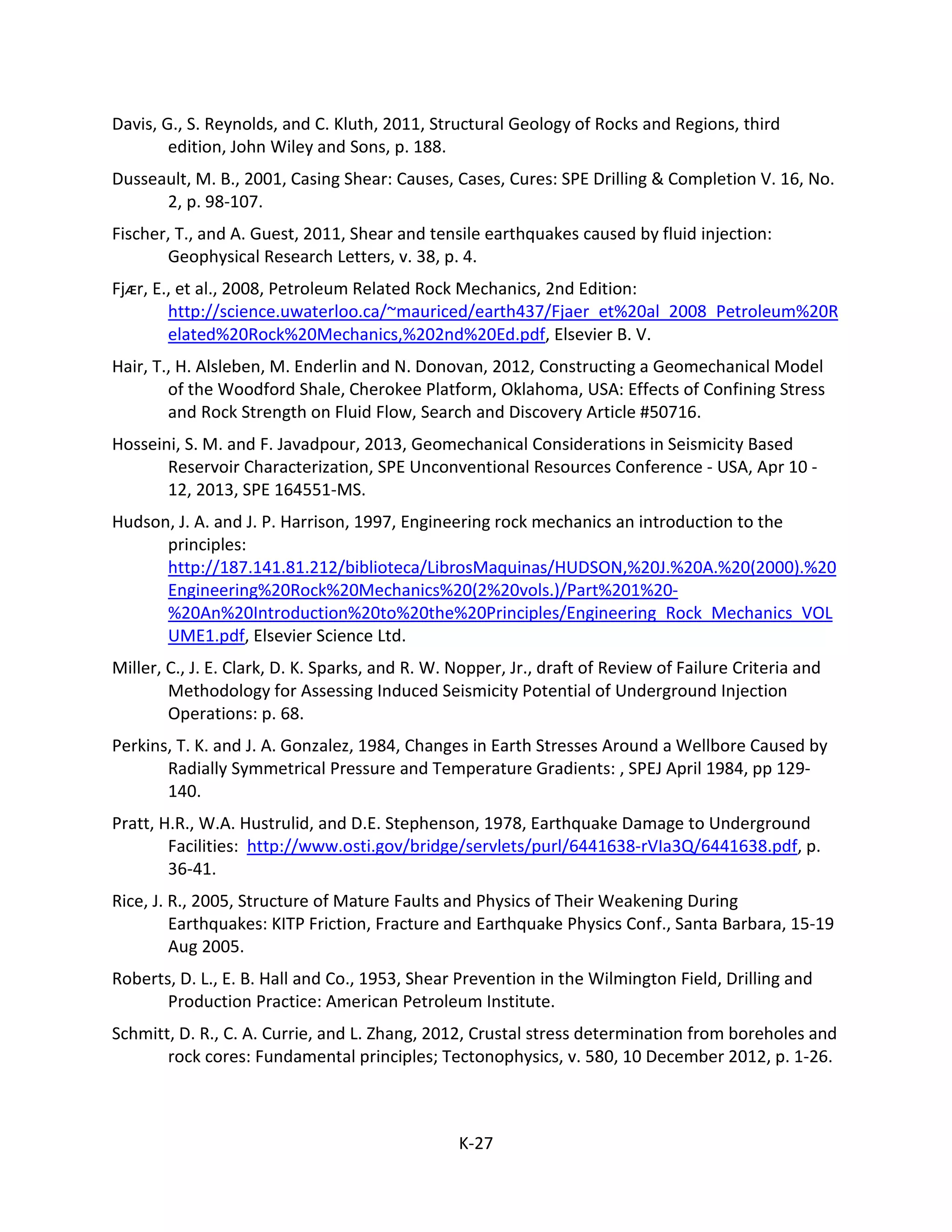 Davis, G., S. Reynolds, and C. Kluth, 2011, Structural Geology of Rocks and Regions, third
edition, John Wiley and Sons, p. 188.
Dusseault, M. B., 2001, Casing Shear: Causes, Cases, Cures: SPE Drilling & Completion V. 16, No.
2, p. 98-107.
Fischer, T., and A. Guest, 2011, Shear and tensile earthquakes caused by fluid injection:
Geophysical Research Letters, v. 38, p. 4.
Fjᴁr, E., et al., 2008, Petroleum Related Rock Mechanics, 2nd Edition:
http://science.uwaterloo.ca/~mauriced/earth437/Fjaer_et%20al_2008_Petroleum%20R
elated%20Rock%20Mechanics,%202nd%20Ed.pdf, Elsevier B. V.
Hair, T., H. Alsleben, M. Enderlin and N. Donovan, 2012, Constructing a Geomechanical Model
of the Woodford Shale, Cherokee Platform, Oklahoma, USA: Effects of Confining Stress
and Rock Strength on Fluid Flow, Search and Discovery Article #50716.
Hosseini, S. M. and F. Javadpour, 2013, Geomechanical Considerations in Seismicity Based
Reservoir Characterization, SPE Unconventional Resources Conference - USA, Apr 10 -
12, 2013, SPE 164551-MS.
Hudson, J. A. and J. P. Harrison, 1997, Engineering rock mechanics an introduction to the
principles:
http://187.141.81.212/biblioteca/LibrosMaquinas/HUDSON,%20J.%20A.%20(2000).%20
Engineering%20Rock%20Mechanics%20(2%20vols.)/Part%201%20-
%20An%20Introduction%20to%20the%20Principles/Engineering_Rock_Mechanics_VOL
UME1.pdf, Elsevier Science Ltd.
Miller, C., J. E. Clark, D. K. Sparks, and R. W. Nopper, Jr., draft of Review of Failure Criteria and
Methodology for Assessing Induced Seismicity Potential of Underground Injection
Operations: p. 68.
Perkins, T. K. and J. A. Gonzalez, 1984, Changes in Earth Stresses Around a Wellbore Caused by
Radially Symmetrical Pressure and Temperature Gradients: , SPEJ April 1984, pp 129-
140.
Pratt, H.R., W.A. Hustrulid, and D.E. Stephenson, 1978, Earthquake Damage to Underground
Facilities: http://www.osti.gov/bridge/servlets/purl/6441638-rVIa3Q/6441638.pdf, p.
36-41.
Rice, J. R., 2005, Structure of Mature Faults and Physics of Their Weakening During
Earthquakes: KITP Friction, Fracture and Earthquake Physics Conf., Santa Barbara, 15-19
Aug 2005.
Roberts, D. L., E. B. Hall and Co., 1953, Shear Prevention in the Wilmington Field, Drilling and
Production Practice: American Petroleum Institute.
Schmitt, D. R., C. A. Currie, and L. Zhang, 2012, Crustal stress determination from boreholes and
rock cores: Fundamental principles; Tectonophysics, v. 580, 10 December 2012, p. 1-26.
K-27
 