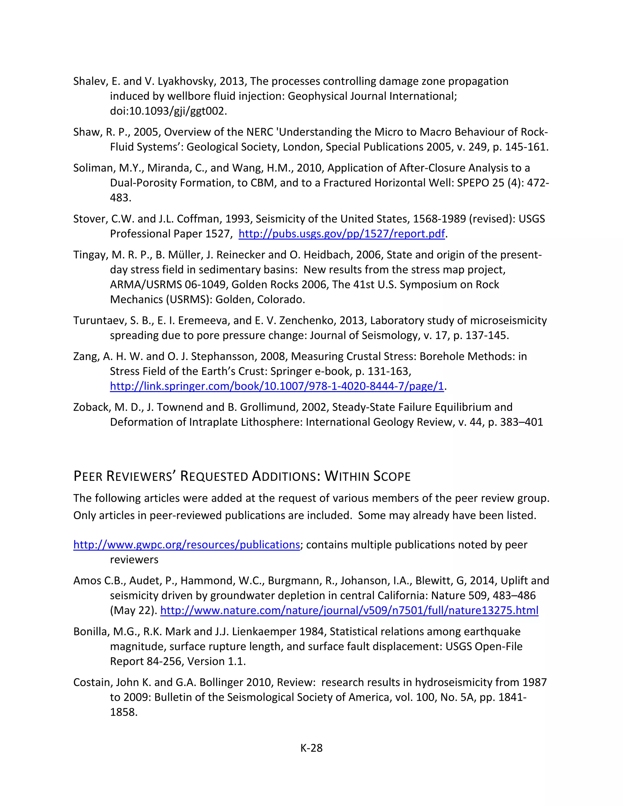 Shalev, E. and V. Lyakhovsky, 2013, The processes controlling damage zone propagation
induced by wellbore fluid injection: Geophysical Journal International;
doi:10.1093/gji/ggt002.
Shaw, R. P., 2005, Overview of the NERC 'Understanding the Micro to Macro Behaviour of Rock-
Fluid Systems’: Geological Society, London, Special Publications 2005, v. 249, p. 145-161.
Soliman, M.Y., Miranda, C., and Wang, H.M., 2010, Application of After-Closure Analysis to a
Dual-Porosity Formation, to CBM, and to a Fractured Horizontal Well: SPEPO 25 (4): 472-
483.
Stover, C.W. and J.L. Coffman, 1993, Seismicity of the United States, 1568-1989 (revised): USGS
Professional Paper 1527, http://pubs.usgs.gov/pp/1527/report.pdf.
Tingay, M. R. P., B. Müller, J. Reinecker and O. Heidbach, 2006, State and origin of the present-
day stress field in sedimentary basins: New results from the stress map project,
ARMA/USRMS 06-1049, Golden Rocks 2006, The 41st U.S. Symposium on Rock
Mechanics (USRMS): Golden, Colorado.
Turuntaev, S. B., E. I. Eremeeva, and E. V. Zenchenko, 2013, Laboratory study of microseismicity
spreading due to pore pressure change: Journal of Seismology, v. 17, p. 137-145.
Zang, A. H. W. and O. J. Stephansson, 2008, Measuring Crustal Stress: Borehole Methods: in
Stress Field of the Earth’s Crust: Springer e-book, p. 131-163,
http://link.springer.com/book/10.1007/978-1-4020-8444-7/page/1.
Zoback, M. D., J. Townend and B. Grollimund, 2002, Steady-State Failure Equilibrium and
Deformation of Intraplate Lithosphere: International Geology Review, v. 44, p. 383–401
PEER REVIEWERS’ REQUESTED ADDITIONS: WITHIN SCOPE
The following articles were added at the request of various members of the peer review group.
Only articles in peer-reviewed publications are included. Some may already have been listed.
http://www.gwpc.org/resources/publications; contains multiple publications noted by peer
reviewers
Amos C.B., Audet, P., Hammond, W.C., Burgmann, R., Johanson, I.A., Blewitt, G, 2014, Uplift and
seismicity driven by groundwater depletion in central California: Nature 509, 483–486
(May 22). http://www.nature.com/nature/journal/v509/n7501/full/nature13275.html
Bonilla, M.G., R.K. Mark and J.J. Lienkaemper 1984, Statistical relations among earthquake
magnitude, surface rupture length, and surface fault displacement: USGS Open-File
Report 84-256, Version 1.1.
Costain, John K. and G.A. Bollinger 2010, Review: research results in hydroseismicity from 1987
to 2009: Bulletin of the Seismological Society of America, vol. 100, No. 5A, pp. 1841-
1858.
K-28
 