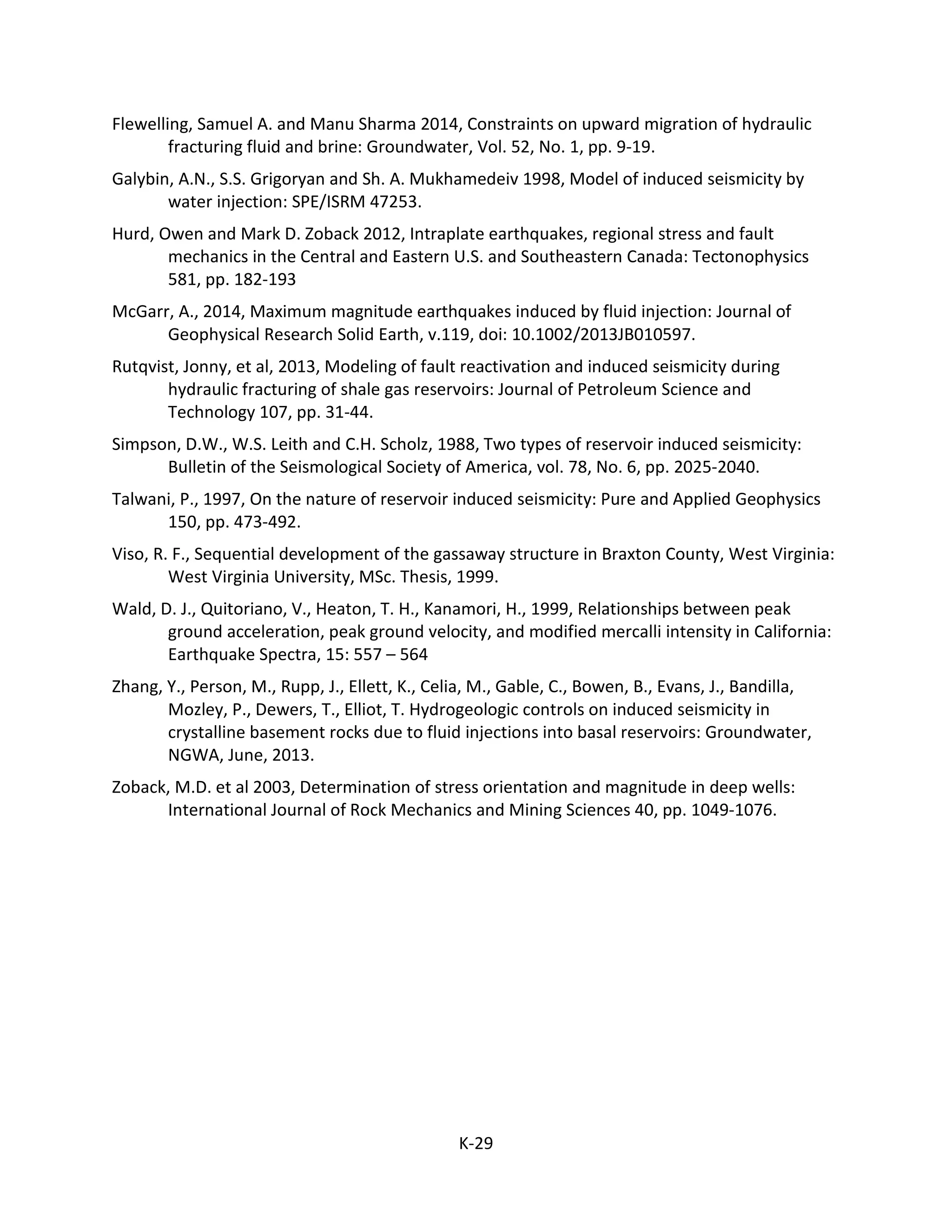 Flewelling, Samuel A. and Manu Sharma 2014, Constraints on upward migration of hydraulic
fracturing fluid and brine: Groundwater, Vol. 52, No. 1, pp. 9-19.
Galybin, A.N., S.S. Grigoryan and Sh. A. Mukhamedeiv 1998, Model of induced seismicity by
water injection: SPE/ISRM 47253.
Hurd, Owen and Mark D. Zoback 2012, Intraplate earthquakes, regional stress and fault
mechanics in the Central and Eastern U.S. and Southeastern Canada: Tectonophysics
581, pp. 182-193
McGarr, A., 2014, Maximum magnitude earthquakes induced by fluid injection: Journal of
Geophysical Research Solid Earth, v.119, doi: 10.1002/2013JB010597.
Rutqvist, Jonny, et al, 2013, Modeling of fault reactivation and induced seismicity during
hydraulic fracturing of shale gas reservoirs: Journal of Petroleum Science and
Technology 107, pp. 31-44.
Simpson, D.W., W.S. Leith and C.H. Scholz, 1988, Two types of reservoir induced seismicity:
Bulletin of the Seismological Society of America, vol. 78, No. 6, pp. 2025-2040.
Talwani, P., 1997, On the nature of reservoir induced seismicity: Pure and Applied Geophysics
150, pp. 473-492.
Viso, R. F., Sequential development of the gassaway structure in Braxton County, West Virginia:
West Virginia University, MSc. Thesis, 1999.
Wald, D. J., Quitoriano, V., Heaton, T. H., Kanamori, H., 1999, Relationships between peak
ground acceleration, peak ground velocity, and modified mercalli intensity in California:
Earthquake Spectra, 15: 557 – 564
Zhang, Y., Person, M., Rupp, J., Ellett, K., Celia, M., Gable, C., Bowen, B., Evans, J., Bandilla,
Mozley, P., Dewers, T., Elliot, T. Hydrogeologic controls on induced seismicity in
crystalline basement rocks due to fluid injections into basal reservoirs: Groundwater,
NGWA, June, 2013.
Zoback, M.D. et al 2003, Determination of stress orientation and magnitude in deep wells:
International Journal of Rock Mechanics and Mining Sciences 40, pp. 1049-1076.
K-29
 
