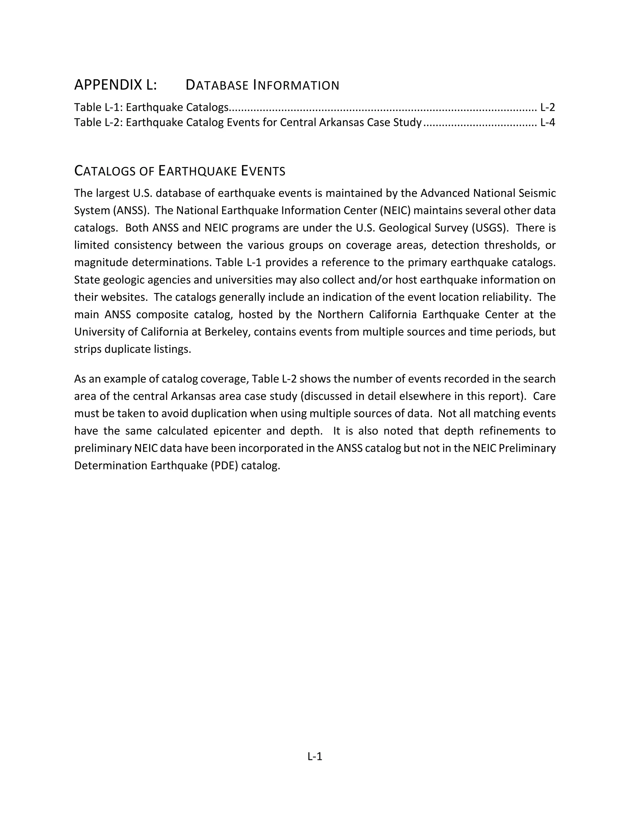 APPENDIX L: DATABASE INFORMATION
Table L-1: Earthquake Catalogs.................................................................................................... L-2
Table L-2: Earthquake Catalog Events for Central Arkansas Case Study..................................... L-4
CATALOGS OF EARTHQUAKE EVENTS
The largest U.S. database of earthquake events is maintained by the Advanced National Seismic
System (ANSS). The National Earthquake Information Center (NEIC) maintains several other data
catalogs. Both ANSS and NEIC programs are under the U.S. Geological Survey (USGS). There is
limited consistency between the various groups on coverage areas, detection thresholds, or
magnitude determinations. Table L-1 provides a reference to the primary earthquake catalogs.
State geologic agencies and universities may also collect and/or host earthquake information on
their websites. The catalogs generally include an indication of the event location reliability. The
main ANSS composite catalog, hosted by the Northern California Earthquake Center at the
University of California at Berkeley, contains events from multiple sources and time periods, but
strips duplicate listings.
As an example of catalog coverage, Table L-2 shows the number of events recorded in the search
area of the central Arkansas area case study (discussed in detail elsewhere in this report). Care
must be taken to avoid duplication when using multiple sources of data. Not all matching events
have the same calculated epicenter and depth. It is also noted that depth refinements to
preliminary NEIC data have been incorporated in the ANSS catalog but not in the NEIC Preliminary
Determination Earthquake (PDE) catalog.
L-1
 