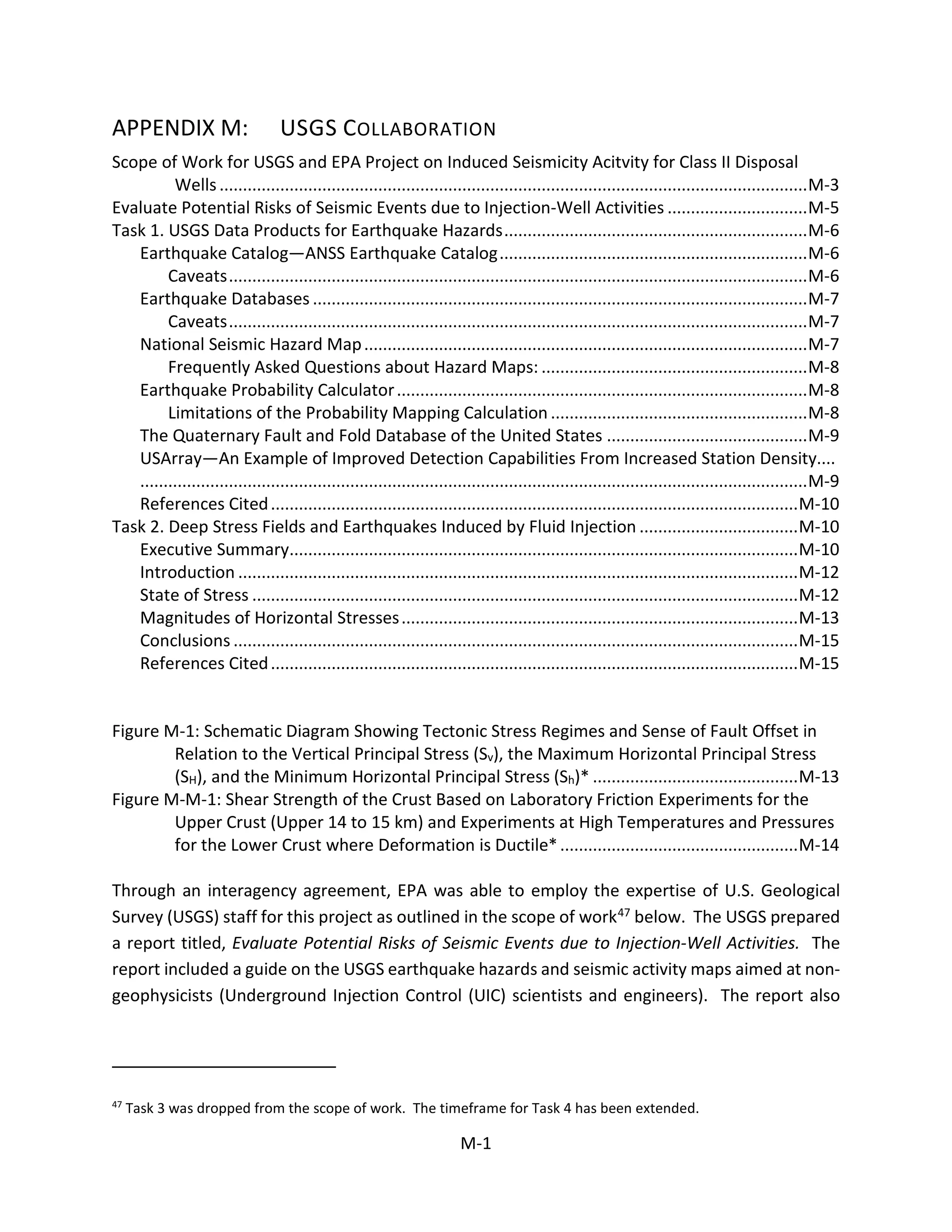 APPENDIX M: USGS COLLABORATION
Scope of Work for USGS and EPA Project on Induced Seismicity Acitvity for Class II Disposal
Wells..............................................................................................................................M-3
Evaluate Potential Risks of Seismic Events due to Injection-Well Activities ..............................M-5
Task 1. USGS Data Products for Earthquake Hazards.................................................................M-6
Earthquake Catalog—ANSS Earthquake Catalog..................................................................M-6
Caveats............................................................................................................................M-6
Earthquake Databases ..........................................................................................................M-7
Caveats............................................................................................................................M-7
National Seismic Hazard Map...............................................................................................M-7
Frequently Asked Questions about Hazard Maps: .........................................................M-8
Earthquake Probability Calculator........................................................................................M-8
Limitations of the Probability Mapping Calculation .......................................................M-8
The Quaternary Fault and Fold Database of the United States ...........................................M-9
USArray—An Example of Improved Detection Capabilities From Increased Station Density....
...............................................................................................................................................M-9
References Cited.................................................................................................................M-10
Task 2. Deep Stress Fields and Earthquakes Induced by Fluid Injection ..................................M-10
Executive Summary.............................................................................................................M-10
Introduction ........................................................................................................................M-12
State of Stress .....................................................................................................................M-12
Magnitudes of Horizontal Stresses.....................................................................................M-13
Conclusions .........................................................................................................................M-15
References Cited.................................................................................................................M-15
Figure M-1: Schematic Diagram Showing Tectonic Stress Regimes and Sense of Fault Offset in
Relation to the Vertical Principal Stress (Sv), the Maximum Horizontal Principal Stress
(SH), and the Minimum Horizontal Principal Stress (Sh)* ............................................M-13
Figure M-M-1: Shear Strength of the Crust Based on Laboratory Friction Experiments for the
Upper Crust (Upper 14 to 15 km) and Experiments at High Temperatures and Pressures
for the Lower Crust where Deformation is Ductile*...................................................M-14
Through an interagency agreement, EPA was able to employ the expertise of U.S. Geological
Survey (USGS) staff for this project as outlined in the scope of work47 below. The USGS prepared
a report titled, Evaluate Potential Risks of Seismic Events due to Injection-Well Activities. The
report included a guide on the USGS earthquake hazards and seismic activity maps aimed at non-
geophysicists (Underground Injection Control (UIC) scientists and engineers). The report also
47
Task 3 was dropped from the scope of work. The timeframe for Task 4 has been extended.
M-1
 
