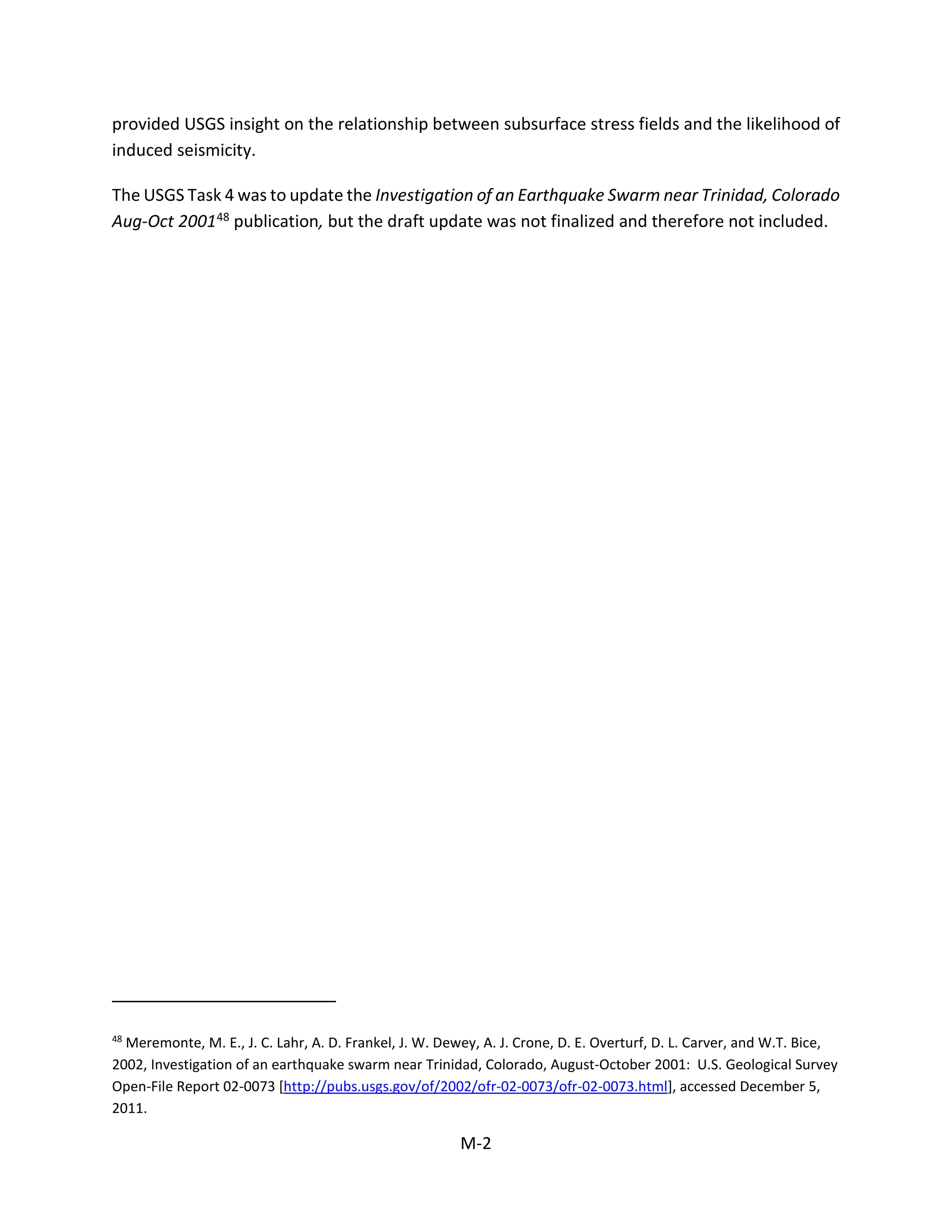 provided USGS insight on the relationship between subsurface stress fields and the likelihood of
induced seismicity.
The USGS Task 4 was to update the Investigation of an Earthquake Swarm near Trinidad, Colorado
Aug-Oct 200148 publication, but the draft update was not finalized and therefore not included.
48
Meremonte, M. E., J. C. Lahr, A. D. Frankel, J. W. Dewey, A. J. Crone, D. E. Overturf, D. L. Carver, and W.T. Bice,
2002, Investigation of an earthquake swarm near Trinidad, Colorado, August-October 2001: U.S. Geological Survey
Open-File Report 02-0073 [http://pubs.usgs.gov/of/2002/ofr-02-0073/ofr-02-0073.html], accessed December 5,
2011.
M-2
 