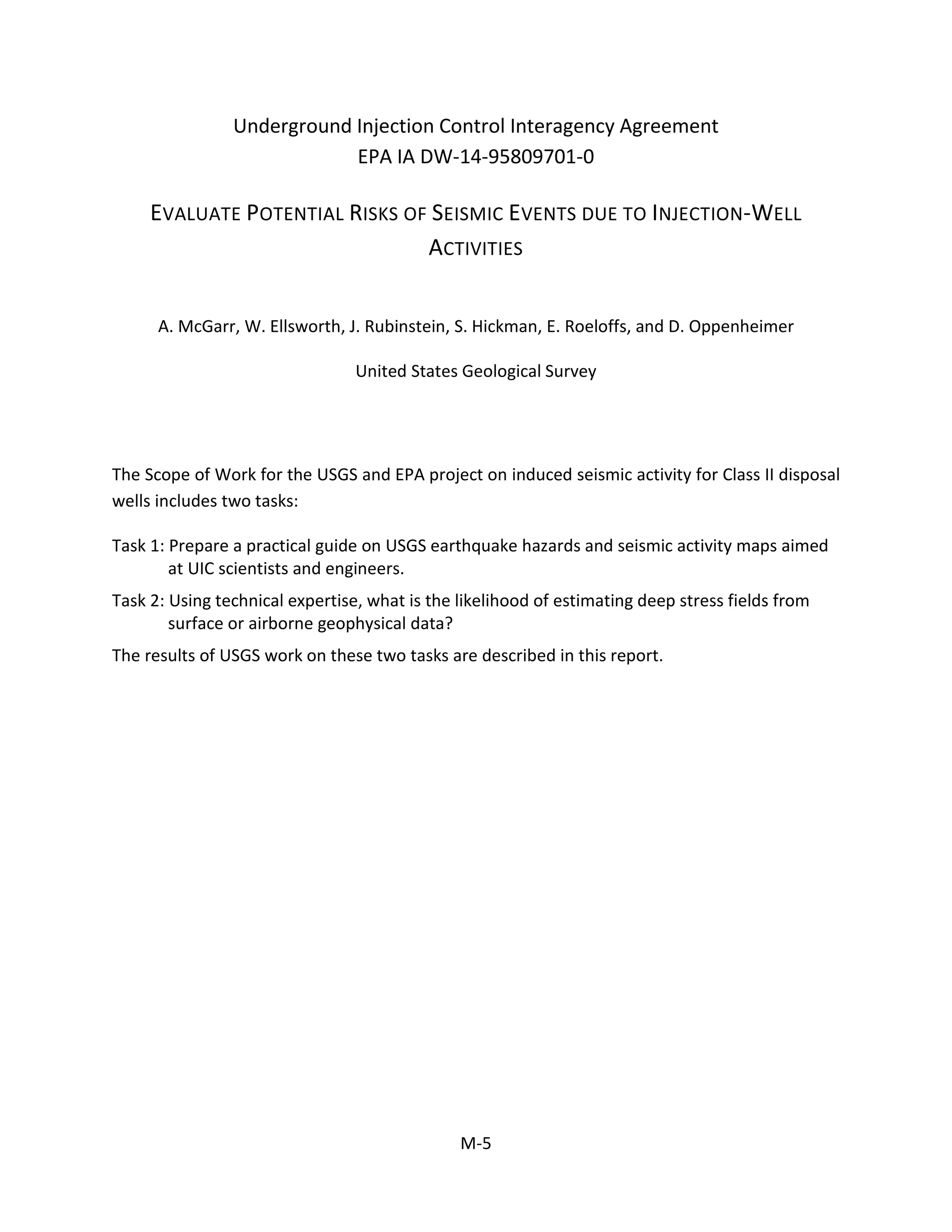 Underground Injection Control Interagency Agreement
EPA IA DW-14-95809701-0
EVALUATE POTENTIAL RISKS OF SEISMIC EVENTS DUE TO INJECTION-WELL
ACTIVITIES
A. McGarr, W. Ellsworth, J. Rubinstein, S. Hickman, E. Roeloffs, and D. Oppenheimer
United States Geological Survey
The Scope of Work for the USGS and EPA project on induced seismic activity for Class II disposal
wells includes two tasks:
Task 1: Prepare a practical guide on USGS earthquake hazards and seismic activity maps aimed
at UIC scientists and engineers.
Task 2: Using technical expertise, what is the likelihood of estimating deep stress fields from
surface or airborne geophysical data?
The results of USGS work on these two tasks are described in this report.
M-5
 