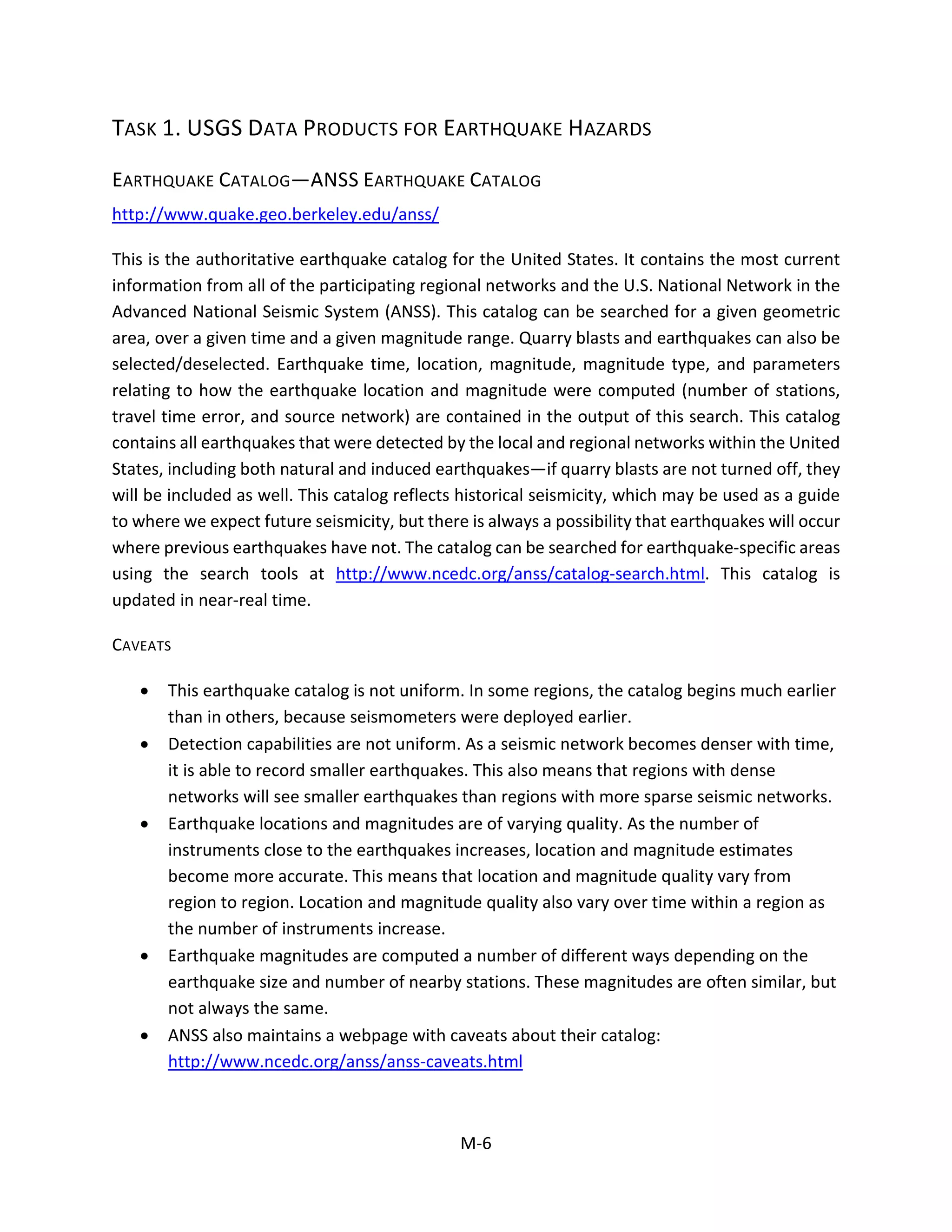 TASK 1. USGS DATA PRODUCTS FOR EARTHQUAKE HAZARDS
EARTHQUAKE CATALOG—ANSS EARTHQUAKE CATALOG
http://www.quake.geo.berkeley.edu/anss/
This is the authoritative earthquake catalog for the United States. It contains the most current
information from all of the participating regional networks and the U.S. National Network in the
Advanced National Seismic System (ANSS). This catalog can be searched for a given geometric
area, over a given time and a given magnitude range. Quarry blasts and earthquakes can also be
selected/deselected. Earthquake time, location, magnitude, magnitude type, and parameters
relating to how the earthquake location and magnitude were computed (number of stations,
travel time error, and source network) are contained in the output of this search. This catalog
contains all earthquakes that were detected by the local and regional networks within the United
States, including both natural and induced earthquakes—if quarry blasts are not turned off, they
will be included as well. This catalog reflects historical seismicity, which may be used as a guide
to where we expect future seismicity, but there is always a possibility that earthquakes will occur
where previous earthquakes have not. The catalog can be searched for earthquake-specific areas
using the search tools at http://www.ncedc.org/anss/catalog-search.html. This catalog is
updated in near-real time.
CAVEATS
• This earthquake catalog is not uniform. In some regions, the catalog begins much earlier
than in others, because seismometers were deployed earlier.
• Detection capabilities are not uniform. As a seismic network becomes denser with time,
it is able to record smaller earthquakes. This also means that regions with dense
networks will see smaller earthquakes than regions with more sparse seismic networks.
• Earthquake locations and magnitudes are of varying quality. As the number of
instruments close to the earthquakes increases, location and magnitude estimates
become more accurate. This means that location and magnitude quality vary from
region to region. Location and magnitude quality also vary over time within a region as
the number of instruments increase.
• Earthquake magnitudes are computed a number of different ways depending on the
earthquake size and number of nearby stations. These magnitudes are often similar, but
not always the same.
• ANSS also maintains a webpage with caveats about their catalog:
http://www.ncedc.org/anss/anss-caveats.html
M-6
 