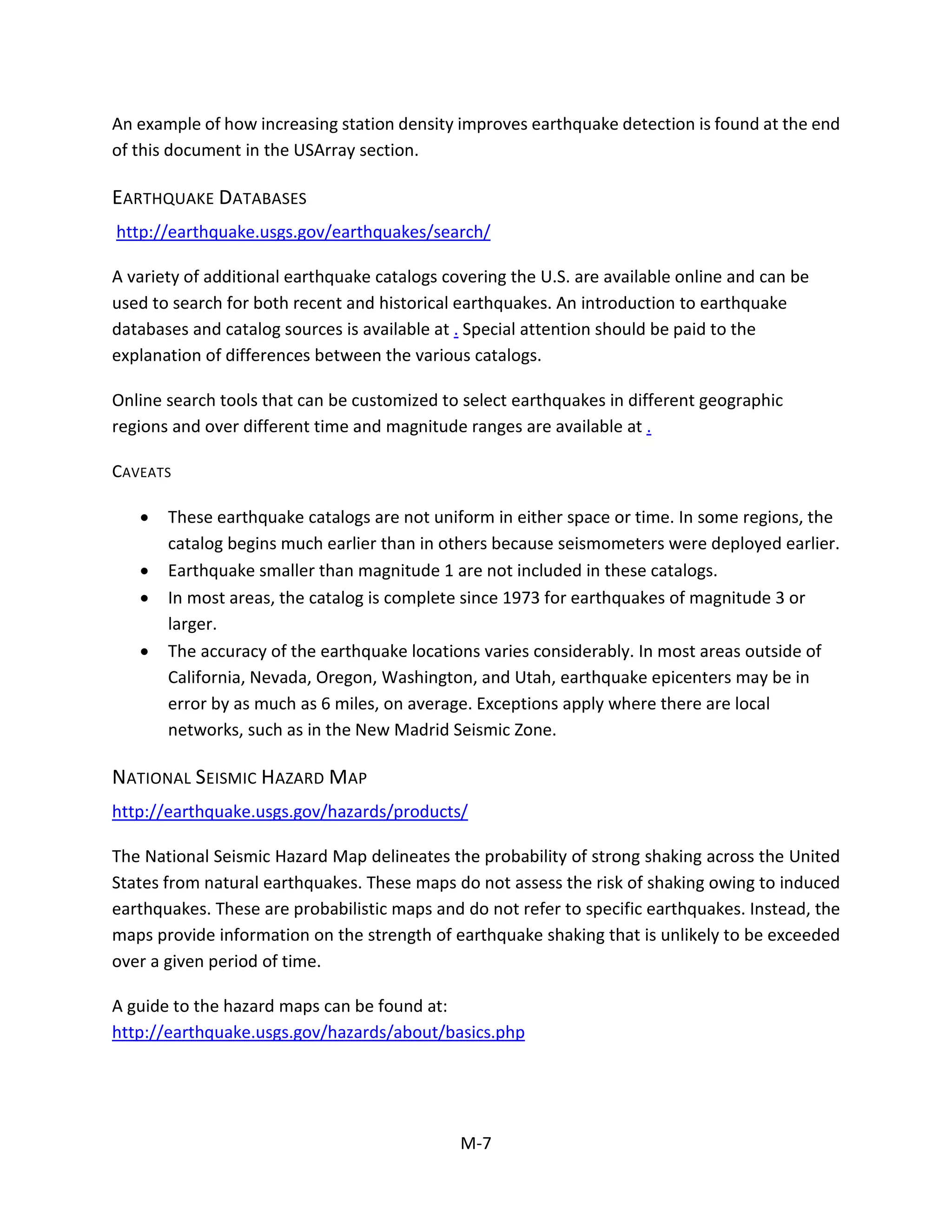An example of how increasing station density improves earthquake detection is found at the end
of this document in the USArray section.
EARTHQUAKE DATABASES
http://earthquake.usgs.gov/earthquakes/search/
A variety of additional earthquake catalogs covering the U.S. are available online and can be
used to search for both recent and historical earthquakes. An introduction to earthquake
databases and catalog sources is available at . Special attention should be paid to the
explanation of differences between the various catalogs.
Online search tools that can be customized to select earthquakes in different geographic
regions and over different time and magnitude ranges are available at .
CAVEATS
• These earthquake catalogs are not uniform in either space or time. In some regions, the
catalog begins much earlier than in others because seismometers were deployed earlier.
• Earthquake smaller than magnitude 1 are not included in these catalogs.
• In most areas, the catalog is complete since 1973 for earthquakes of magnitude 3 or
larger.
• The accuracy of the earthquake locations varies considerably. In most areas outside of
California, Nevada, Oregon, Washington, and Utah, earthquake epicenters may be in
error by as much as 6 miles, on average. Exceptions apply where there are local
networks, such as in the New Madrid Seismic Zone.
NATIONAL SEISMIC HAZARD MAP
http://earthquake.usgs.gov/hazards/products/
The National Seismic Hazard Map delineates the probability of strong shaking across the United
States from natural earthquakes. These maps do not assess the risk of shaking owing to induced
earthquakes. These are probabilistic maps and do not refer to specific earthquakes. Instead, the
maps provide information on the strength of earthquake shaking that is unlikely to be exceeded
over a given period of time.
A guide to the hazard maps can be found at:
http://earthquake.usgs.gov/hazards/about/basics.php
M-7
 