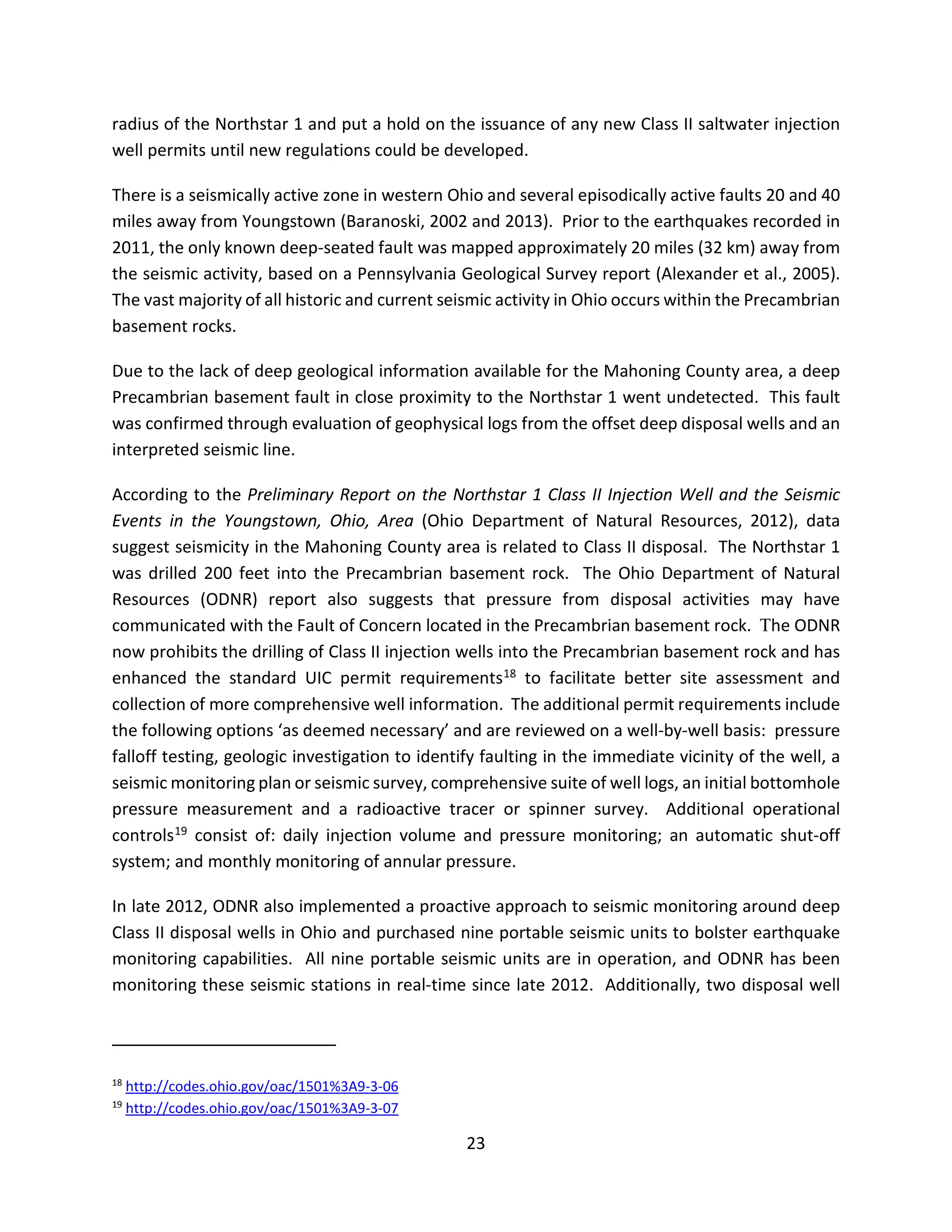 radius of the Northstar 1 and put a hold on the issuance of any new Class II saltwater injection
well permits until new regulations could be developed.
There is a seismically active zone in western Ohio and several episodically active faults 20 and 40
miles away from Youngstown (Baranoski, 2002 and 2013). Prior to the earthquakes recorded in
2011, the only known deep-seated fault was mapped approximately 20 miles (32 km) away from
the seismic activity, based on a Pennsylvania Geological Survey report (Alexander et al., 2005).
The vast majority of all historic and current seismic activity in Ohio occurs within the Precambrian
basement rocks.
Due to the lack of deep geological information available for the Mahoning County area, a deep
Precambrian basement fault in close proximity to the Northstar 1 went undetected. This fault
was confirmed through evaluation of geophysical logs from the offset deep disposal wells and an
interpreted seismic line.
According to the Preliminary Report on the Northstar 1 Class II Injection Well and the Seismic
Events in the Youngstown, Ohio, Area (Ohio Department of Natural Resources, 2012), data
suggest seismicity in the Mahoning County area is related to Class II disposal. The Northstar 1
was drilled 200 feet into the Precambrian basement rock. The Ohio Department of Natural
Resources (ODNR) report also suggests that pressure from disposal activities may have
communicated with the Fault of Concern located in the Precambrian basement rock. The ODNR
now prohibits the drilling of Class II injection wells into the Precambrian basement rock and has
enhanced the standard UIC permit requirements18 to facilitate better site assessment and
collection of more comprehensive well information. The additional permit requirements include
the following options ‘as deemed necessary’ and are reviewed on a well-by-well basis: pressure
falloff testing, geologic investigation to identify faulting in the immediate vicinity of the well, a
seismic monitoring plan or seismic survey, comprehensive suite of well logs, an initial bottomhole
pressure measurement and a radioactive tracer or spinner survey. Additional operational
controls19 consist of: daily injection volume and pressure monitoring; an automatic shut-off
system; and monthly monitoring of annular pressure.
In late 2012, ODNR also implemented a proactive approach to seismic monitoring around deep
Class II disposal wells in Ohio and purchased nine portable seismic units to bolster earthquake
monitoring capabilities. All nine portable seismic units are in operation, and ODNR has been
monitoring these seismic stations in real-time since late 2012. Additionally, two disposal well
18
http://codes.ohio.gov/oac/1501%3A9-3-06
19
http://codes.ohio.gov/oac/1501%3A9-3-07
23
 