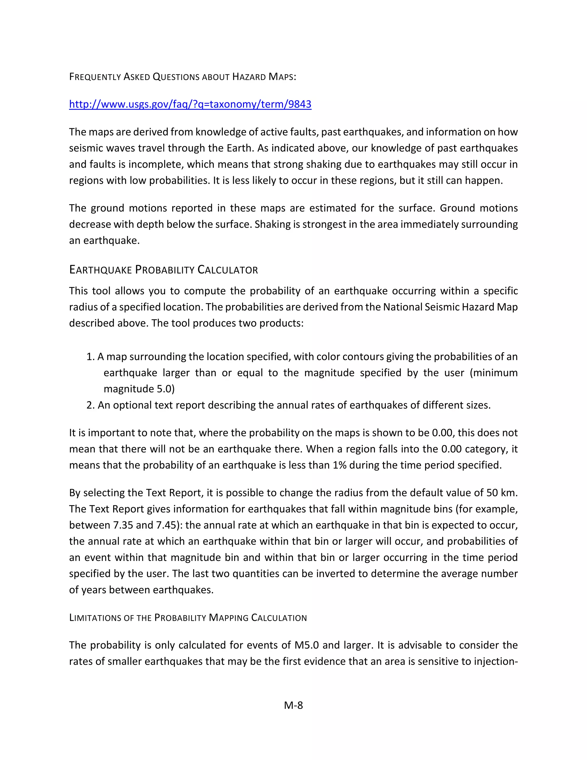 FREQUENTLY ASKED QUESTIONS ABOUT HAZARD MAPS:
http://www.usgs.gov/faq/?q=taxonomy/term/9843
The maps are derived from knowledge of active faults, past earthquakes, and information on how
seismic waves travel through the Earth. As indicated above, our knowledge of past earthquakes
and faults is incomplete, which means that strong shaking due to earthquakes may still occur in
regions with low probabilities. It is less likely to occur in these regions, but it still can happen.
The ground motions reported in these maps are estimated for the surface. Ground motions
decrease with depth below the surface. Shaking is strongest in the area immediately surrounding
an earthquake.
EARTHQUAKE PROBABILITY CALCULATOR
This tool allows you to compute the probability of an earthquake occurring within a specific
radius of a specified location. The probabilities are derived from the National Seismic Hazard Map
described above. The tool produces two products:
1. A map surrounding the location specified, with color contours giving the probabilities of an
earthquake larger than or equal to the magnitude specified by the user (minimum
magnitude 5.0)
2. An optional text report describing the annual rates of earthquakes of different sizes.
It is important to note that, where the probability on the maps is shown to be 0.00, this does not
mean that there will not be an earthquake there. When a region falls into the 0.00 category, it
means that the probability of an earthquake is less than 1% during the time period specified.
By selecting the Text Report, it is possible to change the radius from the default value of 50 km.
The Text Report gives information for earthquakes that fall within magnitude bins (for example,
between 7.35 and 7.45): the annual rate at which an earthquake in that bin is expected to occur,
the annual rate at which an earthquake within that bin or larger will occur, and probabilities of
an event within that magnitude bin and within that bin or larger occurring in the time period
specified by the user. The last two quantities can be inverted to determine the average number
of years between earthquakes.
LIMITATIONS OF THE PROBABILITY MAPPING CALCULATION
The probability is only calculated for events of M5.0 and larger. It is advisable to consider the
rates of smaller earthquakes that may be the first evidence that an area is sensitive to injection-
M-8
 