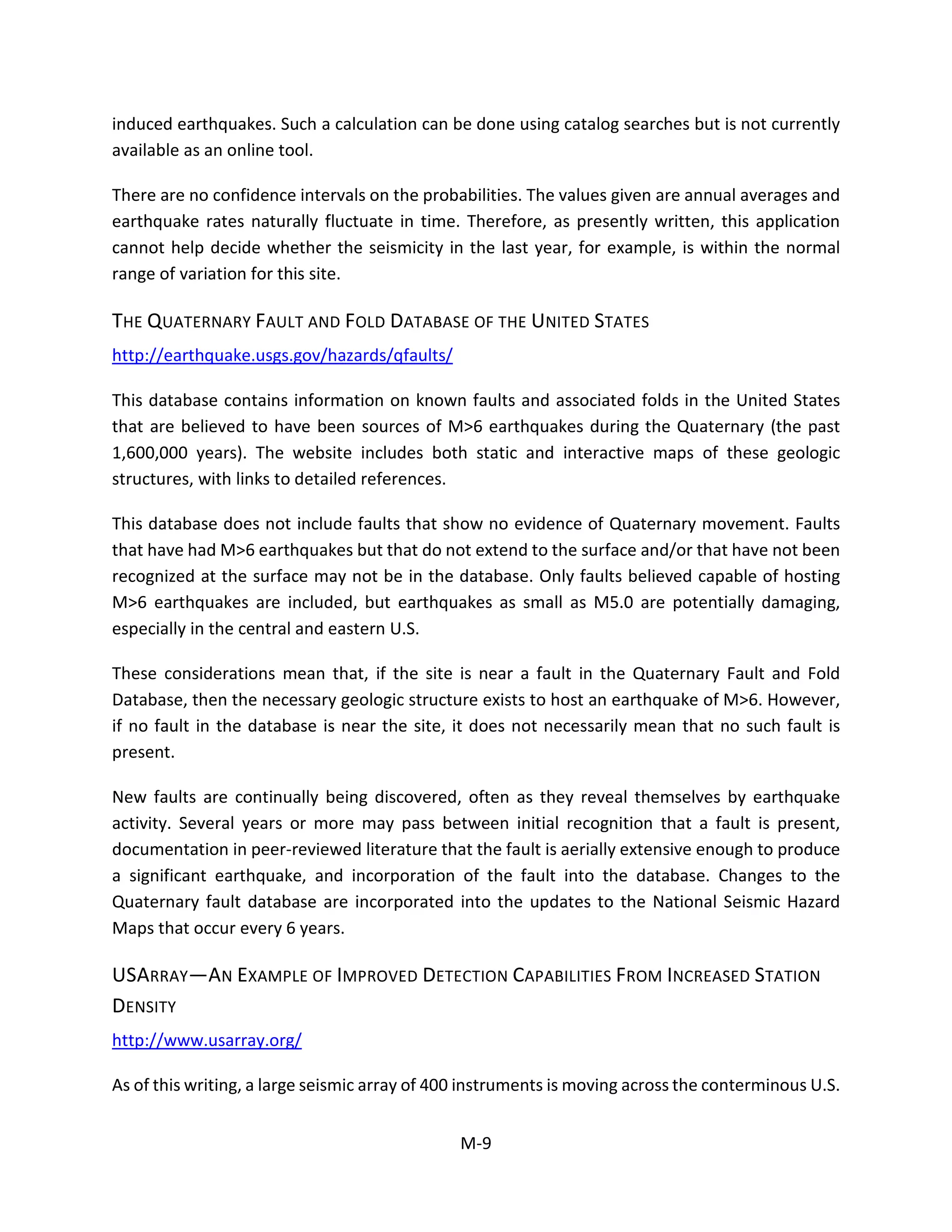 induced earthquakes. Such a calculation can be done using catalog searches but is not currently
available as an online tool.
There are no confidence intervals on the probabilities. The values given are annual averages and
earthquake rates naturally fluctuate in time. Therefore, as presently written, this application
cannot help decide whether the seismicity in the last year, for example, is within the normal
range of variation for this site.
THE QUATERNARY FAULT AND FOLD DATABASE OF THE UNITED STATES
http://earthquake.usgs.gov/hazards/qfaults/
This database contains information on known faults and associated folds in the United States
that are believed to have been sources of M>6 earthquakes during the Quaternary (the past
1,600,000 years). The website includes both static and interactive maps of these geologic
structures, with links to detailed references.
This database does not include faults that show no evidence of Quaternary movement. Faults
that have had M>6 earthquakes but that do not extend to the surface and/or that have not been
recognized at the surface may not be in the database. Only faults believed capable of hosting
M>6 earthquakes are included, but earthquakes as small as M5.0 are potentially damaging,
especially in the central and eastern U.S.
These considerations mean that, if the site is near a fault in the Quaternary Fault and Fold
Database, then the necessary geologic structure exists to host an earthquake of M>6. However,
if no fault in the database is near the site, it does not necessarily mean that no such fault is
present.
New faults are continually being discovered, often as they reveal themselves by earthquake
activity. Several years or more may pass between initial recognition that a fault is present,
documentation in peer-reviewed literature that the fault is aerially extensive enough to produce
a significant earthquake, and incorporation of the fault into the database. Changes to the
Quaternary fault database are incorporated into the updates to the National Seismic Hazard
Maps that occur every 6 years.
USARRAY—AN EXAMPLE OF IMPROVED DETECTION CAPABILITIES FROM INCREASED STATION
DENSITY
http://www.usarray.org/
As of this writing, a large seismic array of 400 instruments is moving across the conterminous U.S.
M-9
 