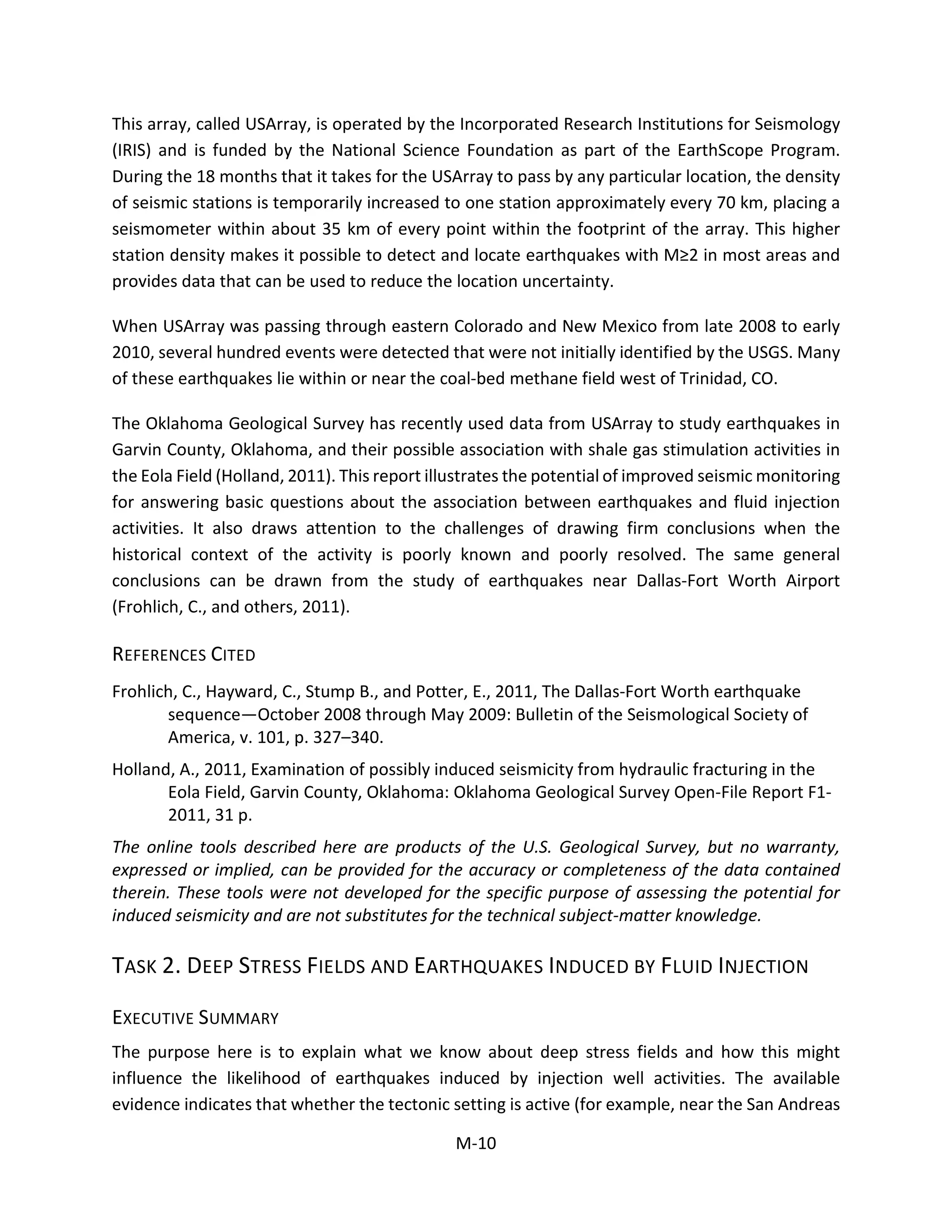 This array, called USArray, is operated by the Incorporated Research Institutions for Seismology
(IRIS) and is funded by the National Science Foundation as part of the EarthScope Program.
During the 18 months that it takes for the USArray to pass by any particular location, the density
of seismic stations is temporarily increased to one station approximately every 70 km, placing a
seismometer within about 35 km of every point within the footprint of the array. This higher
station density makes it possible to detect and locate earthquakes with M≥2 in most areas and
provides data that can be used to reduce the location uncertainty.
When USArray was passing through eastern Colorado and New Mexico from late 2008 to early
2010, several hundred events were detected that were not initially identified by the USGS. Many
of these earthquakes lie within or near the coal-bed methane field west of Trinidad, CO.
The Oklahoma Geological Survey has recently used data from USArray to study earthquakes in
Garvin County, Oklahoma, and their possible association with shale gas stimulation activities in
the Eola Field (Holland, 2011). This report illustrates the potential of improved seismic monitoring
for answering basic questions about the association between earthquakes and fluid injection
activities. It also draws attention to the challenges of drawing firm conclusions when the
historical context of the activity is poorly known and poorly resolved. The same general
conclusions can be drawn from the study of earthquakes near Dallas-Fort Worth Airport
(Frohlich, C., and others, 2011).
REFERENCES CITED
Frohlich, C., Hayward, C., Stump B., and Potter, E., 2011, The Dallas-Fort Worth earthquake
sequence—October 2008 through May 2009: Bulletin of the Seismological Society of
America, v. 101, p. 327–340.
Holland, A., 2011, Examination of possibly induced seismicity from hydraulic fracturing in the
Eola Field, Garvin County, Oklahoma: Oklahoma Geological Survey Open-File Report F1-
2011, 31 p.
The online tools described here are products of the U.S. Geological Survey, but no warranty,
expressed or implied, can be provided for the accuracy or completeness of the data contained
therein. These tools were not developed for the specific purpose of assessing the potential for
induced seismicity and are not substitutes for the technical subject-matter knowledge.
TASK 2. DEEP STRESS FIELDS AND EARTHQUAKES INDUCED BY FLUID INJECTION
EXECUTIVE SUMMARY
The purpose here is to explain what we know about deep stress fields and how this might
influence the likelihood of earthquakes induced by injection well activities. The available
evidence indicates that whether the tectonic setting is active (for example, near the San Andreas
M-10
 