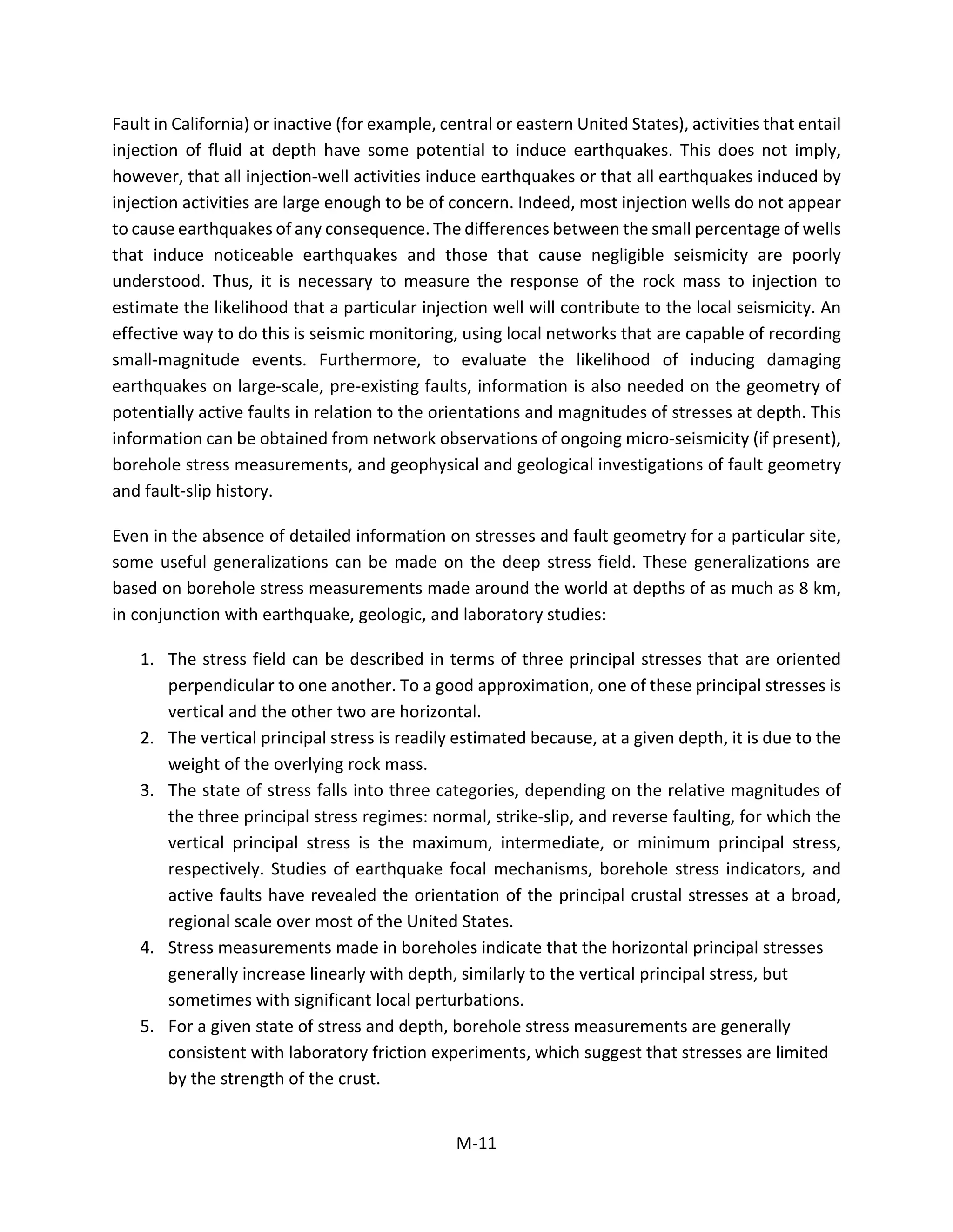 Fault in California) or inactive (for example, central or eastern United States), activities that entail
injection of fluid at depth have some potential to induce earthquakes. This does not imply,
however, that all injection-well activities induce earthquakes or that all earthquakes induced by
injection activities are large enough to be of concern. Indeed, most injection wells do not appear
to cause earthquakes of any consequence. The differences between the small percentage of wells
that induce noticeable earthquakes and those that cause negligible seismicity are poorly
understood. Thus, it is necessary to measure the response of the rock mass to injection to
estimate the likelihood that a particular injection well will contribute to the local seismicity. An
effective way to do this is seismic monitoring, using local networks that are capable of recording
small-magnitude events. Furthermore, to evaluate the likelihood of inducing damaging
earthquakes on large-scale, pre-existing faults, information is also needed on the geometry of
potentially active faults in relation to the orientations and magnitudes of stresses at depth. This
information can be obtained from network observations of ongoing micro-seismicity (if present),
borehole stress measurements, and geophysical and geological investigations of fault geometry
and fault-slip history.
Even in the absence of detailed information on stresses and fault geometry for a particular site,
some useful generalizations can be made on the deep stress field. These generalizations are
based on borehole stress measurements made around the world at depths of as much as 8 km,
in conjunction with earthquake, geologic, and laboratory studies:
1. The stress field can be described in terms of three principal stresses that are oriented
perpendicular to one another. To a good approximation, one of these principal stresses is
vertical and the other two are horizontal.
2. The vertical principal stress is readily estimated because, at a given depth, it is due to the
weight of the overlying rock mass.
3. The state of stress falls into three categories, depending on the relative magnitudes of
the three principal stress regimes: normal, strike-slip, and reverse faulting, for which the
vertical principal stress is the maximum, intermediate, or minimum principal stress,
respectively. Studies of earthquake focal mechanisms, borehole stress indicators, and
active faults have revealed the orientation of the principal crustal stresses at a broad,
regional scale over most of the United States.
4. Stress measurements made in boreholes indicate that the horizontal principal stresses
generally increase linearly with depth, similarly to the vertical principal stress, but
sometimes with significant local perturbations.
5. For a given state of stress and depth, borehole stress measurements are generally
consistent with laboratory friction experiments, which suggest that stresses are limited
by the strength of the crust.
M-11
 