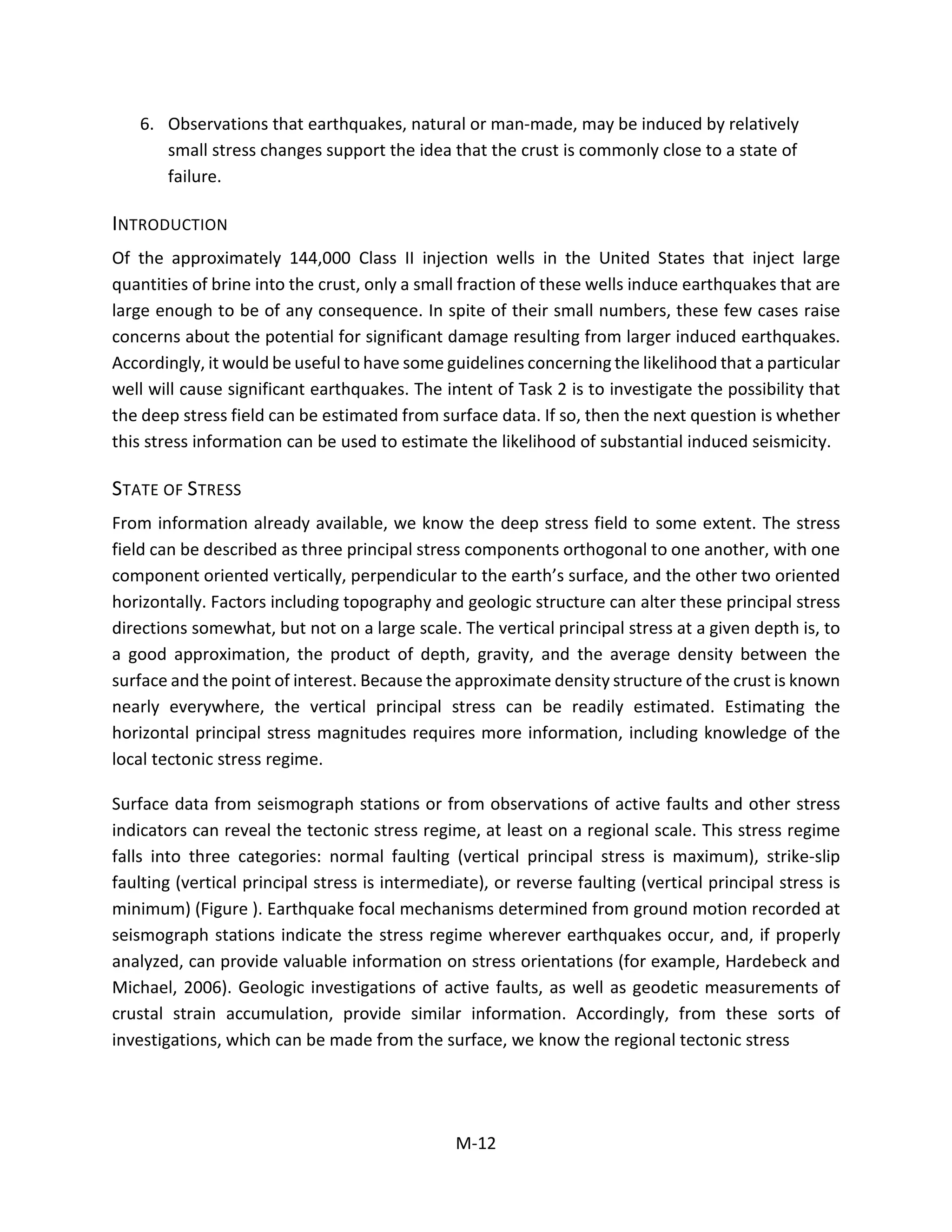 6. Observations that earthquakes, natural or man-made, may be induced by relatively
small stress changes support the idea that the crust is commonly close to a state of
failure.
INTRODUCTION
Of the approximately 144,000 Class II injection wells in the United States that inject large
quantities of brine into the crust, only a small fraction of these wells induce earthquakes that are
large enough to be of any consequence. In spite of their small numbers, these few cases raise
concerns about the potential for significant damage resulting from larger induced earthquakes.
Accordingly, it would be useful to have some guidelines concerning the likelihood that a particular
well will cause significant earthquakes. The intent of Task 2 is to investigate the possibility that
the deep stress field can be estimated from surface data. If so, then the next question is whether
this stress information can be used to estimate the likelihood of substantial induced seismicity.
STATE OF STRESS
From information already available, we know the deep stress field to some extent. The stress
field can be described as three principal stress components orthogonal to one another, with one
component oriented vertically, perpendicular to the earth’s surface, and the other two oriented
horizontally. Factors including topography and geologic structure can alter these principal stress
directions somewhat, but not on a large scale. The vertical principal stress at a given depth is, to
a good approximation, the product of depth, gravity, and the average density between the
surface and the point of interest. Because the approximate density structure of the crust is known
nearly everywhere, the vertical principal stress can be readily estimated. Estimating the
horizontal principal stress magnitudes requires more information, including knowledge of the
local tectonic stress regime.
Surface data from seismograph stations or from observations of active faults and other stress
indicators can reveal the tectonic stress regime, at least on a regional scale. This stress regime
falls into three categories: normal faulting (vertical principal stress is maximum), strike-slip
faulting (vertical principal stress is intermediate), or reverse faulting (vertical principal stress is
minimum) (Figure ). Earthquake focal mechanisms determined from ground motion recorded at
seismograph stations indicate the stress regime wherever earthquakes occur, and, if properly
analyzed, can provide valuable information on stress orientations (for example, Hardebeck and
Michael, 2006). Geologic investigations of active faults, as well as geodetic measurements of
crustal strain accumulation, provide similar information. Accordingly, from these sorts of
investigations, which can be made from the surface, we know the regional tectonic stress
M-12
 