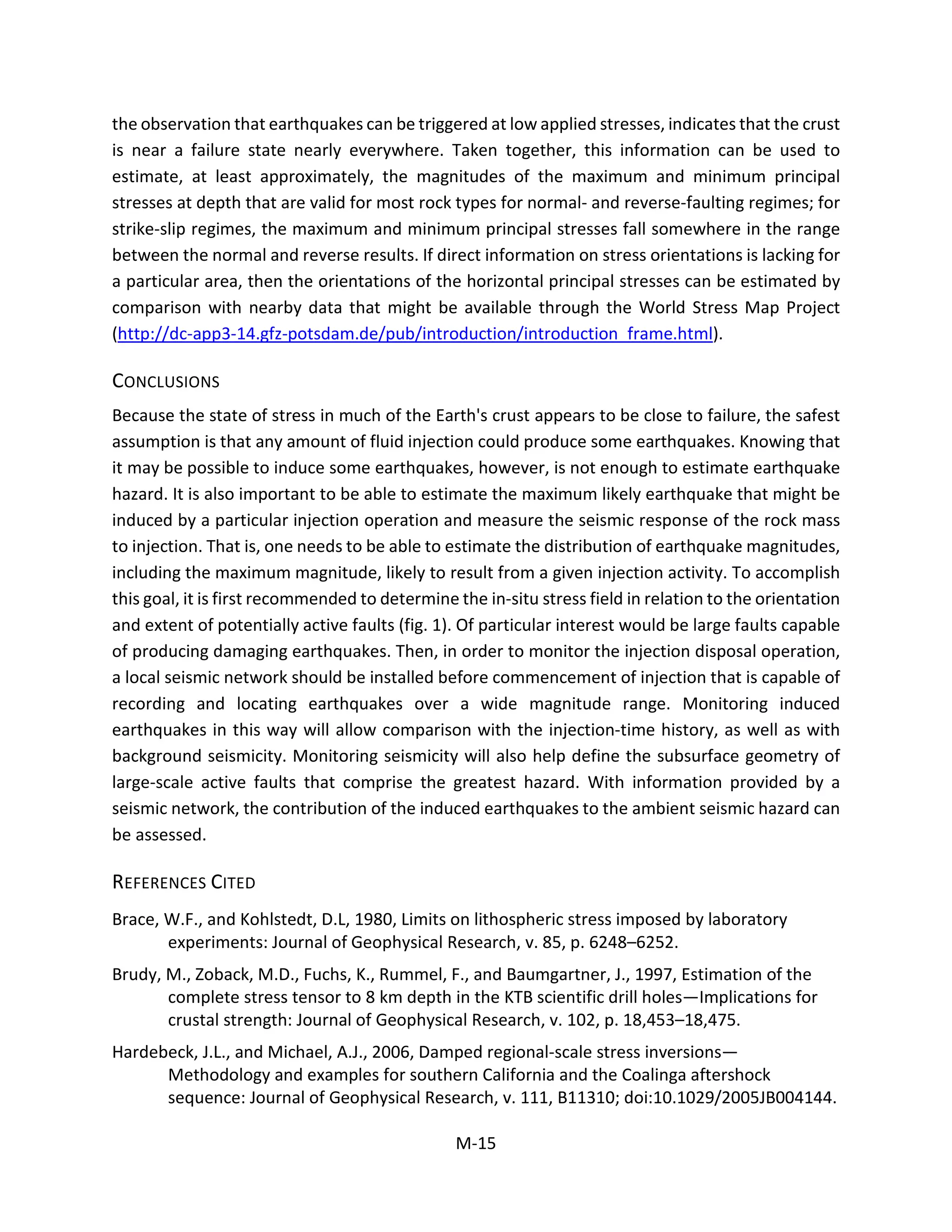 the observation that earthquakes can be triggered at low applied stresses, indicates that the crust
is near a failure state nearly everywhere. Taken together, this information can be used to
estimate, at least approximately, the magnitudes of the maximum and minimum principal
stresses at depth that are valid for most rock types for normal- and reverse-faulting regimes; for
strike-slip regimes, the maximum and minimum principal stresses fall somewhere in the range
between the normal and reverse results. If direct information on stress orientations is lacking for
a particular area, then the orientations of the horizontal principal stresses can be estimated by
comparison with nearby data that might be available through the World Stress Map Project
(http://dc-app3-14.gfz-potsdam.de/pub/introduction/introduction_frame.html).
CONCLUSIONS
Because the state of stress in much of the Earth's crust appears to be close to failure, the safest
assumption is that any amount of fluid injection could produce some earthquakes. Knowing that
it may be possible to induce some earthquakes, however, is not enough to estimate earthquake
hazard. It is also important to be able to estimate the maximum likely earthquake that might be
induced by a particular injection operation and measure the seismic response of the rock mass
to injection. That is, one needs to be able to estimate the distribution of earthquake magnitudes,
including the maximum magnitude, likely to result from a given injection activity. To accomplish
this goal, it is first recommended to determine the in-situ stress field in relation to the orientation
and extent of potentially active faults (fig. 1). Of particular interest would be large faults capable
of producing damaging earthquakes. Then, in order to monitor the injection disposal operation,
a local seismic network should be installed before commencement of injection that is capable of
recording and locating earthquakes over a wide magnitude range. Monitoring induced
earthquakes in this way will allow comparison with the injection-time history, as well as with
background seismicity. Monitoring seismicity will also help define the subsurface geometry of
large-scale active faults that comprise the greatest hazard. With information provided by a
seismic network, the contribution of the induced earthquakes to the ambient seismic hazard can
be assessed.
REFERENCES CITED
Brace, W.F., and Kohlstedt, D.L, 1980, Limits on lithospheric stress imposed by laboratory
experiments: Journal of Geophysical Research, v. 85, p. 6248–6252.
Brudy, M., Zoback, M.D., Fuchs, K., Rummel, F., and Baumgartner, J., 1997, Estimation of the
complete stress tensor to 8 km depth in the KTB scientific drill holes—Implications for
crustal strength: Journal of Geophysical Research, v. 102, p. 18,453–18,475.
Hardebeck, J.L., and Michael, A.J., 2006, Damped regional-scale stress inversions—
Methodology and examples for southern California and the Coalinga aftershock
sequence: Journal of Geophysical Research, v. 111, B11310; doi:10.1029/2005JB004144.
M-15
 