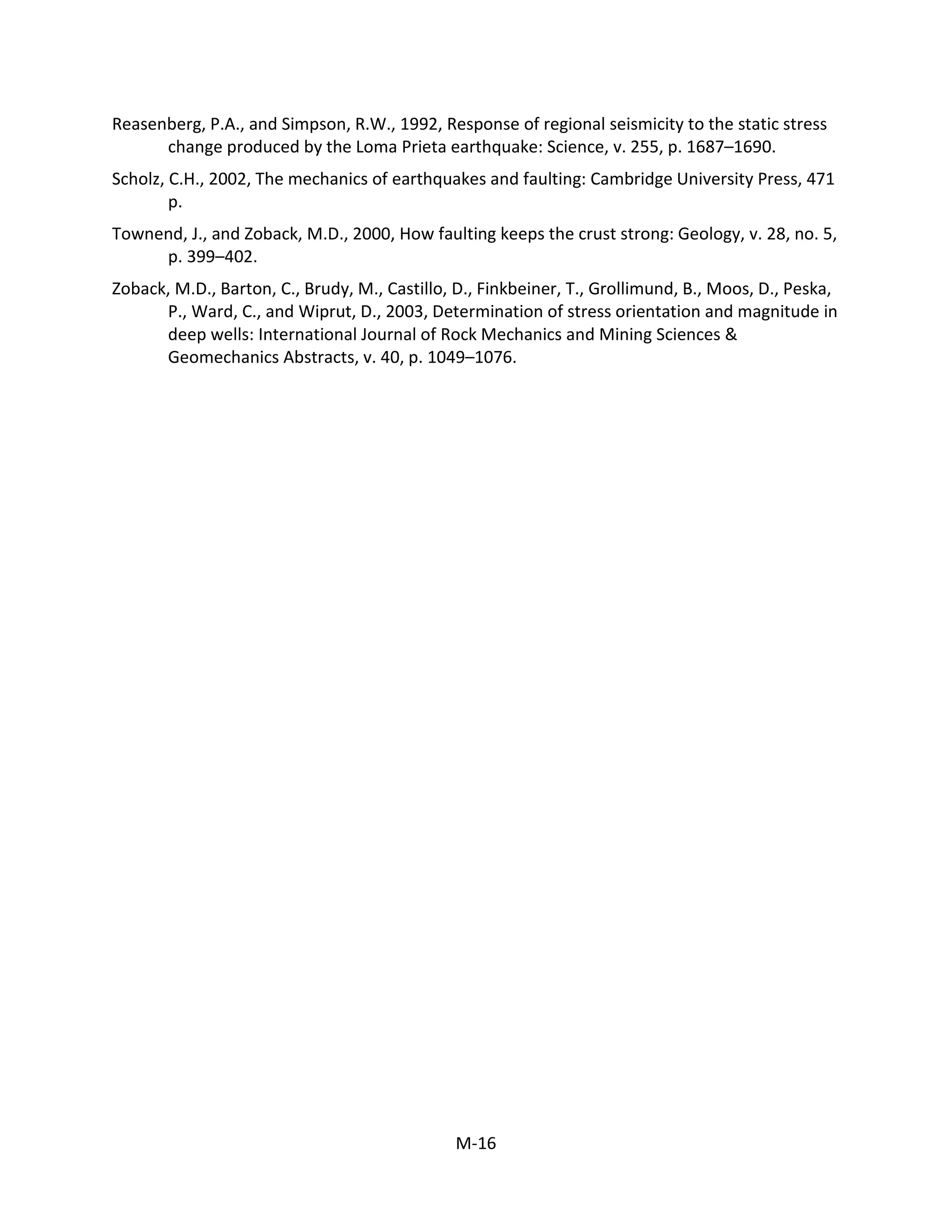 Reasenberg, P.A., and Simpson, R.W., 1992, Response of regional seismicity to the static stress
change produced by the Loma Prieta earthquake: Science, v. 255, p. 1687–1690.
Scholz, C.H., 2002, The mechanics of earthquakes and faulting: Cambridge University Press, 471
p.
Townend, J., and Zoback, M.D., 2000, How faulting keeps the crust strong: Geology, v. 28, no. 5,
p. 399–402.
Zoback, M.D., Barton, C., Brudy, M., Castillo, D., Finkbeiner, T., Grollimund, B., Moos, D., Peska,
P., Ward, C., and Wiprut, D., 2003, Determination of stress orientation and magnitude in
deep wells: International Journal of Rock Mechanics and Mining Sciences &
Geomechanics Abstracts, v. 40, p. 1049–1076.
M-16
 