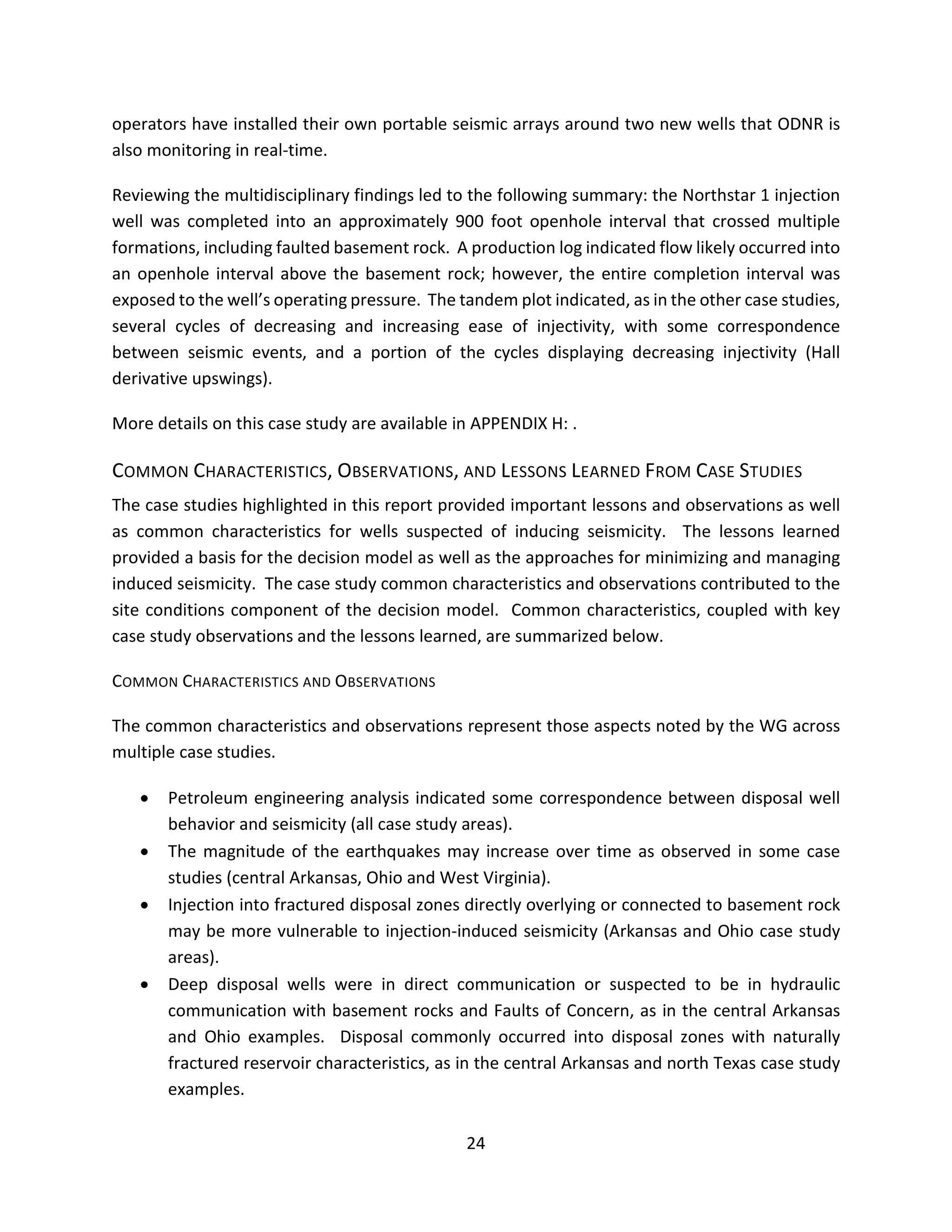operators have installed their own portable seismic arrays around two new wells that ODNR is
also monitoring in real-time.
Reviewing the multidisciplinary findings led to the following summary: the Northstar 1 injection
well was completed into an approximately 900 foot openhole interval that crossed multiple
formations, including faulted basement rock. A production log indicated flow likely occurred into
an openhole interval above the basement rock; however, the entire completion interval was
exposed to the well’s operating pressure. The tandem plot indicated, as in the other case studies,
several cycles of decreasing and increasing ease of injectivity, with some correspondence
between seismic events, and a portion of the cycles displaying decreasing injectivity (Hall
derivative upswings).
More details on this case study are available in APPENDIX H: .
COMMON CHARACTERISTICS, OBSERVATIONS, AND LESSONS LEARNED FROM CASE STUDIES
The case studies highlighted in this report provided important lessons and observations as well
as common characteristics for wells suspected of inducing seismicity. The lessons learned
provided a basis for the decision model as well as the approaches for minimizing and managing
induced seismicity. The case study common characteristics and observations contributed to the
site conditions component of the decision model. Common characteristics, coupled with key
case study observations and the lessons learned, are summarized below.
COMMON CHARACTERISTICS AND OBSERVATIONS
The common characteristics and observations represent those aspects noted by the WG across
multiple case studies.
• Petroleum engineering analysis indicated some correspondence between disposal well
behavior and seismicity (all case study areas).
• The magnitude of the earthquakes may increase over time as observed in some case
studies (central Arkansas, Ohio and West Virginia).
• Injection into fractured disposal zones directly overlying or connected to basement rock
may be more vulnerable to injection-induced seismicity (Arkansas and Ohio case study
areas).
• Deep disposal wells were in direct communication or suspected to be in hydraulic
communication with basement rocks and Faults of Concern, as in the central Arkansas
and Ohio examples. Disposal commonly occurred into disposal zones with naturally
fractured reservoir characteristics, as in the central Arkansas and north Texas case study
examples.
24
 